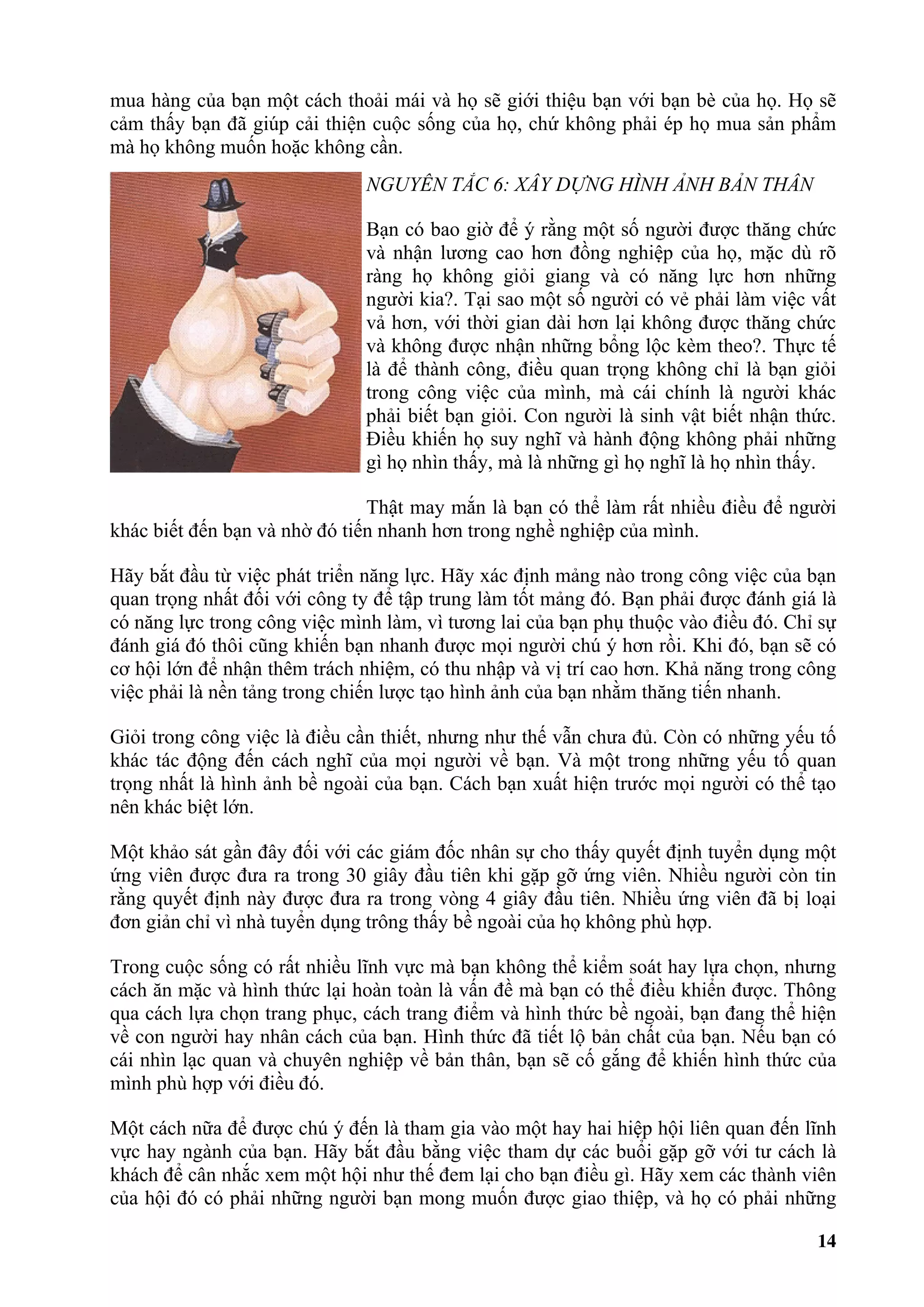 mua hàng của bạn một cách thoải mái và họ sẽ giới thiệu bạn với bạn bè của họ. Họ sẽ
cảm thấy bạn đã giúp cải thiện cuộc sống của họ, chứ không phải ép họ mua sản phẩm
mà họ không muốn hoặc không cần.
                               NGUYÊN TẮC 6: XÂY DỰNG HÌNH ẢNH BẢN THÂN

                               Bạn có bao giờ để ý rằng một số người được thăng chức
                               và nhận lương cao hơn đồng nghiệp của họ, mặc dù rõ
                               ràng họ không giỏi giang và có năng lực hơn những
                               người kia?. Tại sao một số người có vẻ phải làm việc vất
                               vả hơn, với thời gian dài hơn lại không được thăng chức
                               và không được nhận những bổng lộc kèm theo?. Thực tế
                               là để thành công, điều quan trọng không chỉ là bạn giỏi
                               trong công việc của mình, mà cái chính là người khác
                               phải biết bạn giỏi. Con người là sinh vật biết nhận thức.
                               Điều khiến họ suy nghĩ và hành động không phải những
                               gì họ nhìn thấy, mà là những gì họ nghĩ là họ nhìn thấy.

                               Thật may mắn là bạn có thể làm rất nhiều điều để người
khác biết đến bạn và nhờ đó tiến nhanh hơn trong nghề nghiệp của mình.

Hãy bắt đầu từ việc phát triển năng lực. Hãy xác định mảng nào trong công việc của bạn
quan trọng nhất đối với công ty để tập trung làm tốt mảng đó. Bạn phải được đánh giá là
có năng lực trong công việc mình làm, vì tương lai của bạn phụ thuộc vào điều đó. Chỉ sự
đánh giá đó thôi cũng khiến bạn nhanh được mọi người chú ý hơn rồi. Khi đó, bạn sẽ có
cơ hội lớn để nhận thêm trách nhiệm, có thu nhập và vị trí cao hơn. Khả năng trong công
việc phải là nền tảng trong chiến lược tạo hình ảnh của bạn nhằm thăng tiến nhanh.

Giỏi trong công việc là điều cần thiết, nhưng như thế vẫn chưa đủ. Còn có những yếu tố
khác tác động đến cách nghĩ của mọi người về bạn. Và một trong những yếu tố quan
trọng nhất là hình ảnh bề ngoài của bạn. Cách bạn xuất hiện trước mọi người có thể tạo
nên khác biệt lớn.

Một khảo sát gần đây đối với các giám đốc nhân sự cho thấy quyết định tuyển dụng một
ứng viên được đưa ra trong 30 giây đầu tiên khi gặp gỡ ứng viên. Nhiều người còn tin
rằng quyết định này được đưa ra trong vòng 4 giây đầu tiên. Nhiều ứng viên đã bị loại
đơn giản chỉ vì nhà tuyển dụng trông thấy bề ngoài của họ không phù hợp.

Trong cuộc sống có rất nhiều lĩnh vực mà bạn không thể kiểm soát hay lựa chọn, nhưng
cách ăn mặc và hình thức lại hoàn toàn là vấn đề mà bạn có thể điều khiển được. Thông
qua cách lựa chọn trang phục, cách trang điểm và hình thức bề ngoài, bạn đang thể hiện
về con người hay nhân cách của bạn. Hình thức đã tiết lộ bản chất của bạn. Nếu bạn có
cái nhìn lạc quan và chuyên nghiệp về bản thân, bạn sẽ cố gắng để khiến hình thức của
mình phù hợp với điều đó.

Một cách nữa để được chú ý đến là tham gia vào một hay hai hiệp hội liên quan đến lĩnh
vực hay ngành của bạn. Hãy bắt đầu bằng việc tham dự các buổi gặp gỡ với tư cách là
khách để cân nhắc xem một hội như thế đem lại cho bạn điều gì. Hãy xem các thành viên
của hội đó có phải những người bạn mong muốn được giao thiệp, và họ có phải những

                                                                                     14
 