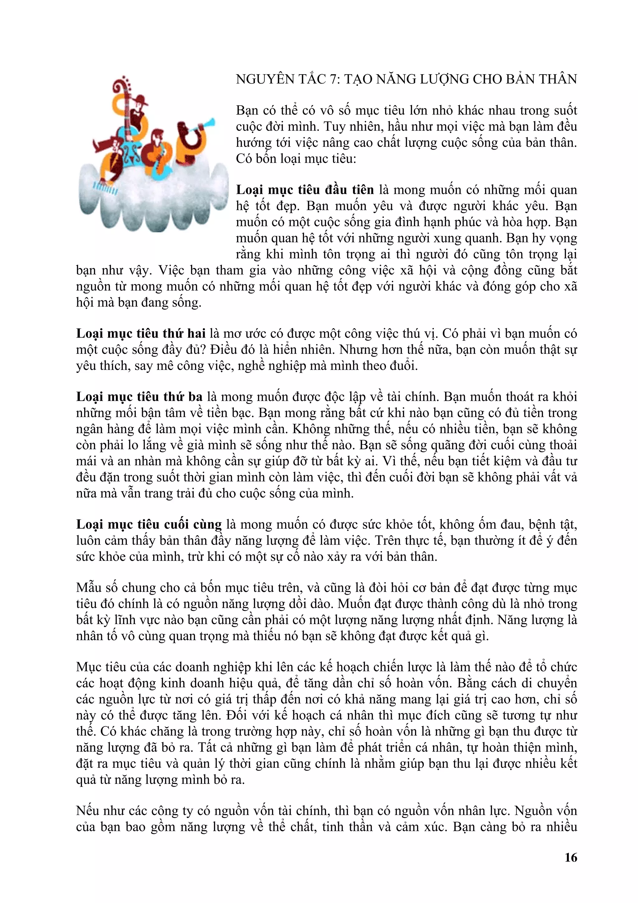 NGUYÊN TẮC 7: TẠO NĂNG LƯỢNG CHO BẢN THÂN

                            Bạn có thể có vô số mục tiêu lớn nhỏ khác nhau trong suốt
                            cuộc đời mình. Tuy nhiên, hầu như mọi việc mà bạn làm đều
                            hướng tới việc nâng cao chất lượng cuộc sống của bản thân.
                            Có bốn loại mục tiêu:

                         Loại mục tiêu đầu tiên là mong muốn có những mối quan
                         hệ tốt đẹp. Bạn muốn yêu và được người khác yêu. Bạn
                         muốn có một cuộc sống gia đình hạnh phúc và hòa hợp. Bạn
                         muốn quan hệ tốt với những người xung quanh. Bạn hy vọng
                         rằng khi mình tôn trọng ai thì người đó cũng tôn trọng lại
bạn như vậy. Việc bạn tham gia vào những công việc xã hội và cộng đồng cũng bắt
nguồn từ mong muốn có những mối quan hệ tốt đẹp với người khác và đóng góp cho xã
hội mà bạn đang sống.

Loại mục tiêu thứ hai là mơ ước có được một công việc thú vị. Có phải vì bạn muốn có
một cuộc sống đầy đủ? Điều đó là hiển nhiên. Nhưng hơn thế nữa, bạn còn muốn thật sự
yêu thích, say mê công việc, nghề nghiệp mà mình theo đuổi.

Loại mục tiêu thứ ba là mong muốn được độc lập về tài chính. Bạn muốn thoát ra khỏi
những mối bận tâm về tiền bạc. Bạn mong rằng bất cứ khi nào bạn cũng có đủ tiền trong
ngân hàng để làm mọi việc mình cần. Không những thế, nếu có nhiều tiền, bạn sẽ không
còn phải lo lắng về già mình sẽ sống như thế nào. Bạn sẽ sống quãng đời cuối cùng thoải
mái và an nhàn mà không cần sự giúp đỡ từ bất kỳ ai. Vì thế, nếu bạn tiết kiệm và đầu tư
đều đặn trong suốt thời gian mình còn làm việc, thì đến cuối đời bạn sẽ không phải vất vả
nữa mà vẫn trang trải đủ cho cuộc sống của mình.

Loại mục tiêu cuối cùng là mong muốn có được sức khỏe tốt, không ốm đau, bệnh tật,
luôn cảm thấy bản thân đầy năng lượng để làm việc. Trên thực tế, bạn thường ít để ý đến
sức khỏe của mình, trừ khi có một sự cố nào xảy ra với bản thân.

Mẫu số chung cho cả bốn mục tiêu trên, và cũng là đòi hỏi cơ bản để đạt được từng mục
tiêu đó chính là có nguồn năng lượng dồi dào. Muốn đạt được thành công dù là nhỏ trong
bất kỳ lĩnh vực nào bạn cũng cần phải có một lượng năng lượng nhất định. Năng lượng là
nhân tố vô cùng quan trọng mà thiếu nó bạn sẽ không đạt được kết quả gì.

Mục tiêu của các doanh nghiệp khi lên các kế hoạch chiến lược là làm thế nào để tổ chức
các hoạt động kinh doanh hiệu quả, để tăng dần chỉ số hoàn vốn. Bằng cách di chuyển
các nguồn lực từ nơi có giá trị thấp đến nơi có khả năng mang lại giá trị cao hơn, chỉ số
này có thể được tăng lên. Đối với kế hoạch cá nhân thì mục đích cũng sẽ tương tự như
thế. Có khác chăng là trong trường hợp này, chỉ số hoàn vốn là những gì bạn thu được từ
năng lượng đã bỏ ra. Tất cả những gì bạn làm để phát triển cá nhân, tự hoàn thiện mình,
đặt ra mục tiêu và quản lý thời gian cũng chính là nhằm giúp bạn thu lại được nhiều kết
quả từ năng lượng mình bỏ ra.

Nếu như các công ty có nguồn vốn tài chính, thì bạn có nguồn vốn nhân lực. Nguồn vốn
của bạn bao gồm năng lượng về thể chất, tinh thần và cảm xúc. Bạn càng bỏ ra nhiều

                                                                                      16
 