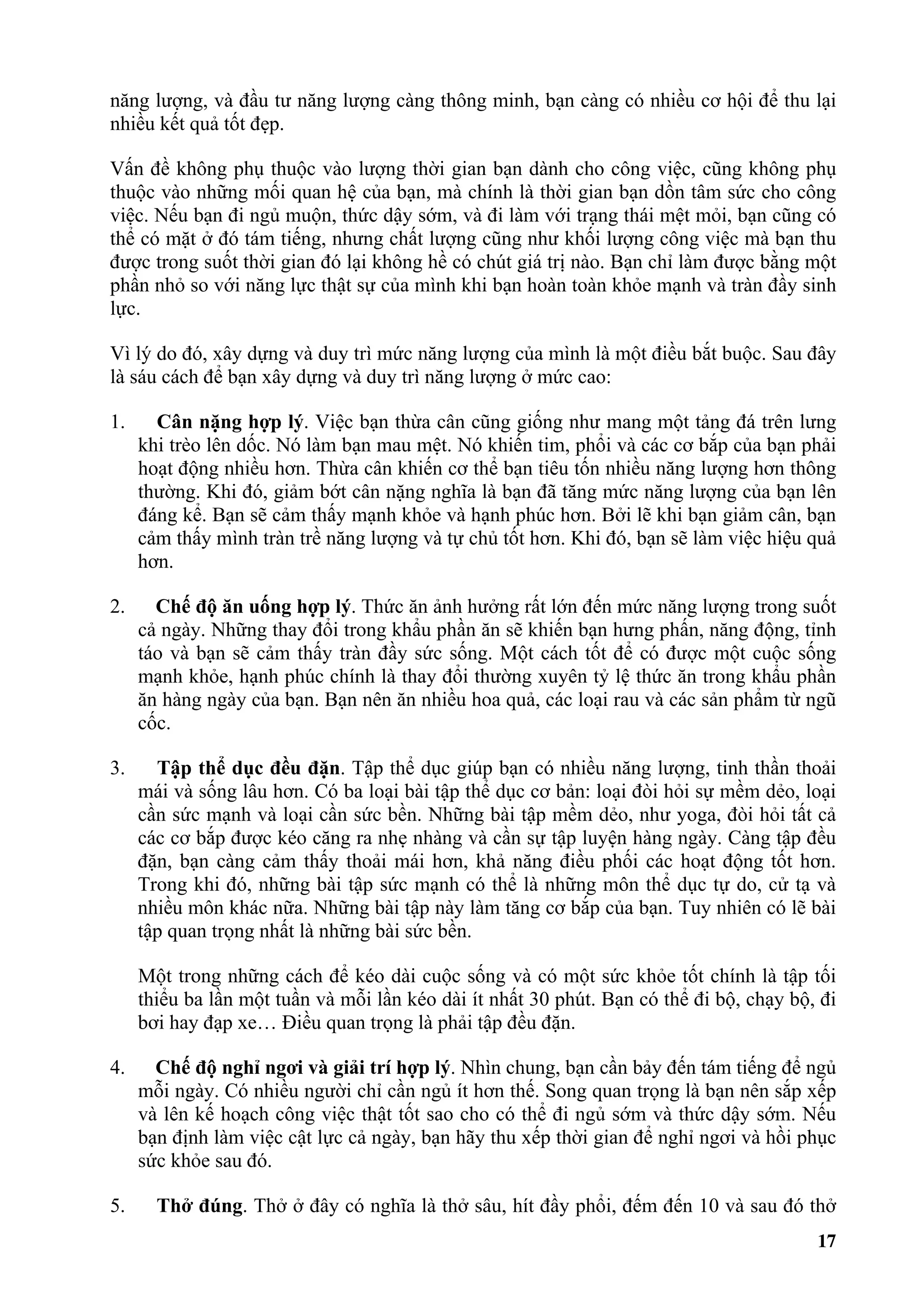 năng lượng, và đầu tư năng lượng càng thông minh, bạn càng có nhiều cơ hội để thu lại
nhiều kết quả tốt đẹp.

Vấn đề không phụ thuộc vào lượng thời gian bạn dành cho công việc, cũng không phụ
thuộc vào những mối quan hệ của bạn, mà chính là thời gian bạn dồn tâm sức cho công
việc. Nếu bạn đi ngủ muộn, thức dậy sớm, và đi làm với trạng thái mệt mỏi, bạn cũng có
thể có mặt ở đó tám tiếng, nhưng chất lượng cũng như khối lượng công việc mà bạn thu
được trong suốt thời gian đó lại không hề có chút giá trị nào. Bạn chỉ làm được bằng một
phần nhỏ so với năng lực thật sự của mình khi bạn hoàn toàn khỏe mạnh và tràn đầy sinh
lực.

Vì lý do đó, xây dựng và duy trì mức năng lượng của mình là một điều bắt buộc. Sau đây
là sáu cách để bạn xây dựng và duy trì năng lượng ở mức cao:

1.     Cân nặng hợp lý. Việc bạn thừa cân cũng giống như mang một tảng đá trên lưng
     khi trèo lên dốc. Nó làm bạn mau mệt. Nó khiến tim, phổi và các cơ bắp của bạn phải
     hoạt động nhiều hơn. Thừa cân khiến cơ thể bạn tiêu tốn nhiều năng lượng hơn thông
     thường. Khi đó, giảm bớt cân nặng nghĩa là bạn đã tăng mức năng lượng của bạn lên
     đáng kể. Bạn sẽ cảm thấy mạnh khỏe và hạnh phúc hơn. Bởi lẽ khi bạn giảm cân, bạn
     cảm thấy mình tràn trề năng lượng và tự chủ tốt hơn. Khi đó, bạn sẽ làm việc hiệu quả
     hơn.

2.     Chế độ ăn uống hợp lý. Thức ăn ảnh hưởng rất lớn đến mức năng lượng trong suốt
     cả ngày. Những thay đổi trong khẩu phần ăn sẽ khiến bạn hưng phấn, năng động, tỉnh
     táo và bạn sẽ cảm thấy tràn đầy sức sống. Một cách tốt để có được một cuộc sống
     mạnh khỏe, hạnh phúc chính là thay đổi thường xuyên tỷ lệ thức ăn trong khẩu phần
     ăn hàng ngày của bạn. Bạn nên ăn nhiều hoa quả, các loại rau và các sản phẩm từ ngũ
     cốc.

3.     Tập thể dục đều đặn. Tập thể dục giúp bạn có nhiều năng lượng, tinh thần thoải
     mái và sống lâu hơn. Có ba loại bài tập thể dục cơ bản: loại đòi hỏi sự mềm dẻo, loại
     cần sức mạnh và loại cần sức bền. Những bài tập mềm dẻo, như yoga, đòi hỏi tất cả
     các cơ bắp được kéo căng ra nhẹ nhàng và cần sự tập luyện hàng ngày. Càng tập đều
     đặn, bạn càng cảm thấy thoải mái hơn, khả năng điều phối các hoạt động tốt hơn.
     Trong khi đó, những bài tập sức mạnh có thể là những môn thể dục tự do, cử tạ và
     nhiều môn khác nữa. Những bài tập này làm tăng cơ bắp của bạn. Tuy nhiên có lẽ bài
     tập quan trọng nhất là những bài sức bền.

     Một trong những cách để kéo dài cuộc sống và có một sức khỏe tốt chính là tập tối
     thiểu ba lần một tuần và mỗi lần kéo dài ít nhất 30 phút. Bạn có thể đi bộ, chạy bộ, đi
     bơi hay đạp xe… Điều quan trọng là phải tập đều đặn.

4.     Chế độ nghỉ ngơi và giải trí hợp lý. Nhìn chung, bạn cần bảy đến tám tiếng để ngủ
     mỗi ngày. Có nhiều người chỉ cần ngủ ít hơn thế. Song quan trọng là bạn nên sắp xếp
     và lên kế hoạch công việc thật tốt sao cho có thể đi ngủ sớm và thức dậy sớm. Nếu
     bạn định làm việc cật lực cả ngày, bạn hãy thu xếp thời gian để nghỉ ngơi và hồi phục
     sức khỏe sau đó.

5.     Thở đúng. Thở ở đây có nghĩa là thở sâu, hít đầy phổi, đếm đến 10 và sau đó thở
                                                                                         17
 