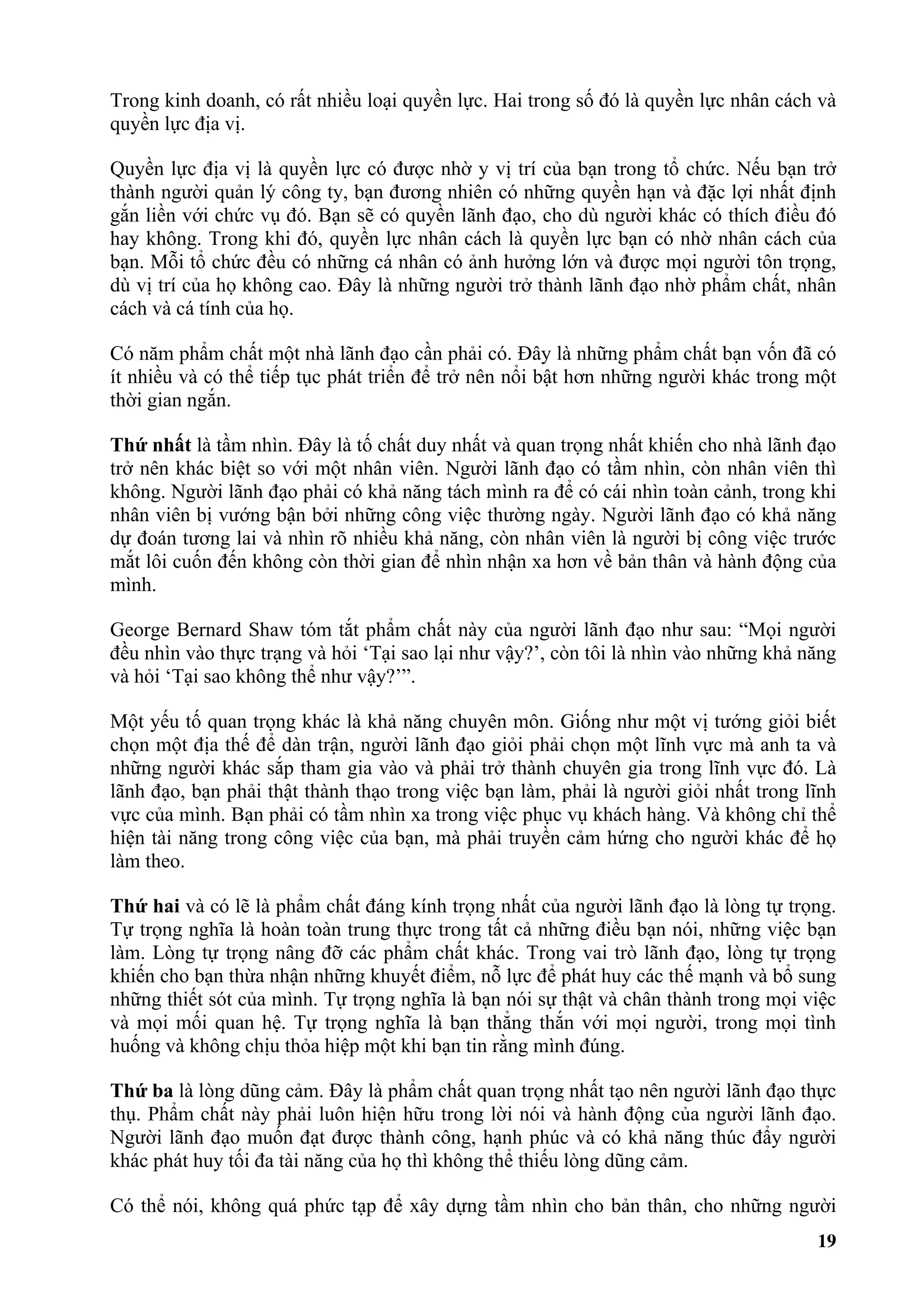 Trong kinh doanh, có rất nhiều loại quyền lực. Hai trong số đó là quyền lực nhân cách và
quyền lực địa vị.

Quyền lực địa vị là quyền lực có được nhờ y vị trí của bạn trong tổ chức. Nếu bạn trở
thành người quản lý công ty, bạn đương nhiên có những quyền hạn và đặc lợi nhất định
gắn liền với chức vụ đó. Bạn sẽ có quyền lãnh đạo, cho dù người khác có thích điều đó
hay không. Trong khi đó, quyền lực nhân cách là quyền lực bạn có nhờ nhân cách của
bạn. Mỗi tổ chức đều có những cá nhân có ảnh hưởng lớn và được mọi người tôn trọng,
dù vị trí của họ không cao. Đây là những người trở thành lãnh đạo nhờ phẩm chất, nhân
cách và cá tính của họ.

Có năm phẩm chất một nhà lãnh đạo cần phải có. Đây là những phẩm chất bạn vốn đã có
ít nhiều và có thể tiếp tục phát triển để trở nên nổi bật hơn những người khác trong một
thời gian ngắn.

Thứ nhất là tầm nhìn. Đây là tố chất duy nhất và quan trọng nhất khiến cho nhà lãnh đạo
trở nên khác biệt so với một nhân viên. Người lãnh đạo có tầm nhìn, còn nhân viên thì
không. Người lãnh đạo phải có khả năng tách mình ra để có cái nhìn toàn cảnh, trong khi
nhân viên bị vướng bận bởi những công việc thường ngày. Người lãnh đạo có khả năng
dự đoán tương lai và nhìn rõ nhiều khả năng, còn nhân viên là người bị công việc trước
mắt lôi cuốn đến không còn thời gian để nhìn nhận xa hơn về bản thân và hành động của
mình.

George Bernard Shaw tóm tắt phẩm chất này của người lãnh đạo như sau: “Mọi người
đều nhìn vào thực trạng và hỏi ‘Tại sao lại như vậy?’, còn tôi là nhìn vào những khả năng
và hỏi ‘Tại sao không thể như vậy?’”.

Một yếu tố quan trọng khác là khả năng chuyên môn. Giống như một vị tướng giỏi biết
chọn một địa thế để dàn trận, người lãnh đạo giỏi phải chọn một lĩnh vực mà anh ta và
những người khác sắp tham gia vào và phải trở thành chuyên gia trong lĩnh vực đó. Là
lãnh đạo, bạn phải thật thành thạo trong việc bạn làm, phải là người giỏi nhất trong lĩnh
vực của mình. Bạn phải có tầm nhìn xa trong việc phục vụ khách hàng. Và không chỉ thể
hiện tài năng trong công việc của bạn, mà phải truyền cảm hứng cho người khác để họ
làm theo.

Thứ hai và có lẽ là phẩm chất đáng kính trọng nhất của người lãnh đạo là lòng tự trọng.
Tự trọng nghĩa là hoàn toàn trung thực trong tất cả những điều bạn nói, những việc bạn
làm. Lòng tự trọng nâng đỡ các phẩm chất khác. Trong vai trò lãnh đạo, lòng tự trọng
khiến cho bạn thừa nhận những khuyết điểm, nỗ lực để phát huy các thế mạnh và bổ sung
những thiết sót của mình. Tự trọng nghĩa là bạn nói sự thật và chân thành trong mọi việc
và mọi mối quan hệ. Tự trọng nghĩa là bạn thẳng thắn với mọi người, trong mọi tình
huống và không chịu thỏa hiệp một khi bạn tin rằng mình đúng.

Thứ ba là lòng dũng cảm. Đây là phẩm chất quan trọng nhất tạo nên người lãnh đạo thực
thụ. Phẩm chất này phải luôn hiện hữu trong lời nói và hành động của người lãnh đạo.
Người lãnh đạo muốn đạt được thành công, hạnh phúc và có khả năng thúc đẩy người
khác phát huy tối đa tài năng của họ thì không thể thiếu lòng dũng cảm.

Có thể nói, không quá phức tạp để xây dựng tầm nhìn cho bản thân, cho những người
                                                                                      19
 
