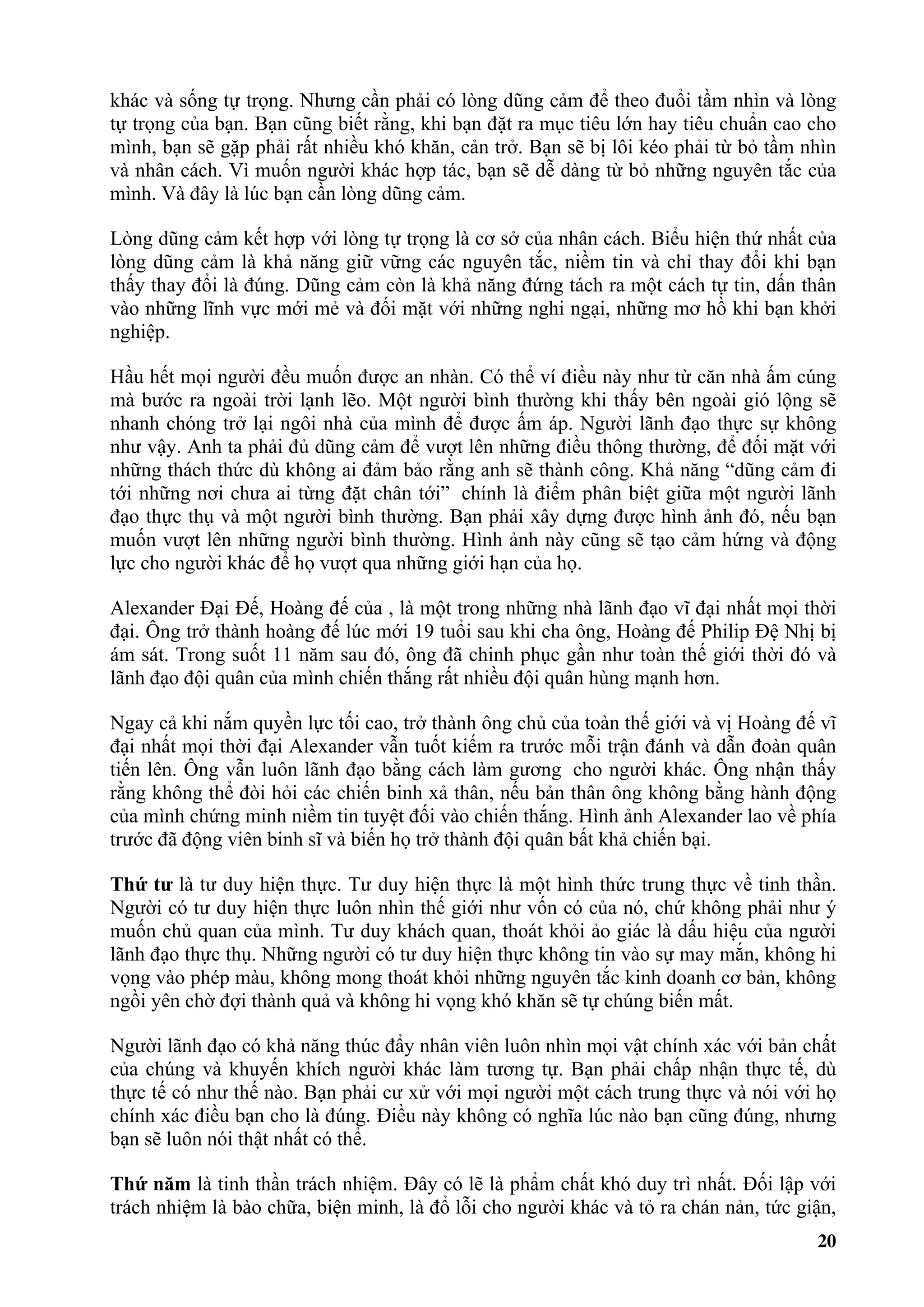 khác và sống tự trọng. Nhưng cần phải có lòng dũng cảm để theo đuổi tầm nhìn và lòng
tự trọng của bạn. Bạn cũng biết rằng, khi bạn đặt ra mục tiêu lớn hay tiêu chuẩn cao cho
mình, bạn sẽ gặp phải rất nhiều khó khăn, cản trở. Bạn sẽ bị lôi kéo phải từ bỏ tầm nhìn
và nhân cách. Vì muốn người khác hợp tác, bạn sẽ dễ dàng từ bỏ những nguyên tắc của
mình. Và đây là lúc bạn cần lòng dũng cảm.

Lòng dũng cảm kết hợp với lòng tự trọng là cơ sở của nhân cách. Biểu hiện thứ nhất của
lòng dũng cảm là khả năng giữ vững các nguyên tắc, niềm tin và chỉ thay đổi khi bạn
thấy thay đổi là đúng. Dũng cảm còn là khả năng đứng tách ra một cách tự tin, dấn thân
vào những lĩnh vực mới mẻ và đối mặt với những nghi ngại, những mơ hồ khi bạn khởi
nghiệp.

Hầu hết mọi người đều muốn được an nhàn. Có thể ví điều này như từ căn nhà ấm cúng
mà bước ra ngoài trời lạnh lẽo. Một người bình thường khi thấy bên ngoài gió lộng sẽ
nhanh chóng trở lại ngôi nhà của mình để được ấm áp. Người lãnh đạo thực sự không
như vậy. Anh ta phải đủ dũng cảm để vượt lên những điều thông thường, để đối mặt với
những thách thức dù không ai đảm bảo rằng anh sẽ thành công. Khả năng “dũng cảm đi
tới những nơi chưa ai từng đặt chân tới” chính là điểm phân biệt giữa một người lãnh
đạo thực thụ và một người bình thường. Bạn phải xây dựng được hình ảnh đó, nếu bạn
muốn vượt lên những người bình thường. Hình ảnh này cũng sẽ tạo cảm hứng và động
lực cho người khác để họ vượt qua những giới hạn của họ.

Alexander Đại Đế, Hoàng đế của , là một trong những nhà lãnh đạo vĩ đại nhất mọi thời
đại. Ông trở thành hoàng đế lúc mới 19 tuổi sau khi cha ông, Hoàng đế Philip Đệ Nhị bị
ám sát. Trong suốt 11 năm sau đó, ông đã chinh phục gần như toàn thế giới thời đó và
lãnh đạo đội quân của mình chiến thắng rất nhiều đội quân hùng mạnh hơn.

Ngay cả khi nắm quyền lực tối cao, trở thành ông chủ của toàn thế giới và vị Hoàng đế vĩ
đại nhất mọi thời đại Alexander vẫn tuốt kiếm ra trước mỗi trận đánh và dẫn đoàn quân
tiến lên. Ông vẫn luôn lãnh đạo bằng cách làm gương cho người khác. Ông nhận thấy
rằng không thể đòi hỏi các chiến binh xả thân, nếu bản thân ông không bằng hành động
của mình chứng minh niềm tin tuyệt đối vào chiến thắng. Hình ảnh Alexander lao về phía
trước đã động viên binh sĩ và biến họ trở thành đội quân bất khả chiến bại.

Thứ tư là tư duy hiện thực. Tư duy hiện thực là một hình thức trung thực về tinh thần.
Người có tư duy hiện thực luôn nhìn thế giới như vốn có của nó, chứ không phải như ý
muốn chủ quan của mình. Tư duy khách quan, thoát khỏi ảo giác là dấu hiệu của người
lãnh đạo thực thụ. Những người có tư duy hiện thực không tin vào sự may mắn, không hi
vọng vào phép màu, không mong thoát khỏi những nguyên tắc kinh doanh cơ bản, không
ngồi yên chờ đợi thành quả và không hi vọng khó khăn sẽ tự chúng biến mất.

Người lãnh đạo có khả năng thúc đẩy nhân viên luôn nhìn mọi vật chính xác với bản chất
của chúng và khuyến khích người khác làm tương tự. Bạn phải chấp nhận thực tế, dù
thực tế có như thế nào. Bạn phải cư xử với mọi người một cách trung thực và nói với họ
chính xác điều bạn cho là đúng. Điều này không có nghĩa lúc nào bạn cũng đúng, nhưng
bạn sẽ luôn nói thật nhất có thể.

Thứ năm là tinh thần trách nhiệm. Đây có lẽ là phẩm chất khó duy trì nhất. Đối lập với
trách nhiệm là bào chữa, biện minh, là đổ lỗi cho người khác và tỏ ra chán nản, tức giận,
                                                                                      20
 