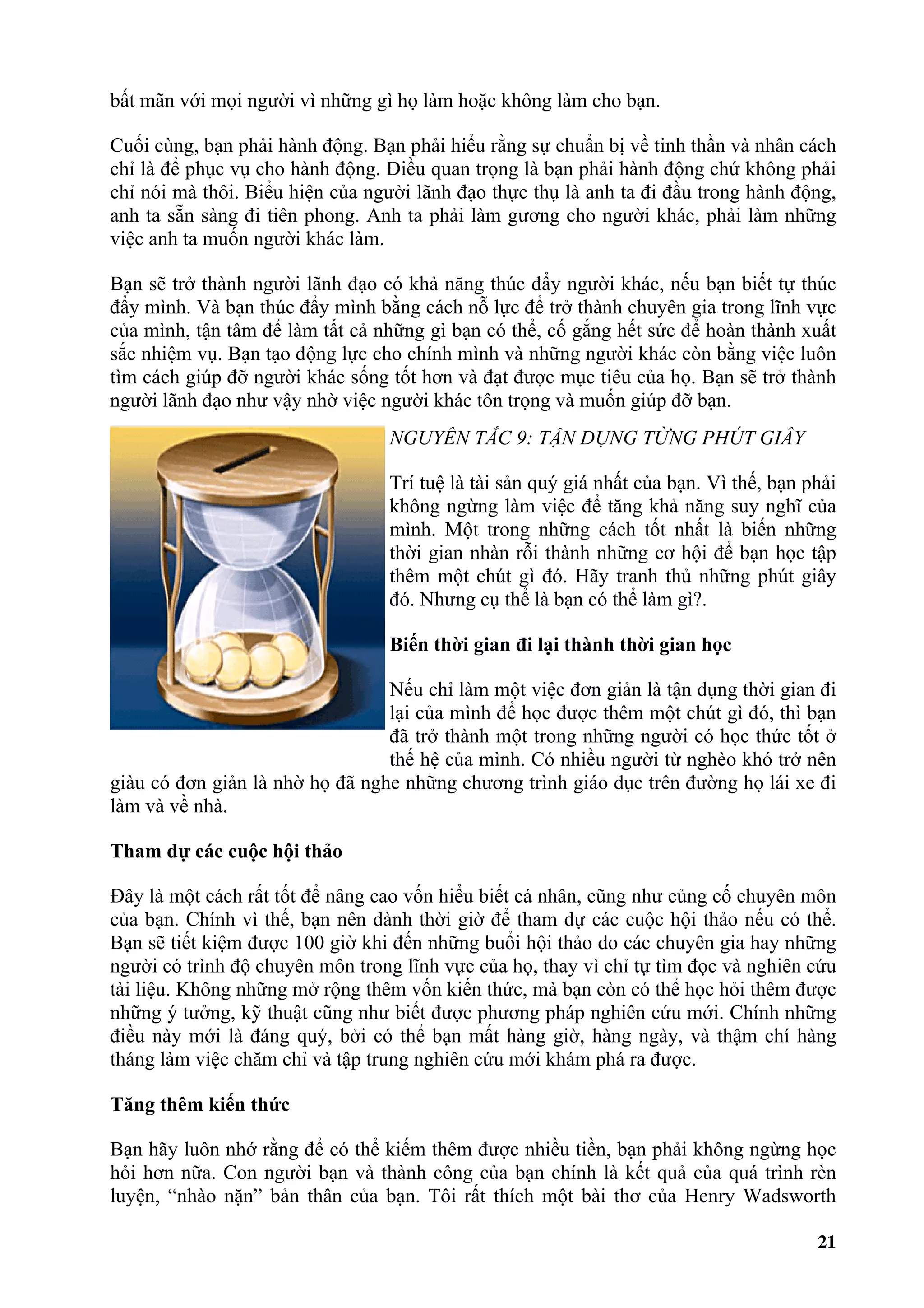 bất mãn với mọi người vì những gì họ làm hoặc không làm cho bạn.

Cuối cùng, bạn phải hành động. Bạn phải hiểu rằng sự chuẩn bị về tinh thần và nhân cách
chỉ là để phục vụ cho hành động. Điều quan trọng là bạn phải hành động chứ không phải
chỉ nói mà thôi. Biểu hiện của người lãnh đạo thực thụ là anh ta đi đầu trong hành động,
anh ta sẵn sàng đi tiên phong. Anh ta phải làm gương cho người khác, phải làm những
việc anh ta muốn người khác làm.

Bạn sẽ trở thành người lãnh đạo có khả năng thúc đẩy người khác, nếu bạn biết tự thúc
đẩy mình. Và bạn thúc đẩy mình bằng cách nỗ lực để trở thành chuyên gia trong lĩnh vực
của mình, tận tâm để làm tất cả những gì bạn có thể, cố gắng hết sức để hoàn thành xuất
sắc nhiệm vụ. Bạn tạo động lực cho chính mình và những người khác còn bằng việc luôn
tìm cách giúp đỡ người khác sống tốt hơn và đạt được mục tiêu của họ. Bạn sẽ trở thành
người lãnh đạo như vậy nhờ việc người khác tôn trọng và muốn giúp đỡ bạn.
                                 NGUYÊN TẮC 9: TẬN DỤNG TỪNG PHÚT GIÂY

                                 Trí tuệ là tài sản quý giá nhất của bạn. Vì thế, bạn phải
                                 không ngừng làm việc để tăng khả năng suy nghĩ của
                                 mình. Một trong những cách tốt nhất là biến những
                                 thời gian nhàn rỗi thành những cơ hội để bạn học tập
                                 thêm một chút gì đó. Hãy tranh thủ những phút giây
                                 đó. Nhưng cụ thể là bạn có thể làm gì?.

                                 Biến thời gian đi lại thành thời gian học

                                 Nếu chỉ làm một việc đơn giản là tận dụng thời gian đi
                                 lại của mình để học được thêm một chút gì đó, thì bạn
                                 đã trở thành một trong những người có học thức tốt ở
                                 thế hệ của mình. Có nhiều người từ nghèo khó trở nên
giàu có đơn giản là nhờ họ đã nghe những chương trình giáo dục trên đường họ lái xe đi
làm và về nhà.

Tham dự các cuộc hội thảo

Đây là một cách rất tốt để nâng cao vốn hiểu biết cá nhân, cũng như củng cố chuyên môn
của bạn. Chính vì thế, bạn nên dành thời giờ để tham dự các cuộc hội thảo nếu có thể.
Bạn sẽ tiết kiệm được 100 giờ khi đến những buổi hội thảo do các chuyên gia hay những
người có trình độ chuyên môn trong lĩnh vực của họ, thay vì chỉ tự tìm đọc và nghiên cứu
tài liệu. Không những mở rộng thêm vốn kiến thức, mà bạn còn có thể học hỏi thêm được
những ý tưởng, kỹ thuật cũng như biết được phương pháp nghiên cứu mới. Chính những
điều này mới là đáng quý, bởi có thể bạn mất hàng giờ, hàng ngày, và thậm chí hàng
tháng làm việc chăm chỉ và tập trung nghiên cứu mới khám phá ra được.

Tăng thêm kiến thức

Bạn hãy luôn nhớ rằng để có thể kiếm thêm được nhiều tiền, bạn phải không ngừng học
hỏi hơn nữa. Con người bạn và thành công của bạn chính là kết quả của quá trình rèn
luyện, “nhào nặn” bản thân của bạn. Tôi rất thích một bài thơ của Henry Wadsworth

                                                                                       21
 