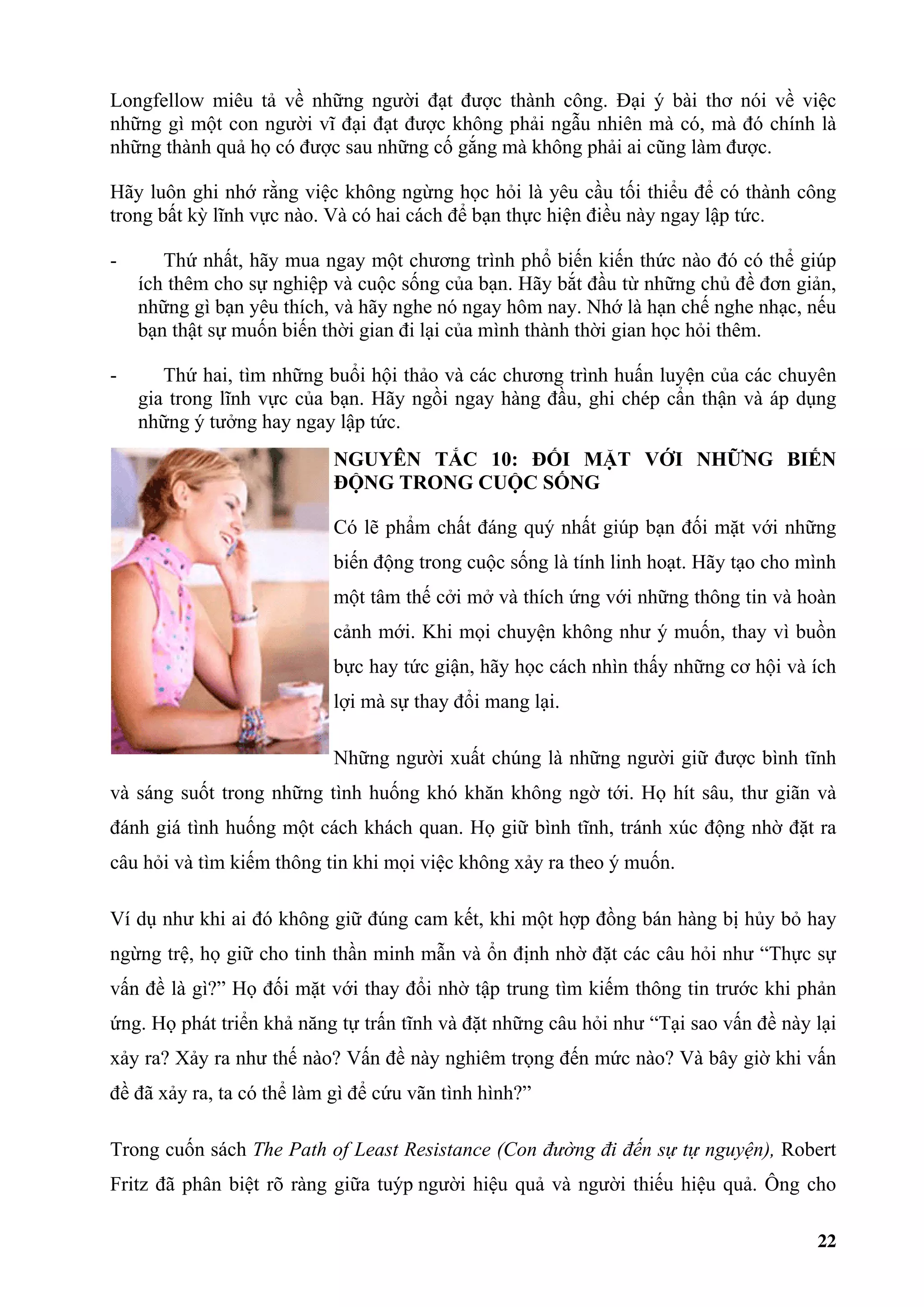 Longfellow miêu tả về những người đạt được thành công. Đại ý bài thơ nói về việc
những gì một con người vĩ đại đạt được không phải ngẫu nhiên mà có, mà đó chính là
những thành quả họ có được sau những cố gắng mà không phải ai cũng làm được.

Hãy luôn ghi nhớ rằng việc không ngừng học hỏi là yêu cầu tối thiểu để có thành công
trong bất kỳ lĩnh vực nào. Và có hai cách để bạn thực hiện điều này ngay lập tức.

-      Thứ nhất, hãy mua ngay một chương trình phổ biến kiến thức nào đó có thể giúp
    ích thêm cho sự nghiệp và cuộc sống của bạn. Hãy bắt đầu từ những chủ đề đơn giản,
    những gì bạn yêu thích, và hãy nghe nó ngay hôm nay. Nhớ là hạn chế nghe nhạc, nếu
    bạn thật sự muốn biến thời gian đi lại của mình thành thời gian học hỏi thêm.

-      Thứ hai, tìm những buổi hội thảo và các chương trình huấn luyện của các chuyên
    gia trong lĩnh vực của bạn. Hãy ngồi ngay hàng đầu, ghi chép cẩn thận và áp dụng
    những ý tưởng hay ngay lập tức.
                            NGUYÊN TẮC 10: ĐỐI MẶT VỚI NHỮNG BIẾN
                            ĐỘNG TRONG CUỘC SỐNG

                            Có lẽ phẩm chất đáng quý nhất giúp bạn đối mặt với những
                            biến động trong cuộc sống là tính linh hoạt. Hãy tạo cho mình
                            một tâm thế cởi mở và thích ứng với những thông tin và hoàn
                            cảnh mới. Khi mọi chuyện không như ý muốn, thay vì buồn
                            bực hay tức giận, hãy học cách nhìn thấy những cơ hội và ích
                            lợi mà sự thay đổi mang lại.

                            Những người xuất chúng là những người giữ được bình tĩnh
và sáng suốt trong những tình huống khó khăn không ngờ tới. Họ hít sâu, thư giãn và
đánh giá tình huống một cách khách quan. Họ giữ bình tĩnh, tránh xúc động nhờ đặt ra
câu hỏi và tìm kiếm thông tin khi mọi việc không xảy ra theo ý muốn.

Ví dụ như khi ai đó không giữ đúng cam kết, khi một hợp đồng bán hàng bị hủy bỏ hay
ngừng trệ, họ giữ cho tinh thần minh mẫn và ổn định nhờ đặt các câu hỏi như “Thực sự
vấn đề là gì?” Họ đối mặt với thay đổi nhờ tập trung tìm kiếm thông tin trước khi phản
ứng. Họ phát triển khả năng tự trấn tĩnh và đặt những câu hỏi như “Tại sao vấn đề này lại
xảy ra? Xảy ra như thế nào? Vấn đề này nghiêm trọng đến mức nào? Và bây giờ khi vấn
đề đã xảy ra, ta có thể làm gì để cứu vãn tình hình?”

Trong cuốn sách The Path of Least Resistance (Con đường đi đến sự tự nguyện), Robert
Fritz đã phân biệt rõ ràng giữa tuýp người hiệu quả và người thiếu hiệu quả. Ông cho

                                                                                      22
 