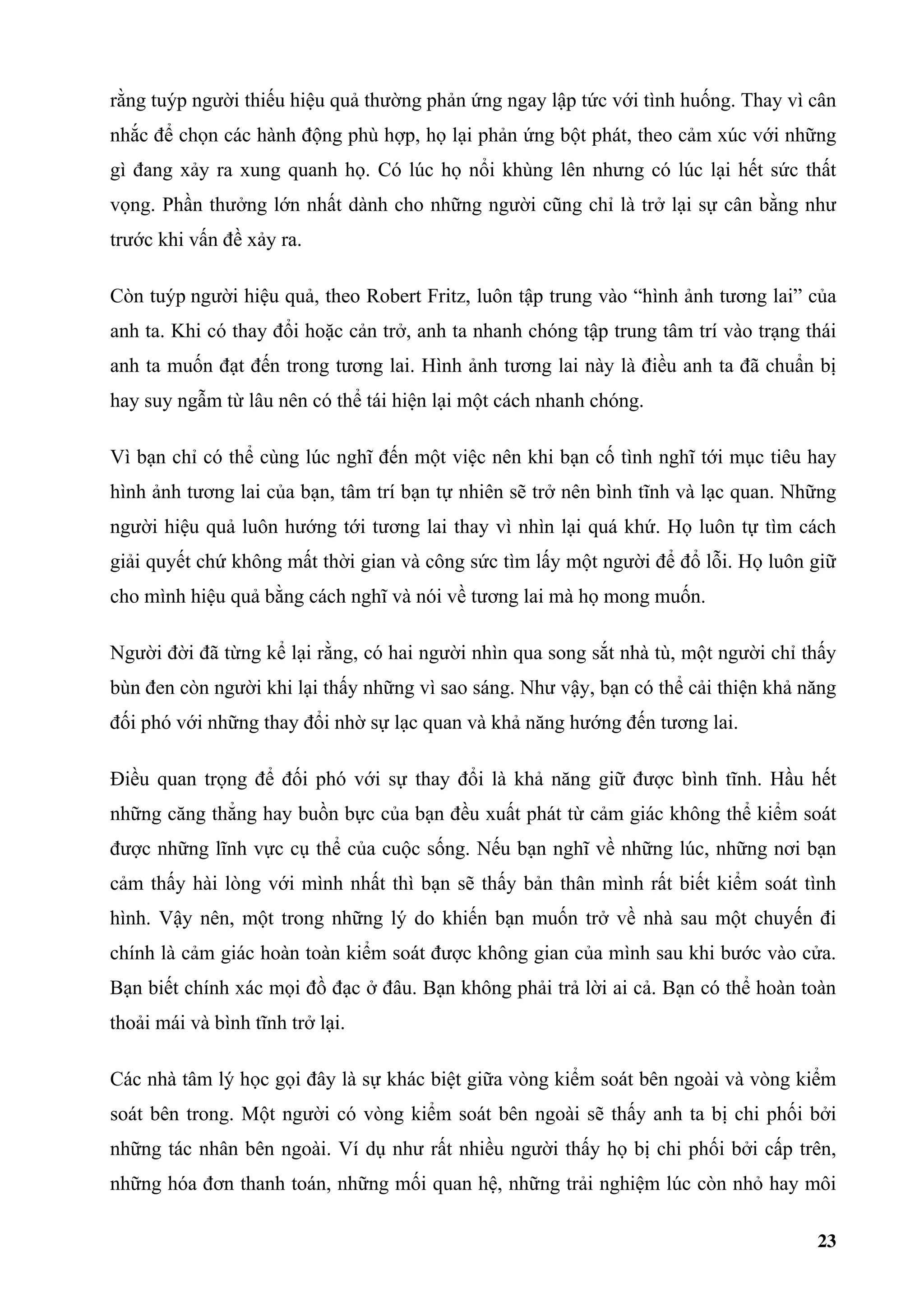 rằng tuýp người thiếu hiệu quả thường phản ứng ngay lập tức với tình huống. Thay vì cân
nhắc để chọn các hành động phù hợp, họ lại phản ứng bột phát, theo cảm xúc với những
gì đang xảy ra xung quanh họ. Có lúc họ nổi khùng lên nhưng có lúc lại hết sức thất
vọng. Phần thưởng lớn nhất dành cho những người cũng chỉ là trở lại sự cân bằng như
trước khi vấn đề xảy ra.

Còn tuýp người hiệu quả, theo Robert Fritz, luôn tập trung vào “hình ảnh tương lai” của
anh ta. Khi có thay đổi hoặc cản trở, anh ta nhanh chóng tập trung tâm trí vào trạng thái
anh ta muốn đạt đến trong tương lai. Hình ảnh tương lai này là điều anh ta đã chuẩn bị
hay suy ngẫm từ lâu nên có thể tái hiện lại một cách nhanh chóng.

Vì bạn chỉ có thể cùng lúc nghĩ đến một việc nên khi bạn cố tình nghĩ tới mục tiêu hay
hình ảnh tương lai của bạn, tâm trí bạn tự nhiên sẽ trở nên bình tĩnh và lạc quan. Những
người hiệu quả luôn hướng tới tương lai thay vì nhìn lại quá khứ. Họ luôn tự tìm cách
giải quyết chứ không mất thời gian và công sức tìm lấy một người để đổ lỗi. Họ luôn giữ
cho mình hiệu quả bằng cách nghĩ và nói về tương lai mà họ mong muốn.

Người đời đã từng kể lại rằng, có hai người nhìn qua song sắt nhà tù, một người chỉ thấy
bùn đen còn người khi lại thấy những vì sao sáng. Như vậy, bạn có thể cải thiện khả năng
đối phó với những thay đổi nhờ sự lạc quan và khả năng hướng đến tương lai.

Điều quan trọng để đối phó với sự thay đổi là khả năng giữ được bình tĩnh. Hầu hết
những căng thẳng hay buồn bực của bạn đều xuất phát từ cảm giác không thể kiểm soát
được những lĩnh vực cụ thể của cuộc sống. Nếu bạn nghĩ về những lúc, những nơi bạn
cảm thấy hài lòng với mình nhất thì bạn sẽ thấy bản thân mình rất biết kiểm soát tình
hình. Vậy nên, một trong những lý do khiến bạn muốn trở về nhà sau một chuyến đi
chính là cảm giác hoàn toàn kiểm soát được không gian của mình sau khi bước vào cửa.
Bạn biết chính xác mọi đồ đạc ở đâu. Bạn không phải trả lời ai cả. Bạn có thể hoàn toàn
thoải mái và bình tĩnh trở lại.

Các nhà tâm lý học gọi đây là sự khác biệt giữa vòng kiểm soát bên ngoài và vòng kiểm
soát bên trong. Một người có vòng kiểm soát bên ngoài sẽ thấy anh ta bị chi phối bởi
những tác nhân bên ngoài. Ví dụ như rất nhiều người thấy họ bị chi phối bởi cấp trên,
những hóa đơn thanh toán, những mối quan hệ, những trải nghiệm lúc còn nhỏ hay môi

                                                                                      23
 