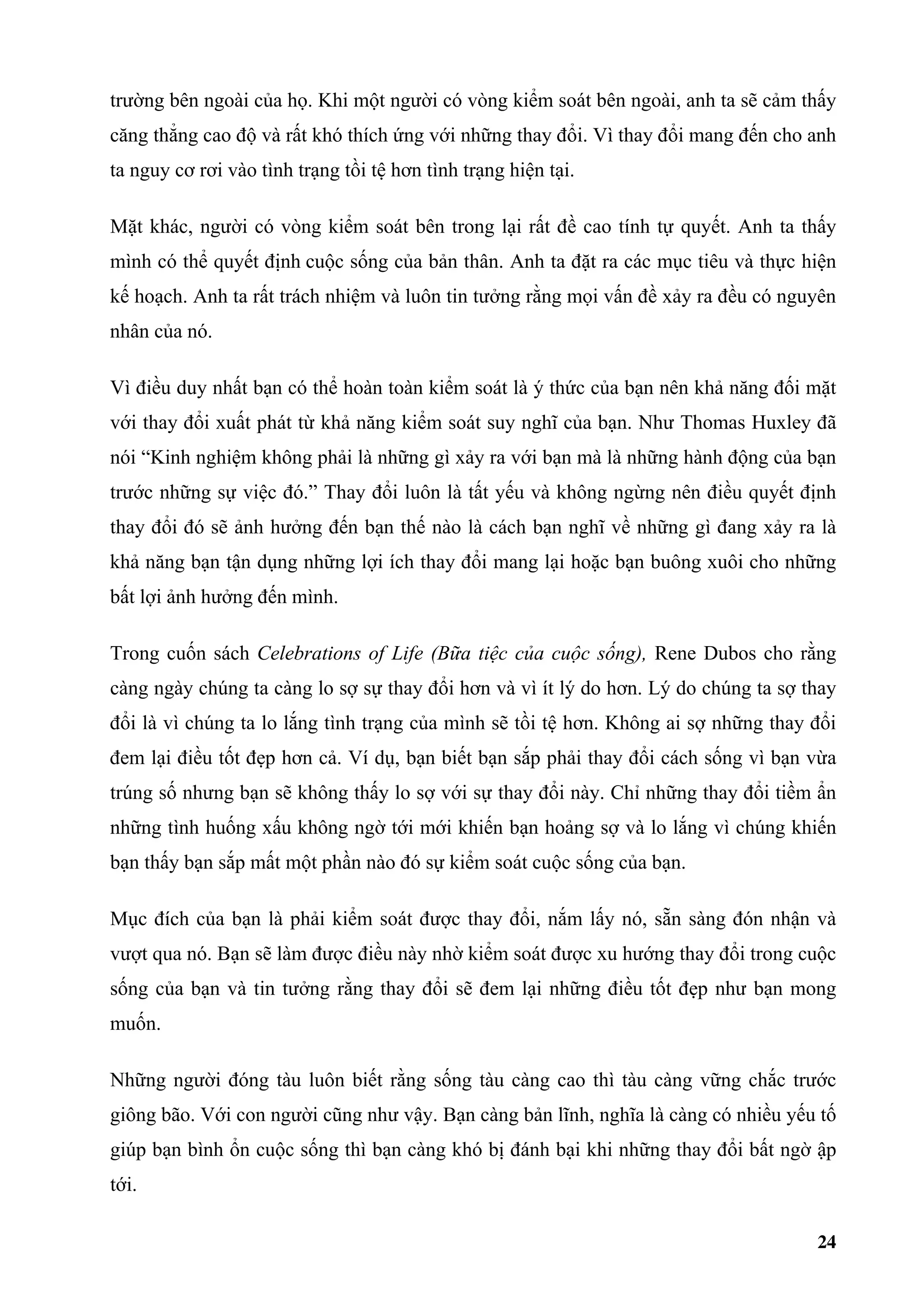trường bên ngoài của họ. Khi một người có vòng kiểm soát bên ngoài, anh ta sẽ cảm thấy
căng thẳng cao độ và rất khó thích ứng với những thay đổi. Vì thay đổi mang đến cho anh
ta nguy cơ rơi vào tình trạng tồi tệ hơn tình trạng hiện tại.

Mặt khác, người có vòng kiểm soát bên trong lại rất đề cao tính tự quyết. Anh ta thấy
mình có thể quyết định cuộc sống của bản thân. Anh ta đặt ra các mục tiêu và thực hiện
kế hoạch. Anh ta rất trách nhiệm và luôn tin tưởng rằng mọi vấn đề xảy ra đều có nguyên
nhân của nó.

Vì điều duy nhất bạn có thể hoàn toàn kiểm soát là ý thức của bạn nên khả năng đối mặt
với thay đổi xuất phát từ khả năng kiểm soát suy nghĩ của bạn. Như Thomas Huxley đã
nói “Kinh nghiệm không phải là những gì xảy ra với bạn mà là những hành động của bạn
trước những sự việc đó.” Thay đổi luôn là tất yếu và không ngừng nên điều quyết định
thay đổi đó sẽ ảnh hưởng đến bạn thế nào là cách bạn nghĩ về những gì đang xảy ra là
khả năng bạn tận dụng những lợi ích thay đổi mang lại hoặc bạn buông xuôi cho những
bất lợi ảnh hưởng đến mình.

Trong cuốn sách Celebrations of Life (Bữa tiệc của cuộc sống), Rene Dubos cho rằng
càng ngày chúng ta càng lo sợ sự thay đổi hơn và vì ít lý do hơn. Lý do chúng ta sợ thay
đổi là vì chúng ta lo lắng tình trạng của mình sẽ tồi tệ hơn. Không ai sợ những thay đổi
đem lại điều tốt đẹp hơn cả. Ví dụ, bạn biết bạn sắp phải thay đổi cách sống vì bạn vừa
trúng số nhưng bạn sẽ không thấy lo sợ với sự thay đổi này. Chỉ những thay đổi tiềm ẩn
những tình huống xấu không ngờ tới mới khiến bạn hoảng sợ và lo lắng vì chúng khiến
bạn thấy bạn sắp mất một phần nào đó sự kiểm soát cuộc sống của bạn.

Mục đích của bạn là phải kiểm soát được thay đổi, nắm lấy nó, sẵn sàng đón nhận và
vượt qua nó. Bạn sẽ làm được điều này nhờ kiểm soát được xu hướng thay đổi trong cuộc
sống của bạn và tin tưởng rằng thay đổi sẽ đem lại những điều tốt đẹp như bạn mong
muốn.

Những người đóng tàu luôn biết rằng sống tàu càng cao thì tàu càng vững chắc trước
giông bão. Với con người cũng như vậy. Bạn càng bản lĩnh, nghĩa là càng có nhiều yếu tố
giúp bạn bình ổn cuộc sống thì bạn càng khó bị đánh bại khi những thay đổi bất ngờ ập
tới.

                                                                                     24
 
