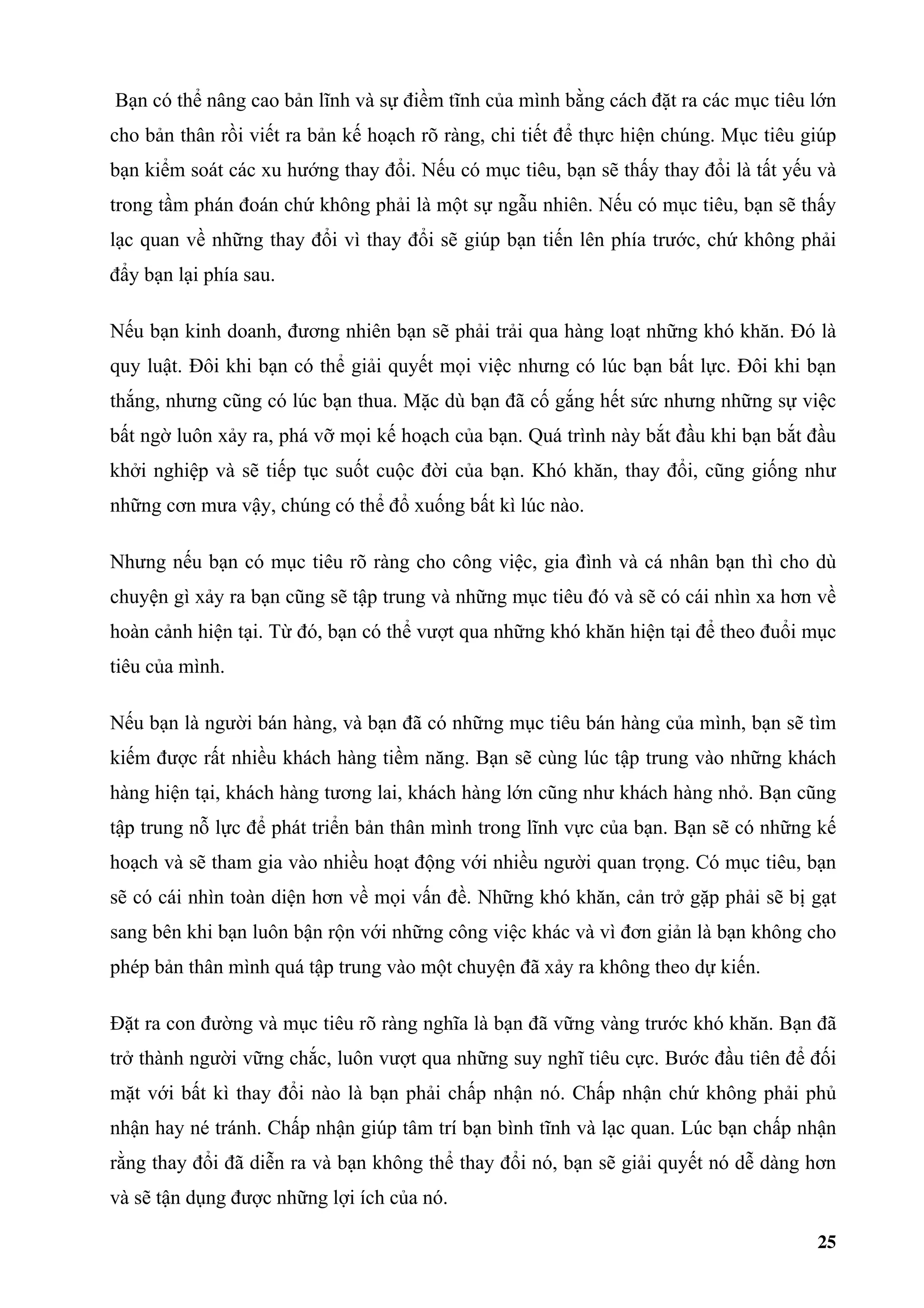 Bạn có thể nâng cao bản lĩnh và sự điềm tĩnh của mình bằng cách đặt ra các mục tiêu lớn
cho bản thân rồi viết ra bản kế hoạch rõ ràng, chi tiết để thực hiện chúng. Mục tiêu giúp
bạn kiểm soát các xu hướng thay đổi. Nếu có mục tiêu, bạn sẽ thấy thay đổi là tất yếu và
trong tầm phán đoán chứ không phải là một sự ngẫu nhiên. Nếu có mục tiêu, bạn sẽ thấy
lạc quan về những thay đổi vì thay đổi sẽ giúp bạn tiến lên phía trước, chứ không phải
đẩy bạn lại phía sau.

Nếu bạn kinh doanh, đương nhiên bạn sẽ phải trải qua hàng loạt những khó khăn. Đó là
quy luật. Đôi khi bạn có thể giải quyết mọi việc nhưng có lúc bạn bất lực. Đôi khi bạn
thắng, nhưng cũng có lúc bạn thua. Mặc dù bạn đã cố gắng hết sức nhưng những sự việc
bất ngờ luôn xảy ra, phá vỡ mọi kế hoạch của bạn. Quá trình này bắt đầu khi bạn bắt đầu
khởi nghiệp và sẽ tiếp tục suốt cuộc đời của bạn. Khó khăn, thay đổi, cũng giống như
những cơn mưa vậy, chúng có thể đổ xuống bất kì lúc nào.

Nhưng nếu bạn có mục tiêu rõ ràng cho công việc, gia đình và cá nhân bạn thì cho dù
chuyện gì xảy ra bạn cũng sẽ tập trung và những mục tiêu đó và sẽ có cái nhìn xa hơn về
hoàn cảnh hiện tại. Từ đó, bạn có thể vượt qua những khó khăn hiện tại để theo đuổi mục
tiêu của mình.

Nếu bạn là người bán hàng, và bạn đã có những mục tiêu bán hàng của mình, bạn sẽ tìm
kiếm được rất nhiều khách hàng tiềm năng. Bạn sẽ cùng lúc tập trung vào những khách
hàng hiện tại, khách hàng tương lai, khách hàng lớn cũng như khách hàng nhỏ. Bạn cũng
tập trung nỗ lực để phát triển bản thân mình trong lĩnh vực của bạn. Bạn sẽ có những kế
hoạch và sẽ tham gia vào nhiều hoạt động với nhiều người quan trọng. Có mục tiêu, bạn
sẽ có cái nhìn toàn diện hơn về mọi vấn đề. Những khó khăn, cản trở gặp phải sẽ bị gạt
sang bên khi bạn luôn bận rộn với những công việc khác và vì đơn giản là bạn không cho
phép bản thân mình quá tập trung vào một chuyện đã xảy ra không theo dự kiến.

Đặt ra con đường và mục tiêu rõ ràng nghĩa là bạn đã vững vàng trước khó khăn. Bạn đã
trở thành người vững chắc, luôn vượt qua những suy nghĩ tiêu cực. Bước đầu tiên để đối
mặt với bất kì thay đổi nào là bạn phải chấp nhận nó. Chấp nhận chứ không phải phủ
nhận hay né tránh. Chấp nhận giúp tâm trí bạn bình tĩnh và lạc quan. Lúc bạn chấp nhận
rằng thay đổi đã diễn ra và bạn không thể thay đổi nó, bạn sẽ giải quyết nó dễ dàng hơn
và sẽ tận dụng được những lợi ích của nó.

                                                                                      25
 