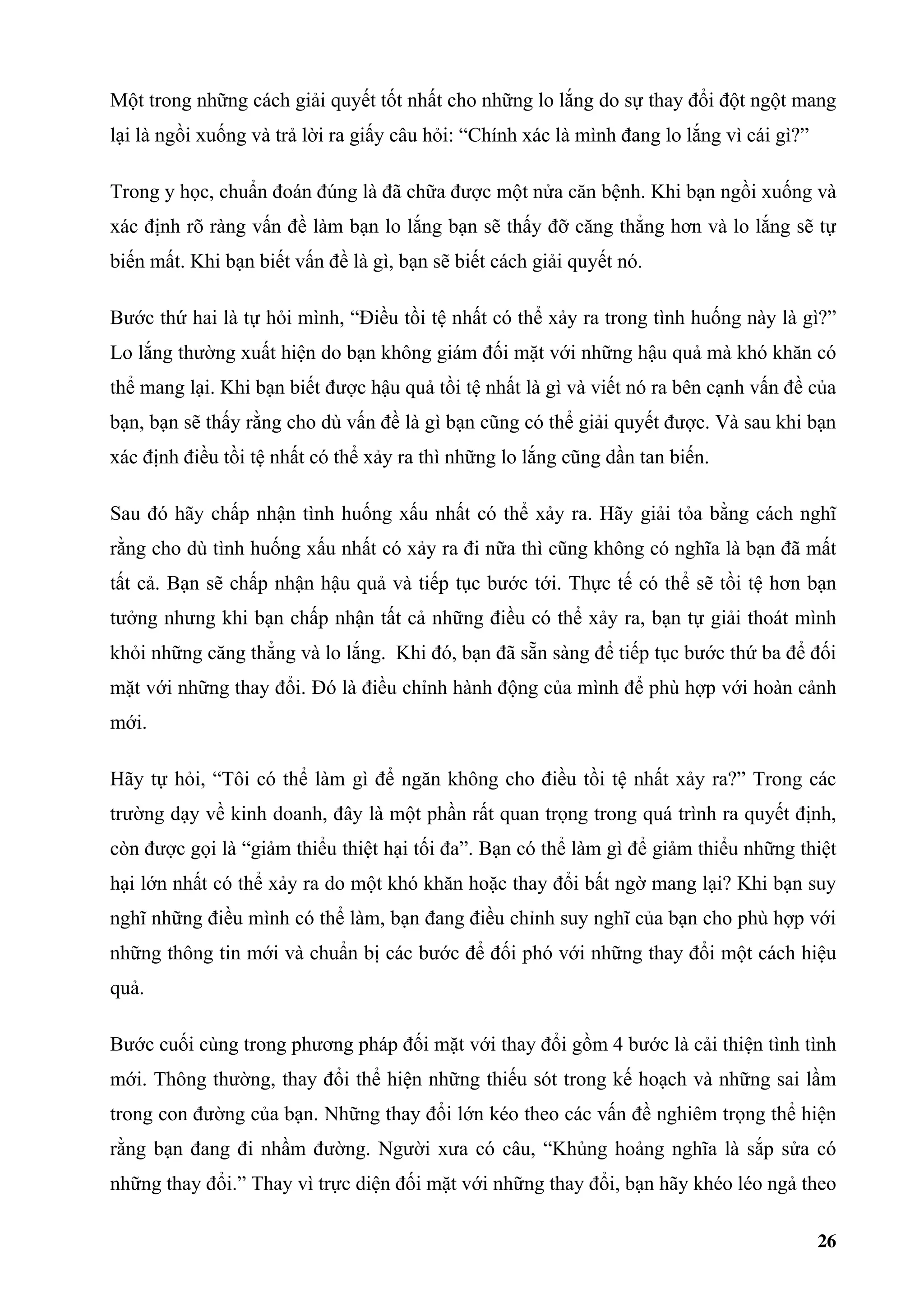 Một trong những cách giải quyết tốt nhất cho những lo lắng do sự thay đổi đột ngột mang
lại là ngồi xuống và trả lời ra giấy câu hỏi: “Chính xác là mình đang lo lắng vì cái gì?”

Trong y học, chuẩn đoán đúng là đã chữa được một nửa căn bệnh. Khi bạn ngồi xuống và
xác định rõ ràng vấn đề làm bạn lo lắng bạn sẽ thấy đỡ căng thẳng hơn và lo lắng sẽ tự
biến mất. Khi bạn biết vấn đề là gì, bạn sẽ biết cách giải quyết nó.

Bước thứ hai là tự hỏi mình, “Điều tồi tệ nhất có thể xảy ra trong tình huống này là gì?”
Lo lắng thường xuất hiện do bạn không giám đối mặt với những hậu quả mà khó khăn có
thể mang lại. Khi bạn biết được hậu quả tồi tệ nhất là gì và viết nó ra bên cạnh vấn đề của
bạn, bạn sẽ thấy rằng cho dù vấn đề là gì bạn cũng có thể giải quyết được. Và sau khi bạn
xác định điều tồi tệ nhất có thể xảy ra thì những lo lắng cũng dần tan biến.

Sau đó hãy chấp nhận tình huống xấu nhất có thể xảy ra. Hãy giải tỏa bằng cách nghĩ
rằng cho dù tình huống xấu nhất có xảy ra đi nữa thì cũng không có nghĩa là bạn đã mất
tất cả. Bạn sẽ chấp nhận hậu quả và tiếp tục bước tới. Thực tế có thể sẽ tồi tệ hơn bạn
tưởng nhưng khi bạn chấp nhận tất cả những điều có thể xảy ra, bạn tự giải thoát mình
khỏi những căng thẳng và lo lắng. Khi đó, bạn đã sẵn sàng để tiếp tục bước thứ ba để đối
mặt với những thay đổi. Đó là điều chỉnh hành động của mình để phù hợp với hoàn cảnh
mới.

Hãy tự hỏi, “Tôi có thể làm gì để ngăn không cho điều tồi tệ nhất xảy ra?” Trong các
trường dạy về kinh doanh, đây là một phần rất quan trọng trong quá trình ra quyết định,
còn được gọi là “giảm thiểu thiệt hại tối đa”. Bạn có thể làm gì để giảm thiểu những thiệt
hại lớn nhất có thể xảy ra do một khó khăn hoặc thay đổi bất ngờ mang lại? Khi bạn suy
nghĩ những điều mình có thể làm, bạn đang điều chỉnh suy nghĩ của bạn cho phù hợp với
những thông tin mới và chuẩn bị các bước để đối phó với những thay đổi một cách hiệu
quả.

Bước cuối cùng trong phương pháp đối mặt với thay đổi gồm 4 bước là cải thiện tình tình
mới. Thông thường, thay đổi thể hiện những thiếu sót trong kế hoạch và những sai lầm
trong con đường của bạn. Những thay đổi lớn kéo theo các vấn đề nghiêm trọng thể hiện
rằng bạn đang đi nhầm đường. Người xưa có câu, “Khủng hoảng nghĩa là sắp sửa có
những thay đổi.” Thay vì trực diện đối mặt với những thay đổi, bạn hãy khéo léo ngả theo

                                                                                            26
 