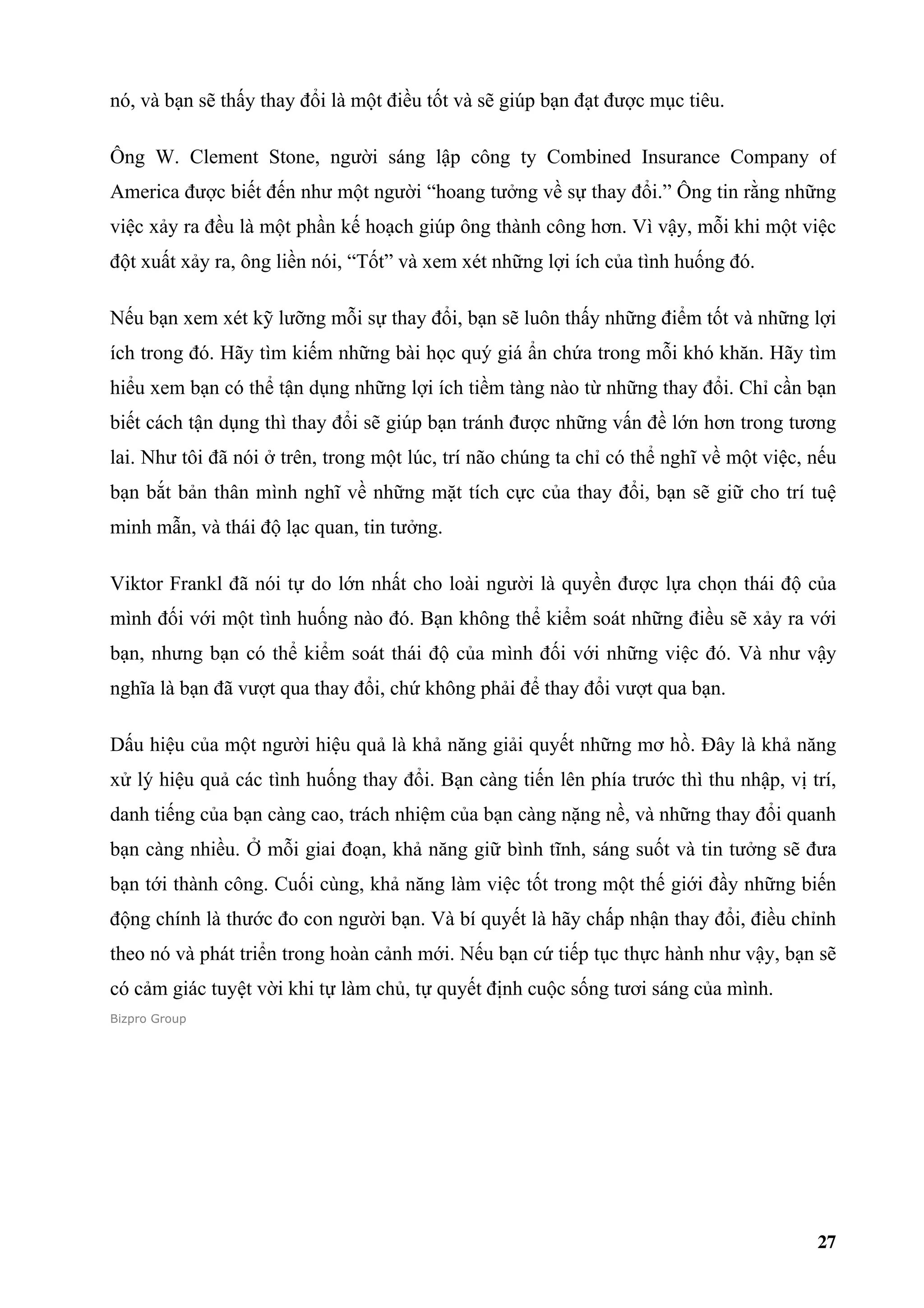 nó, và bạn sẽ thấy thay đổi là một điều tốt và sẽ giúp bạn đạt được mục tiêu.

Ông W. Clement Stone, người sáng lập công ty Combined Insurance Company of
America được biết đến như một người “hoang tưởng về sự thay đổi.” Ông tin rằng những
việc xảy ra đều là một phần kế hoạch giúp ông thành công hơn. Vì vậy, mỗi khi một việc
đột xuất xảy ra, ông liền nói, “Tốt” và xem xét những lợi ích của tình huống đó.

Nếu bạn xem xét kỹ lưỡng mỗi sự thay đổi, bạn sẽ luôn thấy những điểm tốt và những lợi
ích trong đó. Hãy tìm kiếm những bài học quý giá ẩn chứa trong mỗi khó khăn. Hãy tìm
hiểu xem bạn có thể tận dụng những lợi ích tiềm tàng nào từ những thay đổi. Chỉ cần bạn
biết cách tận dụng thì thay đổi sẽ giúp bạn tránh được những vấn đề lớn hơn trong tương
lai. Như tôi đã nói ở trên, trong một lúc, trí não chúng ta chỉ có thể nghĩ về một việc, nếu
bạn bắt bản thân mình nghĩ về những mặt tích cực của thay đổi, bạn sẽ giữ cho trí tuệ
minh mẫn, và thái độ lạc quan, tin tưởng.

Viktor Frankl đã nói tự do lớn nhất cho loài người là quyền được lựa chọn thái độ của
mình đối với một tình huống nào đó. Bạn không thể kiểm soát những điều sẽ xảy ra với
bạn, nhưng bạn có thể kiểm soát thái độ của mình đối với những việc đó. Và như vậy
nghĩa là bạn đã vượt qua thay đổi, chứ không phải để thay đổi vượt qua bạn.

Dấu hiệu của một người hiệu quả là khả năng giải quyết những mơ hồ. Đây là khả năng
xử lý hiệu quả các tình huống thay đổi. Bạn càng tiến lên phía trước thì thu nhập, vị trí,
danh tiếng của bạn càng cao, trách nhiệm của bạn càng nặng nề, và những thay đổi quanh
bạn càng nhiều. Ở mỗi giai đoạn, khả năng giữ bình tĩnh, sáng suốt và tin tưởng sẽ đưa
bạn tới thành công. Cuối cùng, khả năng làm việc tốt trong một thế giới đầy những biến
động chính là thước đo con người bạn. Và bí quyết là hãy chấp nhận thay đổi, điều chỉnh
theo nó và phát triển trong hoàn cảnh mới. Nếu bạn cứ tiếp tục thực hành như vậy, bạn sẽ
có cảm giác tuyệt vời khi tự làm chủ, tự quyết định cuộc sống tươi sáng của mình.
Bizpro Group




                                                                                         27
 