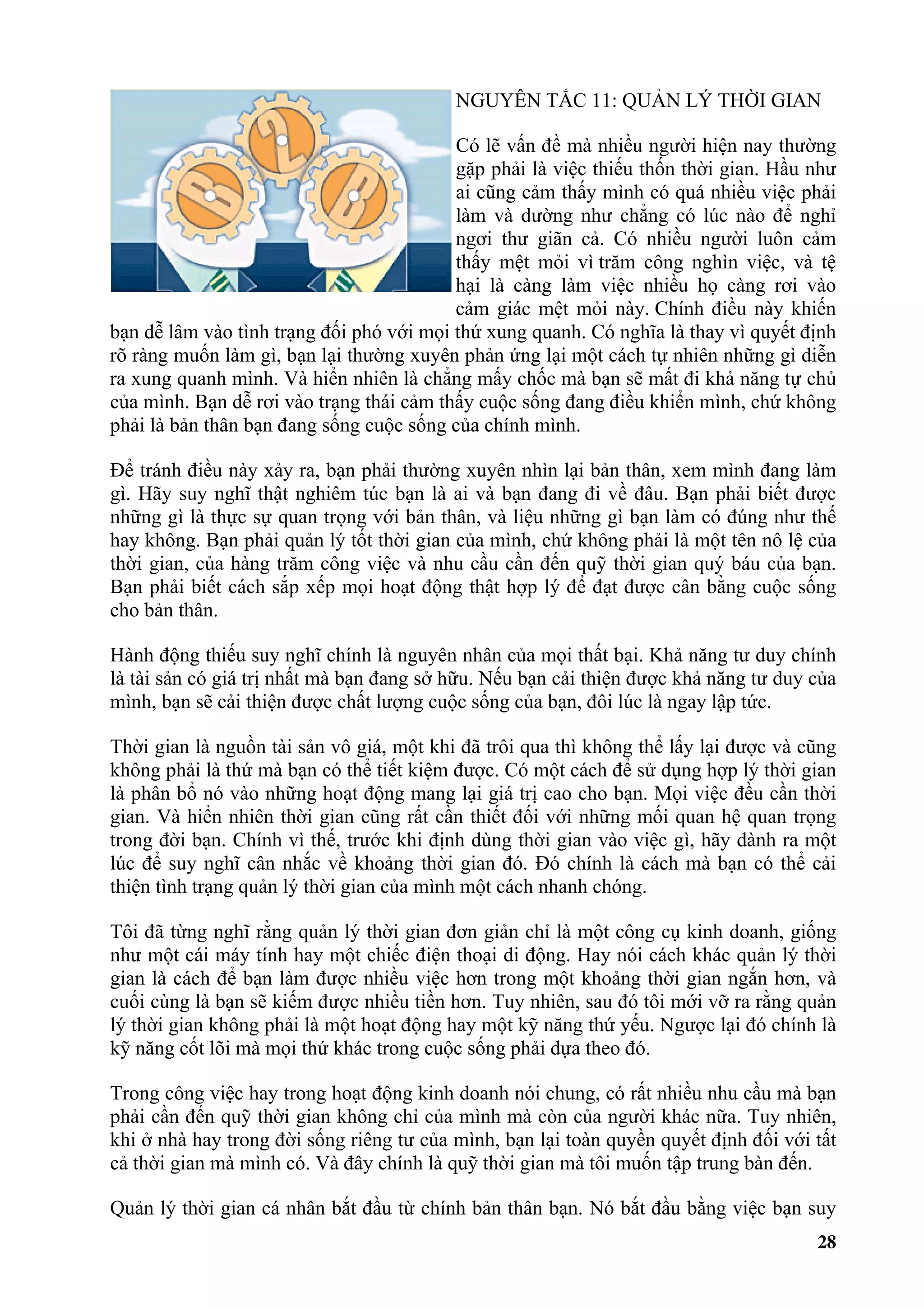 NGUYÊN TẮC 11: QUẢN LÝ THỜI GIAN

                                          Có lẽ vấn đề mà nhiều người hiện nay thường
                                          gặp phải là việc thiếu thốn thời gian. Hầu như
                                          ai cũng cảm thấy mình có quá nhiều việc phải
                                          làm và dường như chẳng có lúc nào để nghỉ
                                          ngơi thư giãn cả. Có nhiều người luôn cảm
                                          thấy mệt mỏi vì trăm công nghìn việc, và tệ
                                          hại là càng làm việc nhiều họ càng rơi vào
                                          cảm giác mệt mỏi này. Chính điều này khiến
bạn dễ lâm vào tình trạng đối phó với mọi thứ xung quanh. Có nghĩa là thay vì quyết định
rõ ràng muốn làm gì, bạn lại thường xuyên phản ứng lại một cách tự nhiên những gì diễn
ra xung quanh mình. Và hiển nhiên là chẳng mấy chốc mà bạn sẽ mất đi khả năng tự chủ
của mình. Bạn dễ rơi vào trạng thái cảm thấy cuộc sống đang điều khiển mình, chứ không
phải là bản thân bạn đang sống cuộc sống của chính mình.

Để tránh điều này xảy ra, bạn phải thường xuyên nhìn lại bản thân, xem mình đang làm
gì. Hãy suy nghĩ thật nghiêm túc bạn là ai và bạn đang đi về đâu. Bạn phải biết được
những gì là thực sự quan trọng với bản thân, và liệu những gì bạn làm có đúng như thế
hay không. Bạn phải quản lý tốt thời gian của mình, chứ không phải là một tên nô lệ của
thời gian, của hàng trăm công việc và nhu cầu cần đến quỹ thời gian quý báu của bạn.
Bạn phải biết cách sắp xếp mọi hoạt động thật hợp lý để đạt được cân bằng cuộc sống
cho bản thân.

Hành động thiếu suy nghĩ chính là nguyên nhân của mọi thất bại. Khả năng tư duy chính
là tài sản có giá trị nhất mà bạn đang sở hữu. Nếu bạn cải thiện được khả năng tư duy của
mình, bạn sẽ cải thiện được chất lượng cuộc sống của bạn, đôi lúc là ngay lập tức.

Thời gian là nguồn tài sản vô giá, một khi đã trôi qua thì không thể lấy lại được và cũng
không phải là thứ mà bạn có thể tiết kiệm được. Có một cách để sử dụng hợp lý thời gian
là phân bổ nó vào những hoạt động mang lại giá trị cao cho bạn. Mọi việc đều cần thời
gian. Và hiển nhiên thời gian cũng rất cần thiết đối với những mối quan hệ quan trọng
trong đời bạn. Chính vì thế, trước khi định dùng thời gian vào việc gì, hãy dành ra một
lúc để suy nghĩ cân nhắc về khoảng thời gian đó. Đó chính là cách mà bạn có thể cải
thiện tình trạng quản lý thời gian của mình một cách nhanh chóng.

Tôi đã từng nghĩ rằng quản lý thời gian đơn giản chỉ là một công cụ kinh doanh, giống
như một cái máy tính hay một chiếc điện thoại di động. Hay nói cách khác quản lý thời
gian là cách để bạn làm được nhiều việc hơn trong một khoảng thời gian ngắn hơn, và
cuối cùng là bạn sẽ kiếm được nhiều tiền hơn. Tuy nhiên, sau đó tôi mới vỡ ra rằng quản
lý thời gian không phải là một hoạt động hay một kỹ năng thứ yếu. Ngược lại đó chính là
kỹ năng cốt lõi mà mọi thứ khác trong cuộc sống phải dựa theo đó.

Trong công việc hay trong hoạt động kinh doanh nói chung, có rất nhiều nhu cầu mà bạn
phải cần đến quỹ thời gian không chỉ của mình mà còn của người khác nữa. Tuy nhiên,
khi ở nhà hay trong đời sống riêng tư của mình, bạn lại toàn quyền quyết định đối với tất
cả thời gian mà mình có. Và đây chính là quỹ thời gian mà tôi muốn tập trung bàn đến.

Quản lý thời gian cá nhân bắt đầu từ chính bản thân bạn. Nó bắt đầu bằng việc bạn suy
                                                                                      28
 