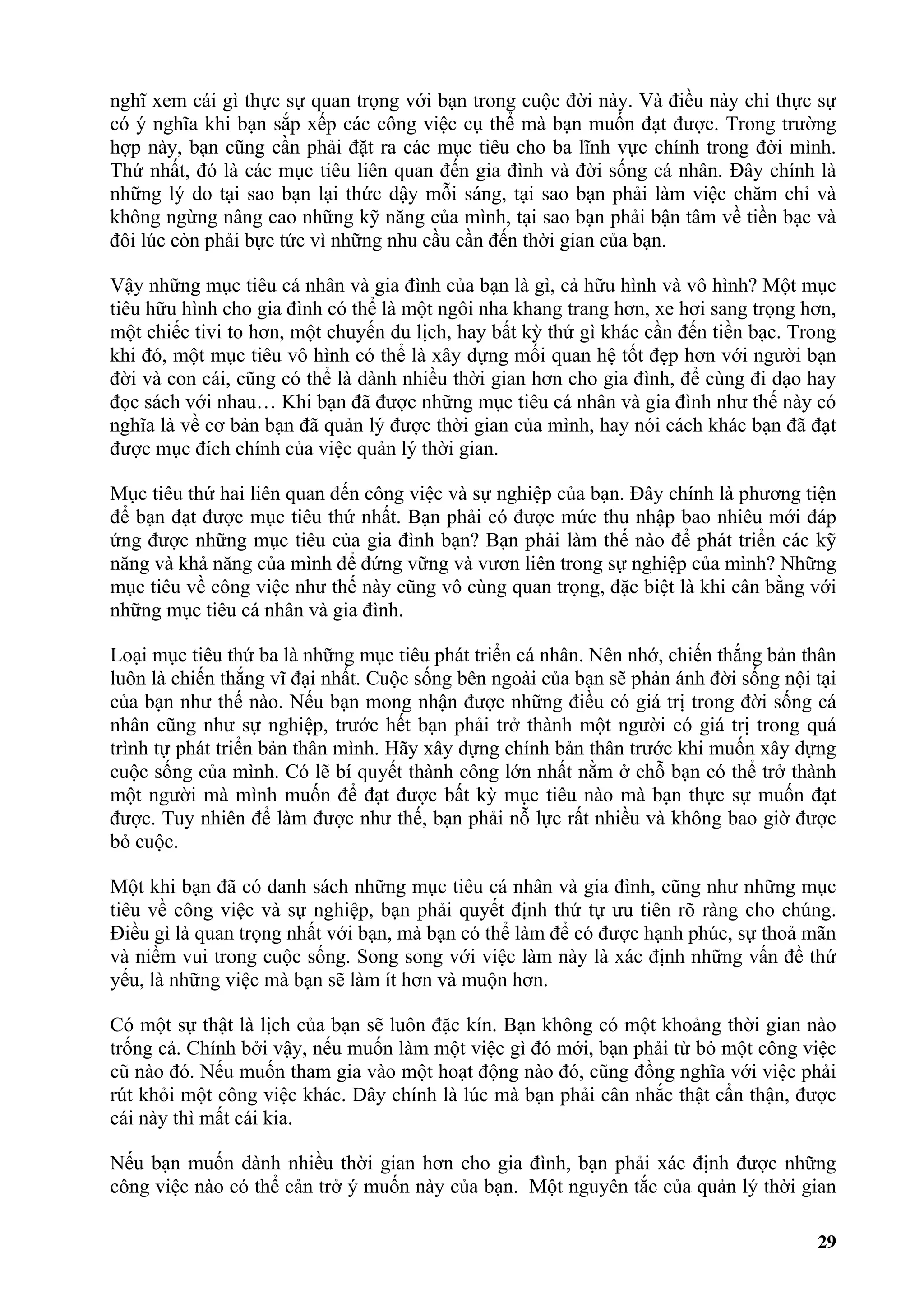 nghĩ xem cái gì thực sự quan trọng với bạn trong cuộc đời này. Và điều này chỉ thực sự
có ý nghĩa khi bạn sắp xếp các công việc cụ thể mà bạn muốn đạt được. Trong trường
hợp này, bạn cũng cần phải đặt ra các mục tiêu cho ba lĩnh vực chính trong đời mình.
Thứ nhất, đó là các mục tiêu liên quan đến gia đình và đời sống cá nhân. Đây chính là
những lý do tại sao bạn lại thức dậy mỗi sáng, tại sao bạn phải làm việc chăm chỉ và
không ngừng nâng cao những kỹ năng của mình, tại sao bạn phải bận tâm về tiền bạc và
đôi lúc còn phải bực tức vì những nhu cầu cần đến thời gian của bạn.

Vậy những mục tiêu cá nhân và gia đình của bạn là gì, cả hữu hình và vô hình? Một mục
tiêu hữu hình cho gia đình có thể là một ngôi nha khang trang hơn, xe hơi sang trọng hơn,
một chiếc tivi to hơn, một chuyến du lịch, hay bất kỳ thứ gì khác cần đến tiền bạc. Trong
khi đó, một mục tiêu vô hình có thể là xây dựng mối quan hệ tốt đẹp hơn với người bạn
đời và con cái, cũng có thể là dành nhiều thời gian hơn cho gia đình, để cùng đi dạo hay
đọc sách với nhau… Khi bạn đã được những mục tiêu cá nhân và gia đình như thế này có
nghĩa là về cơ bản bạn đã quản lý được thời gian của mình, hay nói cách khác bạn đã đạt
được mục đích chính của việc quản lý thời gian.

Mục tiêu thứ hai liên quan đến công việc và sự nghiệp của bạn. Đây chính là phương tiện
để bạn đạt được mục tiêu thứ nhất. Bạn phải có được mức thu nhập bao nhiêu mới đáp
ứng được những mục tiêu của gia đình bạn? Bạn phải làm thế nào để phát triển các kỹ
năng và khả năng của mình để đứng vững và vươn liên trong sự nghiệp của mình? Những
mục tiêu về công việc như thế này cũng vô cùng quan trọng, đặc biệt là khi cân bằng với
những mục tiêu cá nhân và gia đình.

Loại mục tiêu thứ ba là những mục tiêu phát triển cá nhân. Nên nhớ, chiến thắng bản thân
luôn là chiến thắng vĩ đại nhất. Cuộc sống bên ngoài của bạn sẽ phản ánh đời sống nội tại
của bạn như thế nào. Nếu bạn mong nhận được những điều có giá trị trong đời sống cá
nhân cũng như sự nghiệp, trước hết bạn phải trở thành một người có giá trị trong quá
trình tự phát triển bản thân mình. Hãy xây dựng chính bản thân trước khi muốn xây dựng
cuộc sống của mình. Có lẽ bí quyết thành công lớn nhất nằm ở chỗ bạn có thể trở thành
một người mà mình muốn để đạt được bất kỳ mục tiêu nào mà bạn thực sự muốn đạt
được. Tuy nhiên để làm được như thế, bạn phải nỗ lực rất nhiều và không bao giờ được
bỏ cuộc.

Một khi bạn đã có danh sách những mục tiêu cá nhân và gia đình, cũng như những mục
tiêu về công việc và sự nghiệp, bạn phải quyết định thứ tự ưu tiên rõ ràng cho chúng.
Điều gì là quan trọng nhất với bạn, mà bạn có thể làm để có được hạnh phúc, sự thoả mãn
và niềm vui trong cuộc sống. Song song với việc làm này là xác định những vấn đề thứ
yếu, là những việc mà bạn sẽ làm ít hơn và muộn hơn.

Có một sự thật là lịch của bạn sẽ luôn đặc kín. Bạn không có một khoảng thời gian nào
trống cả. Chính bởi vậy, nếu muốn làm một việc gì đó mới, bạn phải từ bỏ một công việc
cũ nào đó. Nếu muốn tham gia vào một hoạt động nào đó, cũng đồng nghĩa với việc phải
rút khỏi một công việc khác. Đây chính là lúc mà bạn phải cân nhắc thật cẩn thận, được
cái này thì mất cái kia.

Nếu bạn muốn dành nhiều thời gian hơn cho gia đình, bạn phải xác định được những
công việc nào có thể cản trở ý muốn này của bạn. Một nguyên tắc của quản lý thời gian

                                                                                      29
 