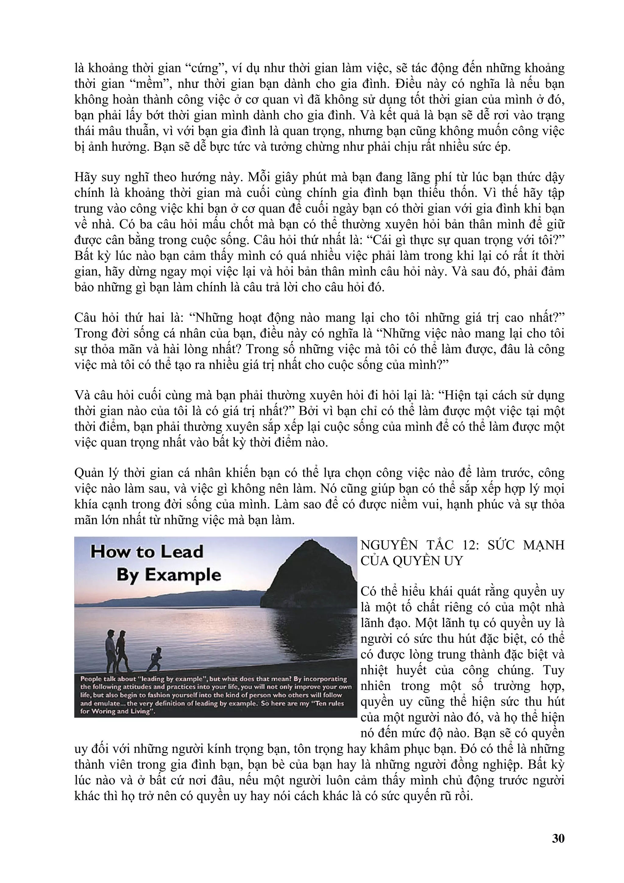là khoảng thời gian “cứng”, ví dụ như thời gian làm việc, sẽ tác động đến những khoảng
thời gian “mềm”, như thời gian bạn dành cho gia đình. Điều này có nghĩa là nếu bạn
không hoàn thành công việc ở cơ quan vì đã không sử dụng tốt thời gian của mình ở đó,
bạn phải lấy bớt thời gian mình dành cho gia đình. Và kết quả là bạn sẽ dễ rơi vào trạng
thái mâu thuẫn, vì với bạn gia đình là quan trọng, nhưng bạn cũng không muốn công việc
bị ảnh hưởng. Bạn sẽ dễ bực tức và tưởng chừng như phải chịu rất nhiều sức ép.

Hãy suy nghĩ theo hướng này. Mỗi giây phút mà bạn đang lãng phí từ lúc bạn thức dậy
chính là khoảng thời gian mà cuối cùng chính gia đình bạn thiếu thốn. Vì thế hãy tập
trung vào công việc khi bạn ở cơ quan để cuối ngày bạn có thời gian với gia đình khi bạn
về nhà. Có ba câu hỏi mấu chốt mà bạn có thể thường xuyên hỏi bản thân mình để giữ
được cân bằng trong cuộc sống. Câu hỏi thứ nhất là: “Cái gì thực sự quan trọng với tôi?”
Bất kỳ lúc nào bạn cảm thấy mình có quá nhiều việc phải làm trong khi lại có rất ít thời
gian, hãy dừng ngay mọi việc lại và hỏi bản thân mình câu hỏi này. Và sau đó, phải đảm
bảo những gì bạn làm chính là câu trả lời cho câu hỏi đó.

Câu hỏi thứ hai là: “Những hoạt động nào mang lại cho tôi những giá trị cao nhất?”
Trong đời sống cá nhân của bạn, điều này có nghĩa là “Những việc nào mang lại cho tôi
sự thỏa mãn và hài lòng nhất? Trong số những việc mà tôi có thể làm được, đâu là công
việc mà tôi có thể tạo ra nhiều giá trị nhất cho cuộc sống của mình?”

Và câu hỏi cuối cùng mà bạn phải thường xuyên hỏi đi hỏi lại là: “Hiện tại cách sử dụng
thời gian nào của tôi là có giá trị nhất?” Bởi vì bạn chỉ có thể làm được một việc tại một
thời điểm, bạn phải thường xuyên sắp xếp lại cuộc sống của mình để có thể làm được một
việc quan trọng nhất vào bất kỳ thời điểm nào.

Quản lý thời gian cá nhân khiến bạn có thể lựa chọn công việc nào để làm trước, công
việc nào làm sau, và việc gì không nên làm. Nó cũng giúp bạn có thể sắp xếp hợp lý mọi
khía cạnh trong đời sống của mình. Làm sao để có được niềm vui, hạnh phúc và sự thỏa
mãn lớn nhất từ những việc mà bạn làm.
                                                    NGUYÊN TẮC 12: SỨC MẠNH
                                                    CỦA QUYỀN UY

                                                    Có thể hiểu khái quát rằng quyền uy
                                                    là một tố chất riêng có của một nhà
                                                    lãnh đạo. Một lãnh tụ có quyền uy là
                                                    người có sức thu hút đặc biệt, có thể
                                                    có được lòng trung thành đặc biệt và
                                                    nhiệt huyết của công chúng. Tuy
                                                    nhiên trong một số trường hợp,
                                                    quyền uy cũng thể hiện sức thu hút
                                                    của một người nào đó, và họ thể hiện
                                                    nó đến mức độ nào. Bạn sẽ có quyền
uy đối với những người kính trọng bạn, tôn trọng hay khâm phục bạn. Đó có thể là những
thành viên trong gia đình bạn, bạn bè của bạn hay là những người đồng nghiệp. Bất kỳ
lúc nào và ở bất cứ nơi đâu, nếu một người luôn cảm thấy mình chủ động trước người
khác thì họ trở nên có quyền uy hay nói cách khác là có sức quyến rũ rồi.


                                                                                       30
 
