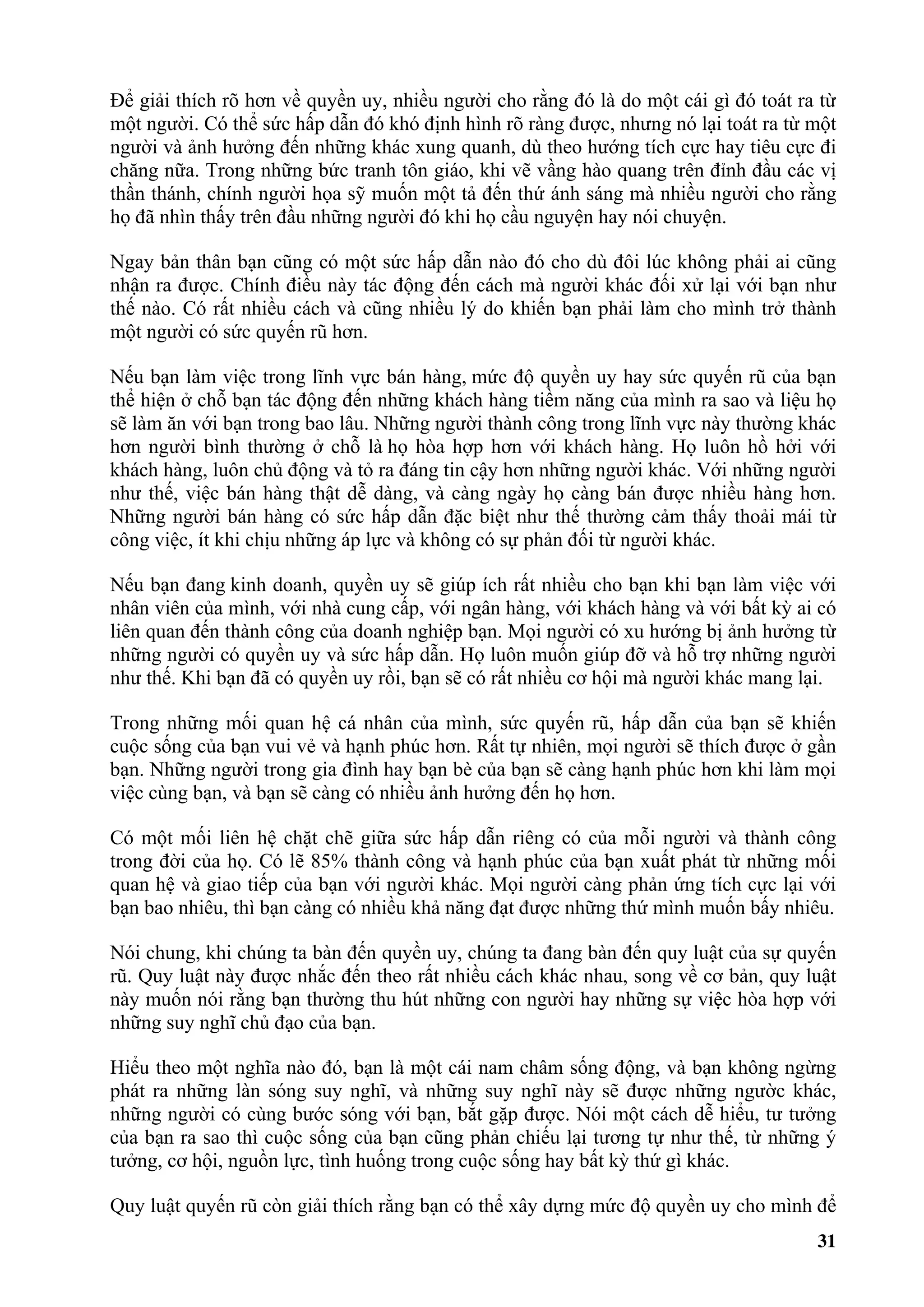 Để giải thích rõ hơn về quyền uy, nhiều người cho rằng đó là do một cái gì đó toát ra từ
một người. Có thể sức hấp dẫn đó khó định hình rõ ràng được, nhưng nó lại toát ra từ một
người và ảnh hưởng đến những khác xung quanh, dù theo hướng tích cực hay tiêu cực đi
chăng nữa. Trong những bức tranh tôn giáo, khi vẽ vầng hào quang trên đỉnh đầu các vị
thần thánh, chính người họa sỹ muốn một tả đến thứ ánh sáng mà nhiều người cho rằng
họ đã nhìn thấy trên đầu những người đó khi họ cầu nguyện hay nói chuyện.

Ngay bản thân bạn cũng có một sức hấp dẫn nào đó cho dù đôi lúc không phải ai cũng
nhận ra được. Chính điều này tác động đến cách mà người khác đối xử lại với bạn như
thế nào. Có rất nhiều cách và cũng nhiều lý do khiến bạn phải làm cho mình trở thành
một người có sức quyến rũ hơn.

Nếu bạn làm việc trong lĩnh vực bán hàng, mức độ quyền uy hay sức quyến rũ của bạn
thể hiện ở chỗ bạn tác động đến những khách hàng tiềm năng của mình ra sao và liệu họ
sẽ làm ăn với bạn trong bao lâu. Những người thành công trong lĩnh vực này thường khác
hơn người bình thường ở chỗ là họ hòa hợp hơn với khách hàng. Họ luôn hồ hởi với
khách hàng, luôn chủ động và tỏ ra đáng tin cậy hơn những người khác. Với những người
như thế, việc bán hàng thật dễ dàng, và càng ngày họ càng bán được nhiều hàng hơn.
Những người bán hàng có sức hấp dẫn đặc biệt như thế thường cảm thấy thoải mái từ
công việc, ít khi chịu những áp lực và không có sự phản đối từ người khác.

Nếu bạn đang kinh doanh, quyền uy sẽ giúp ích rất nhiều cho bạn khi bạn làm việc với
nhân viên của mình, với nhà cung cấp, với ngân hàng, với khách hàng và với bất kỳ ai có
liên quan đến thành công của doanh nghiệp bạn. Mọi người có xu hướng bị ảnh hưởng từ
những người có quyền uy và sức hấp dẫn. Họ luôn muốn giúp đỡ và hỗ trợ những người
như thế. Khi bạn đã có quyền uy rồi, bạn sẽ có rất nhiều cơ hội mà người khác mang lại.

Trong những mối quan hệ cá nhân của mình, sức quyến rũ, hấp dẫn của bạn sẽ khiến
cuộc sống của bạn vui vẻ và hạnh phúc hơn. Rất tự nhiên, mọi người sẽ thích được ở gần
bạn. Những người trong gia đình hay bạn bè của bạn sẽ càng hạnh phúc hơn khi làm mọi
việc cùng bạn, và bạn sẽ càng có nhiều ảnh hưởng đến họ hơn.

Có một mối liên hệ chặt chẽ giữa sức hấp dẫn riêng có của mỗi người và thành công
trong đời của họ. Có lẽ 85% thành công và hạnh phúc của bạn xuất phát từ những mối
quan hệ và giao tiếp của bạn với người khác. Mọi người càng phản ứng tích cực lại với
bạn bao nhiêu, thì bạn càng có nhiều khả năng đạt được những thứ mình muốn bấy nhiêu.

Nói chung, khi chúng ta bàn đến quyền uy, chúng ta đang bàn đến quy luật của sự quyến
rũ. Quy luật này được nhắc đến theo rất nhiều cách khác nhau, song về cơ bản, quy luật
này muốn nói rằng bạn thường thu hút những con người hay những sự việc hòa hợp với
những suy nghĩ chủ đạo của bạn.

Hiểu theo một nghĩa nào đó, bạn là một cái nam châm sống động, và bạn không ngừng
phát ra những làn sóng suy nghĩ, và những suy nghĩ này sẽ được những ngườc khác,
những người có cùng bước sóng với bạn, bắt gặp được. Nói một cách dễ hiểu, tư tưởng
của bạn ra sao thì cuộc sống của bạn cũng phản chiếu lại tương tự như thế, từ những ý
tưởng, cơ hội, nguồn lực, tình huống trong cuộc sống hay bất kỳ thứ gì khác.

Quy luật quyến rũ còn giải thích rằng bạn có thể xây dựng mức độ quyền uy cho mình để
                                                                                     31
 