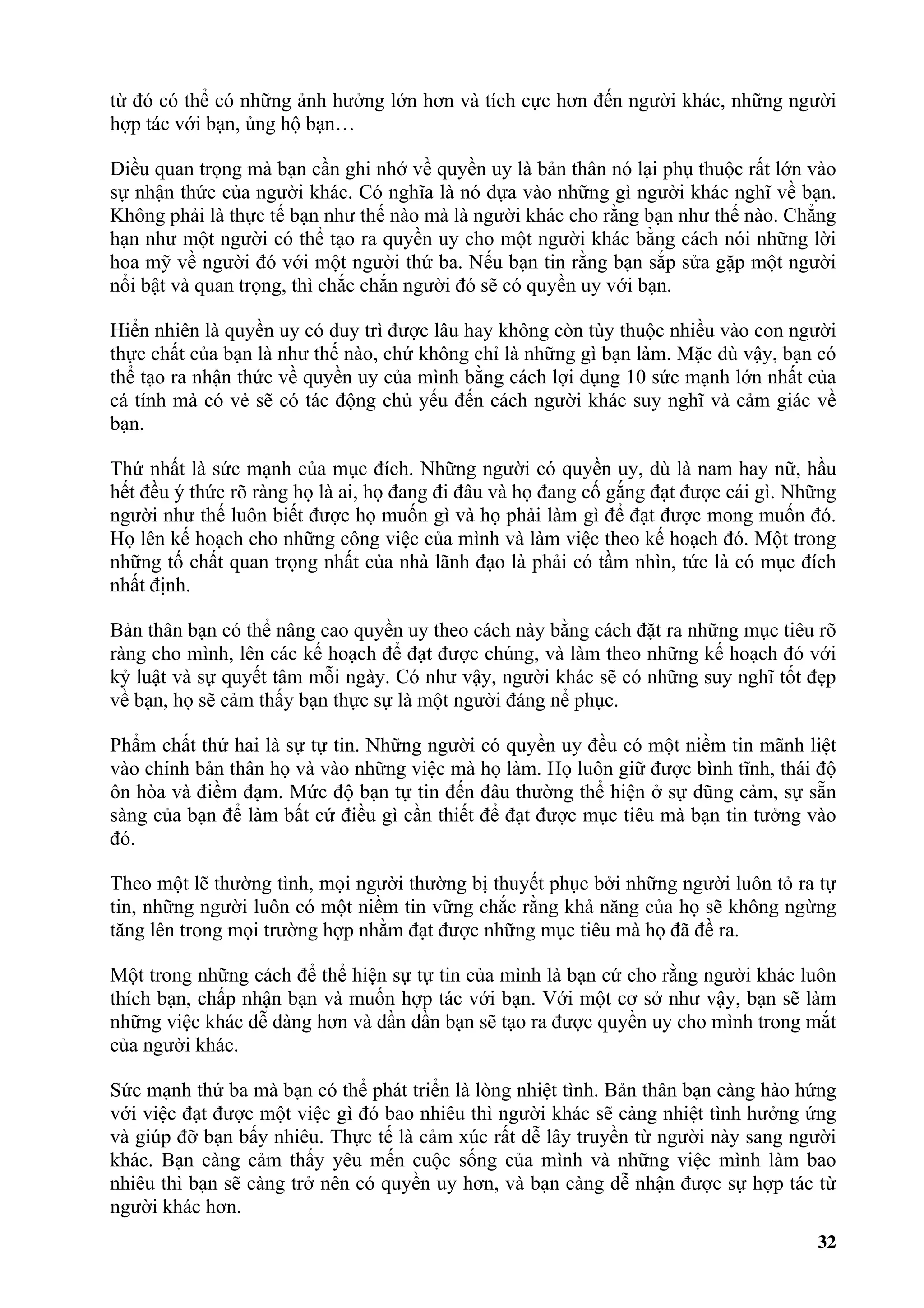 từ đó có thể có những ảnh hưởng lớn hơn và tích cực hơn đến người khác, những người
hợp tác với bạn, ủng hộ bạn…

Điều quan trọng mà bạn cần ghi nhớ về quyền uy là bản thân nó lại phụ thuộc rất lớn vào
sự nhận thức của người khác. Có nghĩa là nó dựa vào những gì người khác nghĩ về bạn.
Không phải là thực tế bạn như thế nào mà là người khác cho rằng bạn như thế nào. Chẳng
hạn như một người có thể tạo ra quyền uy cho một người khác bằng cách nói những lời
hoa mỹ về người đó với một người thứ ba. Nếu bạn tin rằng bạn sắp sửa gặp một người
nổi bật và quan trọng, thì chắc chắn người đó sẽ có quyền uy với bạn.

Hiển nhiên là quyền uy có duy trì được lâu hay không còn tùy thuộc nhiều vào con người
thực chất của bạn là như thế nào, chứ không chỉ là những gì bạn làm. Mặc dù vậy, bạn có
thể tạo ra nhận thức về quyền uy của mình bằng cách lợi dụng 10 sức mạnh lớn nhất của
cá tính mà có vẻ sẽ có tác động chủ yếu đến cách người khác suy nghĩ và cảm giác về
bạn.

Thứ nhất là sức mạnh của mục đích. Những người có quyền uy, dù là nam hay nữ, hầu
hết đều ý thức rõ ràng họ là ai, họ đang đi đâu và họ đang cố gắng đạt được cái gì. Những
người như thế luôn biết được họ muốn gì và họ phải làm gì để đạt được mong muốn đó.
Họ lên kế hoạch cho những công việc của mình và làm việc theo kế hoạch đó. Một trong
những tố chất quan trọng nhất của nhà lãnh đạo là phải có tầm nhìn, tức là có mục đích
nhất định.

Bản thân bạn có thể nâng cao quyền uy theo cách này bằng cách đặt ra những mục tiêu rõ
ràng cho mình, lên các kế hoạch để đạt được chúng, và làm theo những kế hoạch đó với
kỷ luật và sự quyết tâm mỗi ngày. Có như vậy, người khác sẽ có những suy nghĩ tốt đẹp
về bạn, họ sẽ cảm thấy bạn thực sự là một người đáng nể phục.

Phẩm chất thứ hai là sự tự tin. Những người có quyền uy đều có một niềm tin mãnh liệt
vào chính bản thân họ và vào những việc mà họ làm. Họ luôn giữ được bình tĩnh, thái độ
ôn hòa và điềm đạm. Mức độ bạn tự tin đến đâu thường thể hiện ở sự dũng cảm, sự sẵn
sàng của bạn để làm bất cứ điều gì cần thiết để đạt được mục tiêu mà bạn tin tưởng vào
đó.

Theo một lẽ thường tình, mọi người thường bị thuyết phục bởi những người luôn tỏ ra tự
tin, những người luôn có một niềm tin vững chắc rằng khả năng của họ sẽ không ngừng
tăng lên trong mọi trường hợp nhằm đạt được những mục tiêu mà họ đã đề ra.

Một trong những cách để thể hiện sự tự tin của mình là bạn cứ cho rằng người khác luôn
thích bạn, chấp nhận bạn và muốn hợp tác với bạn. Với một cơ sở như vậy, bạn sẽ làm
những việc khác dễ dàng hơn và dần dần bạn sẽ tạo ra được quyền uy cho mình trong mắt
của người khác.

Sức mạnh thứ ba mà bạn có thể phát triển là lòng nhiệt tình. Bản thân bạn càng hào hứng
với việc đạt được một việc gì đó bao nhiêu thì người khác sẽ càng nhiệt tình hưởng ứng
và giúp đỡ bạn bấy nhiêu. Thực tế là cảm xúc rất dễ lây truyền từ người này sang người
khác. Bạn càng cảm thấy yêu mến cuộc sống của mình và những việc mình làm bao
nhiêu thì bạn sẽ càng trở nên có quyền uy hơn, và bạn càng dễ nhận được sự hợp tác từ
người khác hơn.
                                                                                      32
 