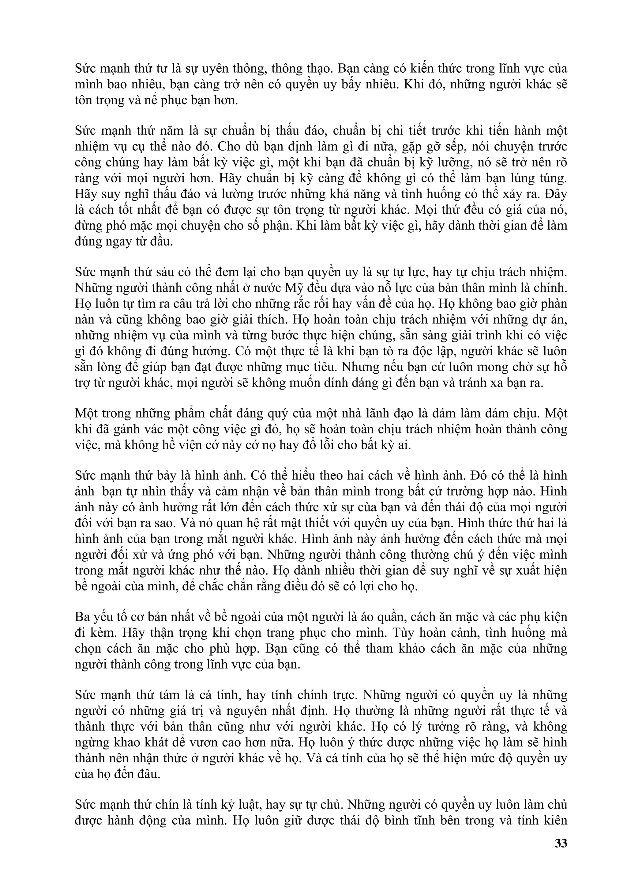 Sức mạnh thứ tư là sự uyên thông, thông thạo. Bạn càng có kiến thức trong lĩnh vực của
mình bao nhiêu, bạn càng trở nên có quyền uy bấy nhiêu. Khi đó, những người khác sẽ
tôn trọng và nể phục bạn hơn.

Sức mạnh thứ năm là sự chuẩn bị thấu đáo, chuẩn bị chi tiết trước khi tiến hành một
nhiệm vụ cụ thể nào đó. Cho dù bạn định làm gì đi nữa, gặp gỡ sếp, nói chuyện trước
công chúng hay làm bất kỳ việc gì, một khi bạn đã chuẩn bị kỹ lưỡng, nó sẽ trở nên rõ
ràng với mọi người hơn. Hãy chuẩn bị kỹ càng để không gì có thể làm bạn lúng túng.
Hãy suy nghĩ thấu đáo và lường trước những khả năng và tình huống có thể xảy ra. Đây
là cách tốt nhất để bạn có được sự tôn trọng từ người khác. Mọi thứ đều có giá của nó,
đừng phó mặc mọi chuyện cho số phận. Khi làm bất kỳ việc gì, hãy dành thời gian để làm
đúng ngay từ đầu.

Sức mạnh thứ sáu có thể đem lại cho bạn quyền uy là sự tự lực, hay tự chịu trách nhiệm.
Những người thành công nhất ở nước Mỹ đều dựa vào nỗ lực của bản thân mình là chính.
Họ luôn tự tìm ra câu trả lời cho những rắc rối hay vấn đề của họ. Họ không bao giờ phàn
nàn và cũng không bao giờ giải thích. Họ hoàn toàn chịu trách nhiệm với những dự án,
những nhiệm vụ của mình và từng bước thực hiện chúng, sẵn sàng giải trình khi có việc
gì đó không đi đúng hướng. Có một thực tế là khi bạn tỏ ra độc lập, người khác sẽ luôn
sẵn lòng để giúp bạn đạt được những mục tiêu. Nhưng nếu bạn cứ luôn mong chờ sự hỗ
trợ từ người khác, mọi người sẽ không muốn dính dáng gì đến bạn và tránh xa bạn ra.

Một trong những phẩm chất đáng quý của một nhà lãnh đạo là dám làm dám chịu. Một
khi đã gánh vác một công việc gì đó, họ sẽ hoàn toàn chịu trách nhiệm hoàn thành công
việc, mà không hề viện cớ này cớ nọ hay đổ lỗi cho bất kỳ ai.

Sức mạnh thứ bảy là hình ảnh. Có thể hiểu theo hai cách về hình ảnh. Đó có thể là hình
ảnh bạn tự nhìn thấy và cảm nhận về bản thân mình trong bất cứ trường hợp nào. Hình
ảnh này có ảnh hưởng rất lớn đến cách thức xử sự của bạn và đến thái độ của mọi người
đối với bạn ra sao. Và nó quan hệ rất mật thiết với quyền uy của bạn. Hình thức thứ hai là
hình ảnh của bạn trong mắt người khác. Hình ảnh này ảnh hưởng đến cách thức mà mọi
người đối xử và ứng phó với bạn. Những người thành công thường chú ý đến việc mình
trong mắt người khác như thế nào. Họ dành nhiều thời gian để suy nghĩ về sự xuất hiện
bề ngoài của mình, để chắc chắn rằng điều đó sẽ có lợi cho họ.

Ba yếu tố cơ bản nhất về bề ngoài của một người là áo quần, cách ăn mặc và các phụ kiện
đi kèm. Hãy thận trọng khi chọn trang phục cho mình. Tùy hoàn cảnh, tình huống mà
chọn cách ăn mặc cho phù hợp. Bạn cũng có thể tham khảo cách ăn mặc của những
người thành công trong lĩnh vực của bạn.

Sức mạnh thứ tám là cá tính, hay tính chính trực. Những người có quyền uy là những
người có những giá trị và nguyên nhất định. Họ thường là những người rất thực tế và
thành thực với bản thân cũng như với người khác. Họ có lý tưởng rõ ràng, và không
ngừng khao khát để vươn cao hơn nữa. Họ luôn ý thức được những việc họ làm sẽ hình
thành nên nhận thức ở người khác về họ. Và cá tính của họ sẽ thể hiện mức độ quyền uy
của họ đến đâu.

Sức mạnh thứ chín là tính kỷ luật, hay sự tự chủ. Những người có quyền uy luôn làm chủ
được hành động của mình. Họ luôn giữ được thái độ bình tĩnh bên trong và tính kiên
                                                                                       33
 