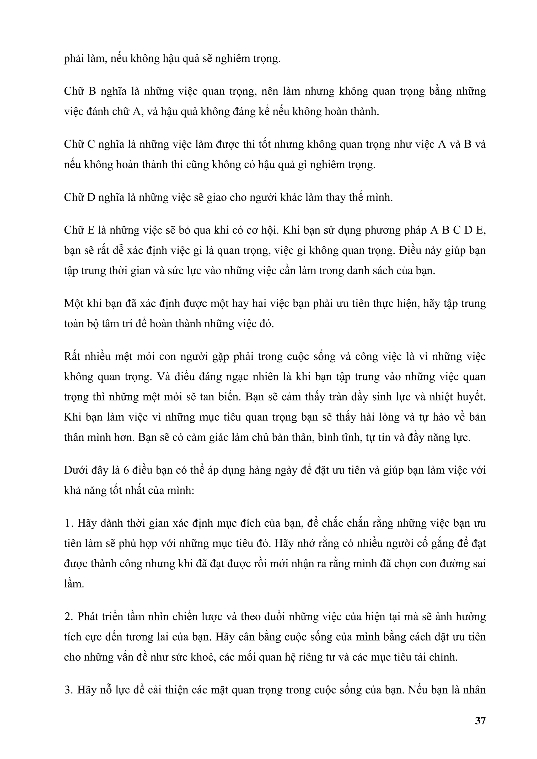 phải làm, nếu không hậu quả sẽ nghiêm trọng.

Chữ B nghĩa là những việc quan trọng, nên làm nhưng không quan trọng bằng những
việc đánh chữ A, và hậu quả không đáng kể nếu không hoàn thành.

Chữ C nghĩa là những việc làm được thì tốt nhưng không quan trọng như việc A và B và
nếu không hoàn thành thì cũng không có hậu quả gì nghiêm trọng.

Chữ D nghĩa là những việc sẽ giao cho người khác làm thay thế mình.

Chữ E là những việc sẽ bỏ qua khi có cơ hội. Khi bạn sử dụng phương pháp A B C D E,
bạn sẽ rất dễ xác định việc gì là quan trọng, việc gì không quan trọng. Điều này giúp bạn
tập trung thời gian và sức lực vào những việc cần làm trong danh sách của bạn.

Một khi bạn đã xác định được một hay hai việc bạn phải ưu tiên thực hiện, hãy tập trung
toàn bộ tâm trí để hoàn thành những việc đó.

Rất nhiều mệt mỏi con người gặp phải trong cuộc sống và công việc là vì những việc
không quan trọng. Và điều đáng ngạc nhiên là khi bạn tập trung vào những việc quan
trọng thì những mệt mỏi sẽ tan biến. Bạn sẽ cảm thấy tràn đầy sinh lực và nhiệt huyết.
Khi bạn làm việc vì những mục tiêu quan trọng bạn sẽ thấy hài lòng và tự hào về bản
thân mình hơn. Bạn sẽ có cảm giác làm chủ bản thân, bình tĩnh, tự tin và đầy năng lực.

Dưới đây là 6 điều bạn có thể áp dụng hàng ngày để đặt ưu tiên và giúp bạn làm việc với
khả năng tốt nhất của mình:

1. Hãy dành thời gian xác định mục đích của bạn, để chắc chắn rằng những việc bạn ưu
tiên làm sẽ phù hợp với những mục tiêu đó. Hãy nhớ rằng có nhiều người cố gắng để đạt
được thành công nhưng khi đã đạt được rồi mới nhận ra rằng mình đã chọn con đường sai
lầm.

2. Phát triển tầm nhìn chiến lược và theo đuổi những việc của hiện tại mà sẽ ảnh hưởng
tích cực đến tương lai của bạn. Hãy cân bằng cuộc sống của mình bằng cách đặt ưu tiên
cho những vấn đề như sức khoẻ, các mối quan hệ riêng tư và các mục tiêu tài chính.

3. Hãy nỗ lực để cải thiện các mặt quan trọng trong cuộc sống của bạn. Nếu bạn là nhân

                                                                                         37
 