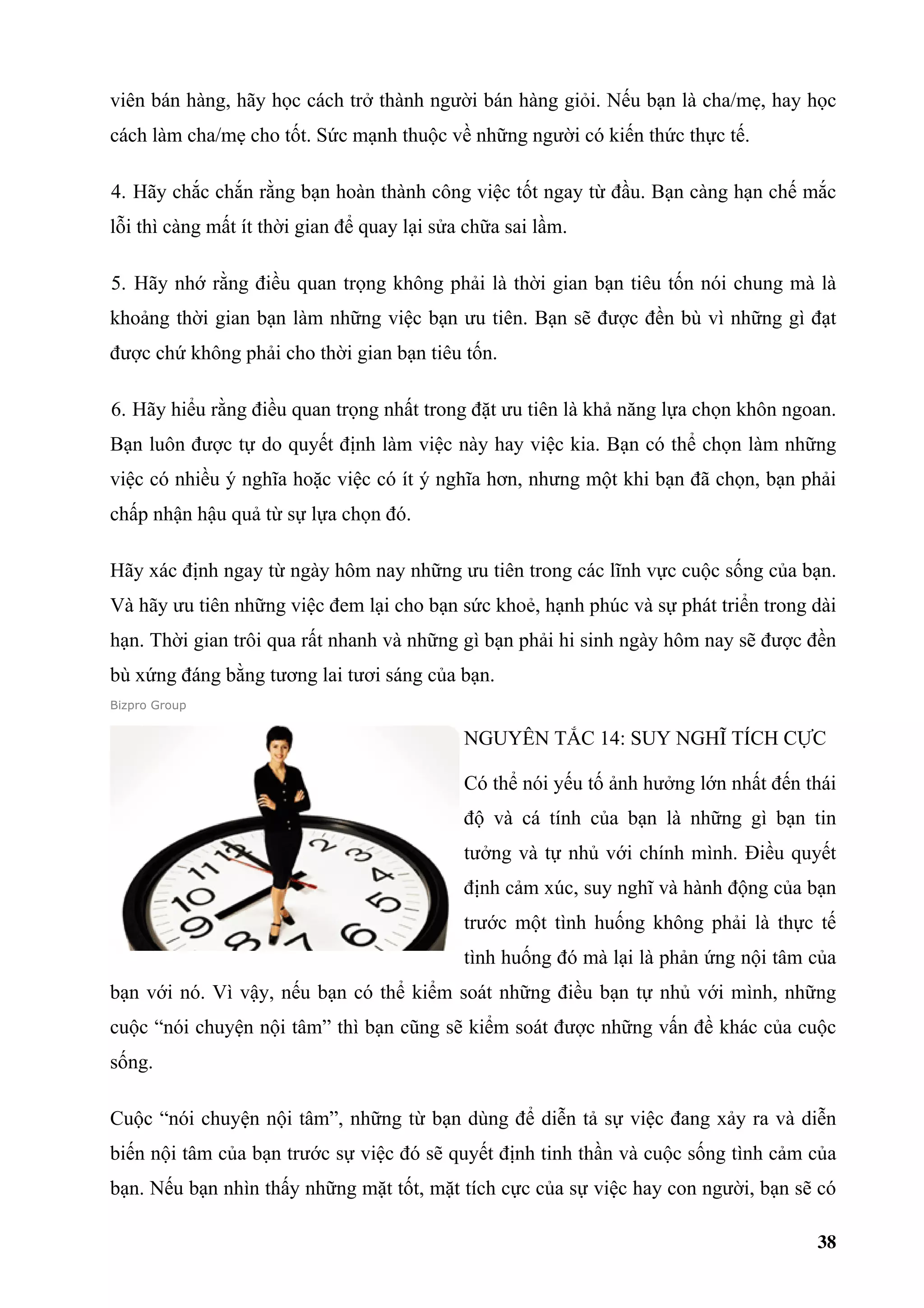 viên bán hàng, hãy học cách trở thành người bán hàng giỏi. Nếu bạn là cha/mẹ, hay học
cách làm cha/mẹ cho tốt. Sức mạnh thuộc về những người có kiến thức thực tế.

4. Hãy chắc chắn rằng bạn hoàn thành công việc tốt ngay từ đầu. Bạn càng hạn chế mắc
lỗi thì càng mất ít thời gian để quay lại sửa chữa sai lầm.

5. Hãy nhớ rằng điều quan trọng không phải là thời gian bạn tiêu tốn nói chung mà là
khoảng thời gian bạn làm những việc bạn ưu tiên. Bạn sẽ được đền bù vì những gì đạt
được chứ không phải cho thời gian bạn tiêu tốn.

6. Hãy hiểu rằng điều quan trọng nhất trong đặt ưu tiên là khả năng lựa chọn khôn ngoan.
Bạn luôn được tự do quyết định làm việc này hay việc kia. Bạn có thể chọn làm những
việc có nhiều ý nghĩa hoặc việc có ít ý nghĩa hơn, nhưng một khi bạn đã chọn, bạn phải
chấp nhận hậu quả từ sự lựa chọn đó.

Hãy xác định ngay từ ngày hôm nay những ưu tiên trong các lĩnh vực cuộc sống của bạn.
Và hãy ưu tiên những việc đem lại cho bạn sức khoẻ, hạnh phúc và sự phát triển trong dài
hạn. Thời gian trôi qua rất nhanh và những gì bạn phải hi sinh ngày hôm nay sẽ được đền
bù xứng đáng bằng tương lai tươi sáng của bạn.
Bizpro Group


                                             NGUYÊN TẮC 14: SUY NGHĨ TÍCH CỰC

                                             Có thể nói yếu tố ảnh hưởng lớn nhất đến thái
                                             độ và cá tính của bạn là những gì bạn tin
                                             tưởng và tự nhủ với chính mình. Điều quyết
                                             định cảm xúc, suy nghĩ và hành động của bạn
                                             trước một tình huống không phải là thực tế
                                             tình huống đó mà lại là phản ứng nội tâm của
bạn với nó. Vì vậy, nếu bạn có thể kiểm soát những điều bạn tự nhủ với mình, những
cuộc “nói chuyện nội tâm” thì bạn cũng sẽ kiểm soát được những vấn đề khác của cuộc
sống.

Cuộc “nói chuyện nội tâm”, những từ bạn dùng để diễn tả sự việc đang xảy ra và diễn
biến nội tâm của bạn trước sự việc đó sẽ quyết định tinh thần và cuộc sống tình cảm của
bạn. Nếu bạn nhìn thấy những mặt tốt, mặt tích cực của sự việc hay con người, bạn sẽ có

                                                                                       38
 
