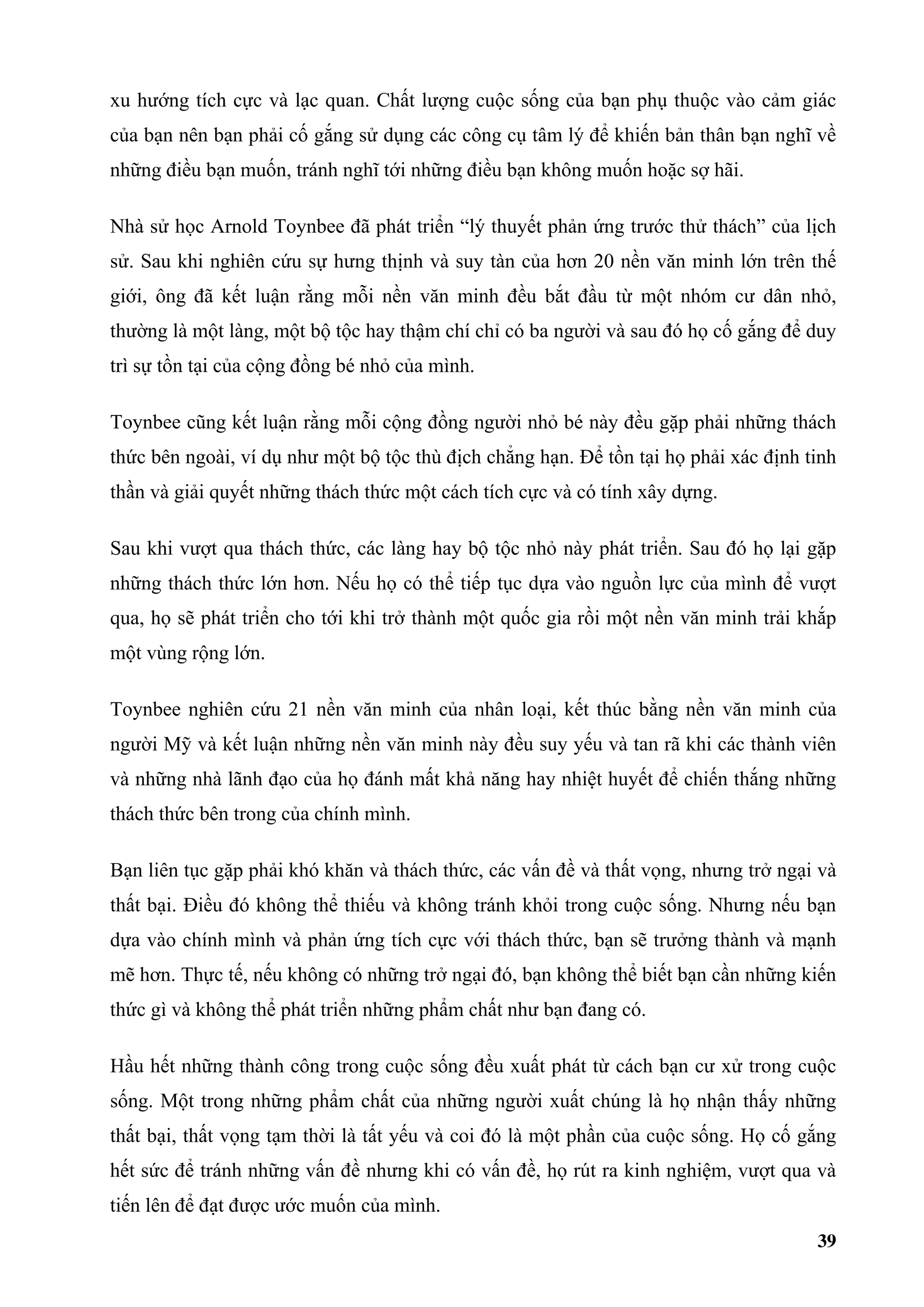 xu hướng tích cực và lạc quan. Chất lượng cuộc sống của bạn phụ thuộc vào cảm giác
của bạn nên bạn phải cố gắng sử dụng các công cụ tâm lý để khiến bản thân bạn nghĩ về
những điều bạn muốn, tránh nghĩ tới những điều bạn không muốn hoặc sợ hãi.

Nhà sử học Arnold Toynbee đã phát triển “lý thuyết phản ứng trước thử thách” của lịch
sử. Sau khi nghiên cứu sự hưng thịnh và suy tàn của hơn 20 nền văn minh lớn trên thế
giới, ông đã kết luận rằng mỗi nền văn minh đều bắt đầu từ một nhóm cư dân nhỏ,
thường là một làng, một bộ tộc hay thậm chí chỉ có ba người và sau đó họ cố gắng để duy
trì sự tồn tại của cộng đồng bé nhỏ của mình.

Toynbee cũng kết luận rằng mỗi cộng đồng người nhỏ bé này đều gặp phải những thách
thức bên ngoài, ví dụ như một bộ tộc thù địch chẳng hạn. Để tồn tại họ phải xác định tinh
thần và giải quyết những thách thức một cách tích cực và có tính xây dựng.

Sau khi vượt qua thách thức, các làng hay bộ tộc nhỏ này phát triển. Sau đó họ lại gặp
những thách thức lớn hơn. Nếu họ có thể tiếp tục dựa vào nguồn lực của mình để vượt
qua, họ sẽ phát triển cho tới khi trở thành một quốc gia rồi một nền văn minh trải khắp
một vùng rộng lớn.

Toynbee nghiên cứu 21 nền văn minh của nhân loại, kết thúc bằng nền văn minh của
người Mỹ và kết luận những nền văn minh này đều suy yếu và tan rã khi các thành viên
và những nhà lãnh đạo của họ đánh mất khả năng hay nhiệt huyết để chiến thắng những
thách thức bên trong của chính mình.

Bạn liên tục gặp phải khó khăn và thách thức, các vấn đề và thất vọng, nhưng trở ngại và
thất bại. Điều đó không thể thiếu và không tránh khỏi trong cuộc sống. Nhưng nếu bạn
dựa vào chính mình và phản ứng tích cực với thách thức, bạn sẽ trưởng thành và mạnh
mẽ hơn. Thực tế, nếu không có những trở ngại đó, bạn không thể biết bạn cần những kiến
thức gì và không thể phát triển những phẩm chất như bạn đang có.

Hầu hết những thành công trong cuộc sống đều xuất phát từ cách bạn cư xử trong cuộc
sống. Một trong những phẩm chất của những người xuất chúng là họ nhận thấy những
thất bại, thất vọng tạm thời là tất yếu và coi đó là một phần của cuộc sống. Họ cố gắng
hết sức để tránh những vấn đề nhưng khi có vấn đề, họ rút ra kinh nghiệm, vượt qua và
tiến lên để đạt được ước muốn của mình.
                                                                                      39
 