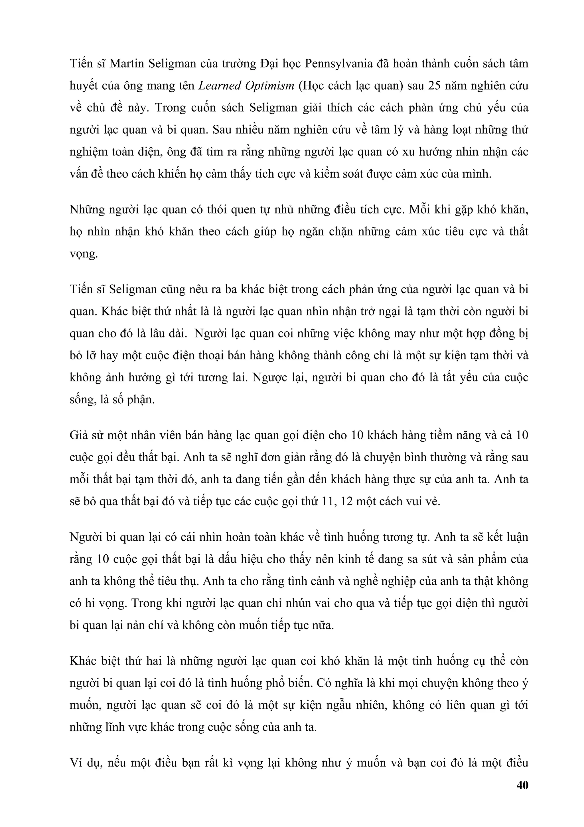Tiến sĩ Martin Seligman của trường Đại học Pennsylvania đã hoàn thành cuốn sách tâm
huyết của ông mang tên Learned Optimism (Học cách lạc quan) sau 25 năm nghiên cứu
về chủ đề này. Trong cuốn sách Seligman giải thích các cách phản ứng chủ yếu của
người lạc quan và bi quan. Sau nhiều năm nghiên cứu về tâm lý và hàng loạt những thử
nghiệm toàn diện, ông đã tìm ra rằng những người lạc quan có xu hướng nhìn nhận các
vấn đề theo cách khiến họ cảm thấy tích cực và kiểm soát được cảm xúc của mình.

Những người lạc quan có thói quen tự nhủ những điều tích cực. Mỗi khi gặp khó khăn,
họ nhìn nhận khó khăn theo cách giúp họ ngăn chặn những cảm xúc tiêu cực và thất
vọng.

Tiến sĩ Seligman cũng nêu ra ba khác biệt trong cách phản ứng của người lạc quan và bi
quan. Khác biệt thứ nhất là là người lạc quan nhìn nhận trở ngại là tạm thời còn người bi
quan cho đó là lâu dài. Người lạc quan coi những việc không may như một hợp đồng bị
bỏ lỡ hay một cuộc điện thoại bán hàng không thành công chỉ là một sự kiện tạm thời và
không ảnh hưởng gì tới tương lai. Ngược lại, người bi quan cho đó là tất yếu của cuộc
sống, là số phận.

Giả sử một nhân viên bán hàng lạc quan gọi điện cho 10 khách hàng tiềm năng và cả 10
cuộc gọi đều thất bại. Anh ta sẽ nghĩ đơn giản rằng đó là chuyện bình thường và rằng sau
mỗi thất bại tạm thời đó, anh ta đang tiến gần đến khách hàng thực sự của anh ta. Anh ta
sẽ bỏ qua thất bại đó và tiếp tục các cuộc gọi thứ 11, 12 một cách vui vẻ.

Người bi quan lại có cái nhìn hoàn toàn khác về tình huống tương tự. Anh ta sẽ kết luận
rằng 10 cuộc gọi thất bại là dấu hiệu cho thấy nên kinh tế đang sa sút và sản phẩm của
anh ta không thể tiêu thụ. Anh ta cho rằng tình cảnh và nghề nghiệp của anh ta thật không
có hi vọng. Trong khi người lạc quan chỉ nhún vai cho qua và tiếp tục gọi điện thì người
bi quan lại nản chí và không còn muốn tiếp tục nữa.

Khác biệt thứ hai là những người lạc quan coi khó khăn là một tình huống cụ thể còn
người bi quan lại coi đó là tình huống phổ biến. Có nghĩa là khi mọi chuyện không theo ý
muốn, người lạc quan sẽ coi đó là một sự kiện ngẫu nhiên, không có liên quan gì tới
những lĩnh vực khác trong cuộc sống của anh ta.

Ví dụ, nếu một điều bạn rất kì vọng lại không như ý muốn và bạn coi đó là một điều
                                                                                      40
 