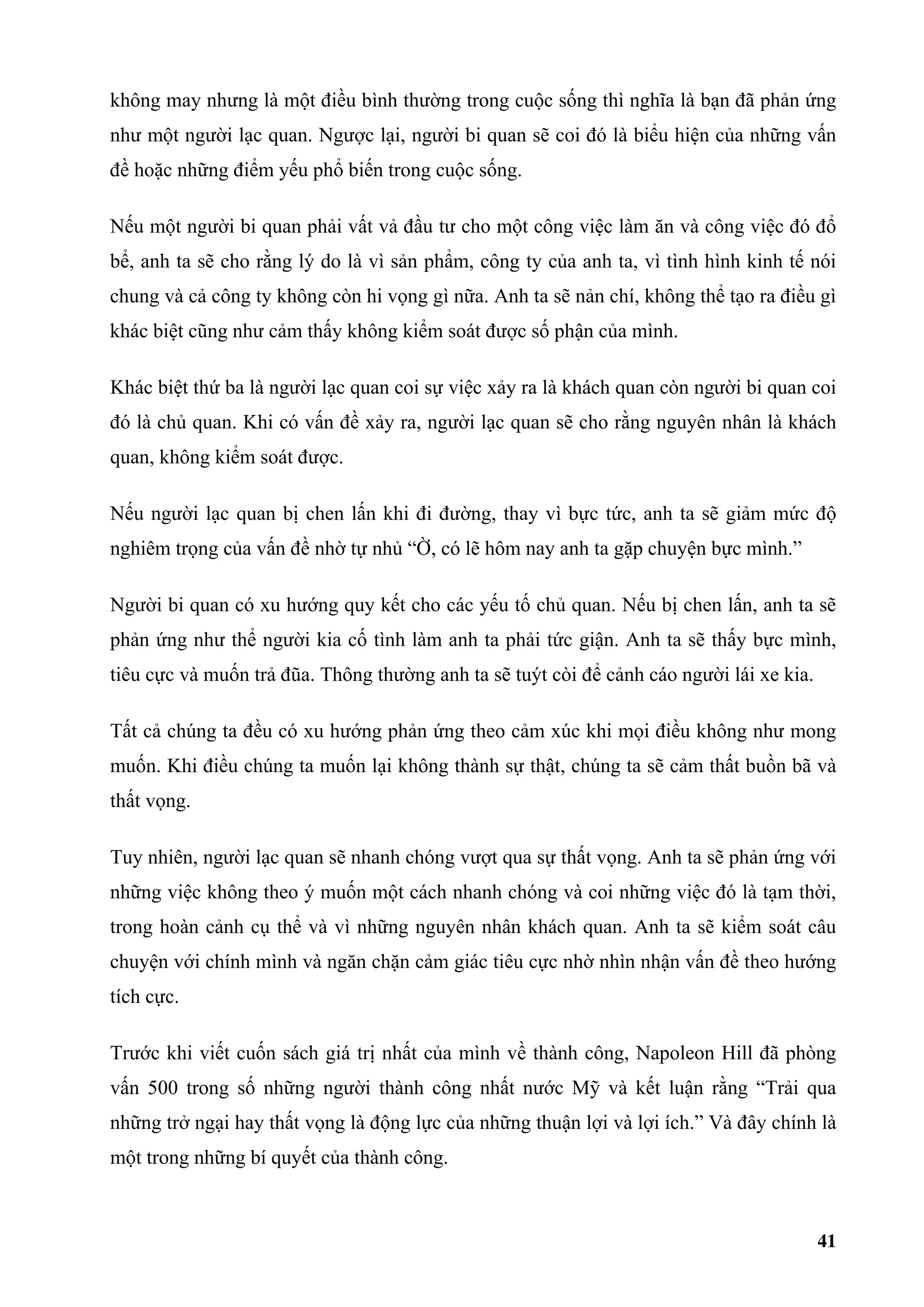 không may nhưng là một điều bình thường trong cuộc sống thì nghĩa là bạn đã phản ứng
như một người lạc quan. Ngược lại, người bi quan sẽ coi đó là biểu hiện của những vấn
đề hoặc những điểm yếu phổ biến trong cuộc sống.

Nếu một người bi quan phải vất vả đầu tư cho một công việc làm ăn và công việc đó đổ
bể, anh ta sẽ cho rằng lý do là vì sản phẩm, công ty của anh ta, vì tình hình kinh tế nói
chung và cả công ty không còn hi vọng gì nữa. Anh ta sẽ nản chí, không thể tạo ra điều gì
khác biệt cũng như cảm thấy không kiểm soát được số phận của mình.

Khác biệt thứ ba là người lạc quan coi sự việc xảy ra là khách quan còn người bi quan coi
đó là chủ quan. Khi có vấn đề xảy ra, người lạc quan sẽ cho rằng nguyên nhân là khách
quan, không kiểm soát được.

Nếu người lạc quan bị chen lấn khi đi đường, thay vì bực tức, anh ta sẽ giảm mức độ
nghiêm trọng của vấn đề nhờ tự nhủ “Ờ, có lẽ hôm nay anh ta gặp chuyện bực mình.”

Người bi quan có xu hướng quy kết cho các yếu tố chủ quan. Nếu bị chen lấn, anh ta sẽ
phản ứng như thể người kia cố tình làm anh ta phải tức giận. Anh ta sẽ thấy bực mình,
tiêu cực và muốn trả đũa. Thông thường anh ta sẽ tuýt còi để cảnh cáo người lái xe kia.

Tất cả chúng ta đều có xu hướng phản ứng theo cảm xúc khi mọi điều không như mong
muốn. Khi điều chúng ta muốn lại không thành sự thật, chúng ta sẽ cảm thất buồn bã và
thất vọng.

Tuy nhiên, người lạc quan sẽ nhanh chóng vượt qua sự thất vọng. Anh ta sẽ phản ứng với
những việc không theo ý muốn một cách nhanh chóng và coi những việc đó là tạm thời,
trong hoàn cảnh cụ thể và vì những nguyên nhân khách quan. Anh ta sẽ kiểm soát câu
chuyện với chính mình và ngăn chặn cảm giác tiêu cực nhờ nhìn nhận vấn đề theo hướng
tích cực.

Trước khi viết cuốn sách giá trị nhất của mình về thành công, Napoleon Hill đã phòng
vấn 500 trong số những người thành công nhất nước Mỹ và kết luận rằng “Trải qua
những trở ngại hay thất vọng là động lực của những thuận lợi và lợi ích.” Và đây chính là
một trong những bí quyết của thành công.



                                                                                          41
 