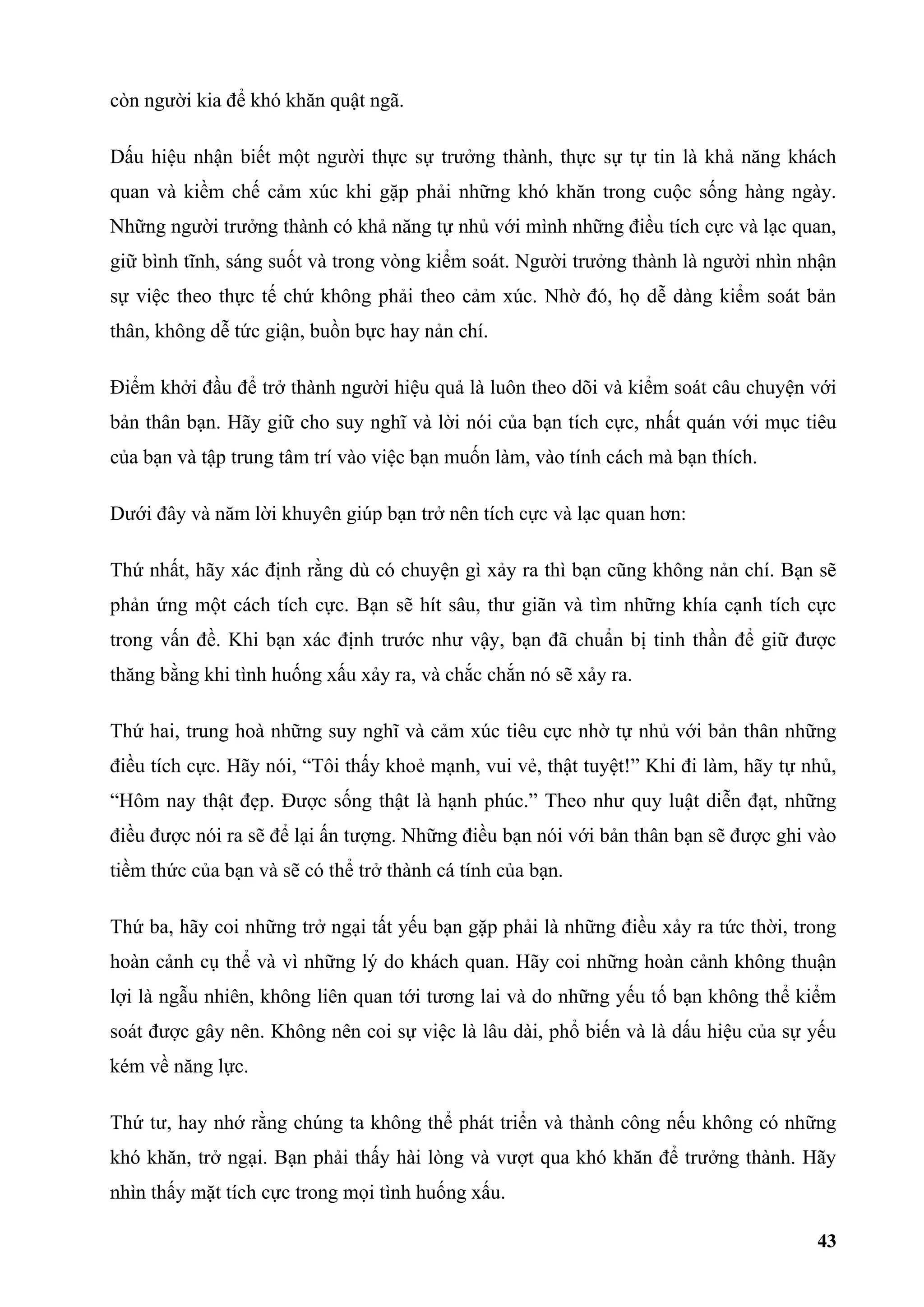 còn người kia để khó khăn quật ngã.

Dấu hiệu nhận biết một người thực sự trưởng thành, thực sự tự tin là khả năng khách
quan và kiềm chế cảm xúc khi gặp phải những khó khăn trong cuộc sống hàng ngày.
Những người trưởng thành có khả năng tự nhủ với mình những điều tích cực và lạc quan,
giữ bình tĩnh, sáng suốt và trong vòng kiểm soát. Người trưởng thành là người nhìn nhận
sự việc theo thực tế chứ không phải theo cảm xúc. Nhờ đó, họ dễ dàng kiểm soát bản
thân, không dễ tức giận, buồn bực hay nản chí.

Điểm khởi đầu để trở thành người hiệu quả là luôn theo dõi và kiểm soát câu chuyện với
bản thân bạn. Hãy giữ cho suy nghĩ và lời nói của bạn tích cực, nhất quán với mục tiêu
của bạn và tập trung tâm trí vào việc bạn muốn làm, vào tính cách mà bạn thích.

Dưới đây và năm lời khuyên giúp bạn trở nên tích cực và lạc quan hơn:

Thứ nhất, hãy xác định rằng dù có chuyện gì xảy ra thì bạn cũng không nản chí. Bạn sẽ
phản ứng một cách tích cực. Bạn sẽ hít sâu, thư giãn và tìm những khía cạnh tích cực
trong vấn đề. Khi bạn xác định trước như vậy, bạn đã chuẩn bị tinh thần để giữ được
thăng bằng khi tình huống xấu xảy ra, và chắc chắn nó sẽ xảy ra.

Thứ hai, trung hoà những suy nghĩ và cảm xúc tiêu cực nhờ tự nhủ với bản thân những
điều tích cực. Hãy nói, “Tôi thấy khoẻ mạnh, vui vẻ, thật tuyệt!” Khi đi làm, hãy tự nhủ,
“Hôm nay thật đẹp. Được sống thật là hạnh phúc.” Theo như quy luật diễn đạt, những
điều được nói ra sẽ để lại ấn tượng. Những điều bạn nói với bản thân bạn sẽ được ghi vào
tiềm thức của bạn và sẽ có thể trở thành cá tính của bạn.

Thứ ba, hãy coi những trở ngại tất yếu bạn gặp phải là những điều xảy ra tức thời, trong
hoàn cảnh cụ thể và vì những lý do khách quan. Hãy coi những hoàn cảnh không thuận
lợi là ngẫu nhiên, không liên quan tới tương lai và do những yếu tố bạn không thể kiểm
soát được gây nên. Không nên coi sự việc là lâu dài, phổ biến và là dấu hiệu của sự yếu
kém về năng lực.

Thứ tư, hay nhớ rằng chúng ta không thể phát triển và thành công nếu không có những
khó khăn, trở ngại. Bạn phải thấy hài lòng và vượt qua khó khăn để trưởng thành. Hãy
nhìn thấy mặt tích cực trong mọi tình huống xấu.

                                                                                      43
 