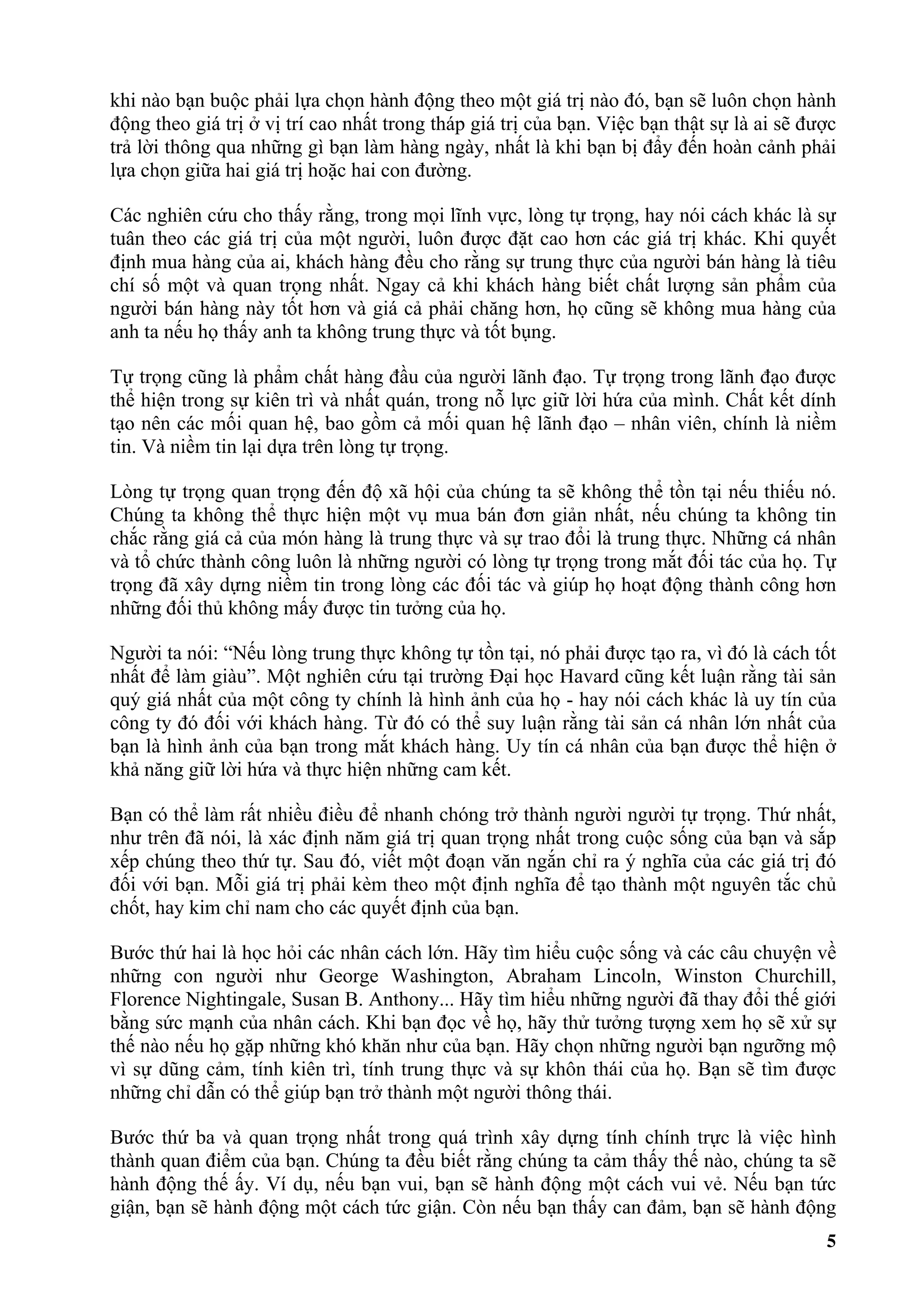 khi nào bạn buộc phải lựa chọn hành động theo một giá trị nào đó, bạn sẽ luôn chọn hành
động theo giá trị ở vị trí cao nhất trong tháp giá trị của bạn. Việc bạn thật sự là ai sẽ được
trả lời thông qua những gì bạn làm hàng ngày, nhất là khi bạn bị đẩy đến hoàn cảnh phải
lựa chọn giữa hai giá trị hoặc hai con đường.

Các nghiên cứu cho thấy rằng, trong mọi lĩnh vực, lòng tự trọng, hay nói cách khác là sự
tuân theo các giá trị của một người, luôn được đặt cao hơn các giá trị khác. Khi quyết
định mua hàng của ai, khách hàng đều cho rằng sự trung thực của người bán hàng là tiêu
chí số một và quan trọng nhất. Ngay cả khi khách hàng biết chất lượng sản phẩm của
người bán hàng này tốt hơn và giá cả phải chăng hơn, họ cũng sẽ không mua hàng của
anh ta nếu họ thấy anh ta không trung thực và tốt bụng.

Tự trọng cũng là phẩm chất hàng đầu của người lãnh đạo. Tự trọng trong lãnh đạo được
thể hiện trong sự kiên trì và nhất quán, trong nỗ lực giữ lời hứa của mình. Chất kết dính
tạo nên các mối quan hệ, bao gồm cả mối quan hệ lãnh đạo – nhân viên, chính là niềm
tin. Và niềm tin lại dựa trên lòng tự trọng.

Lòng tự trọng quan trọng đến độ xã hội của chúng ta sẽ không thể tồn tại nếu thiếu nó.
Chúng ta không thể thực hiện một vụ mua bán đơn giản nhất, nếu chúng ta không tin
chắc rằng giá cả của món hàng là trung thực và sự trao đổi là trung thực. Những cá nhân
và tổ chức thành công luôn là những người có lòng tự trọng trong mắt đối tác của họ. Tự
trọng đã xây dựng niềm tin trong lòng các đối tác và giúp họ hoạt động thành công hơn
những đối thủ không mấy được tin tưởng của họ.

Người ta nói: “Nếu lòng trung thực không tự tồn tại, nó phải được tạo ra, vì đó là cách tốt
nhất để làm giàu”. Một nghiên cứu tại trường Đại học Havard cũng kết luận rằng tài sản
quý giá nhất của một công ty chính là hình ảnh của họ - hay nói cách khác là uy tín của
công ty đó đối với khách hàng. Từ đó có thể suy luận rằng tài sản cá nhân lớn nhất của
bạn là hình ảnh của bạn trong mắt khách hàng. Uy tín cá nhân của bạn được thể hiện ở
khả năng giữ lời hứa và thực hiện những cam kết.

Bạn có thể làm rất nhiều điều để nhanh chóng trở thành người người tự trọng. Thứ nhất,
như trên đã nói, là xác định năm giá trị quan trọng nhất trong cuộc sống của bạn và sắp
xếp chúng theo thứ tự. Sau đó, viết một đoạn văn ngắn chỉ ra ý nghĩa của các giá trị đó
đối với bạn. Mỗi giá trị phải kèm theo một định nghĩa để tạo thành một nguyên tắc chủ
chốt, hay kim chỉ nam cho các quyết định của bạn.

Bước thứ hai là học hỏi các nhân cách lớn. Hãy tìm hiểu cuộc sống và các câu chuyện về
những con người như George Washington, Abraham Lincoln, Winston Churchill,
Florence Nightingale, Susan B. Anthony... Hãy tìm hiểu những người đã thay đổi thế giới
bằng sức mạnh của nhân cách. Khi bạn đọc về họ, hãy thử tưởng tượng xem họ sẽ xử sự
thế nào nếu họ gặp những khó khăn như của bạn. Hãy chọn những người bạn ngưỡng mộ
vì sự dũng cảm, tính kiên trì, tính trung thực và sự khôn thái của họ. Bạn sẽ tìm được
những chỉ dẫn có thể giúp bạn trở thành một người thông thái.

Bước thứ ba và quan trọng nhất trong quá trình xây dựng tính chính trực là việc hình
thành quan điểm của bạn. Chúng ta đều biết rằng chúng ta cảm thấy thế nào, chúng ta sẽ
hành động thế ấy. Ví dụ, nếu bạn vui, bạn sẽ hành động một cách vui vẻ. Nếu bạn tức
giận, bạn sẽ hành động một cách tức giận. Còn nếu bạn thấy can đảm, bạn sẽ hành động
                                                                                            5
 