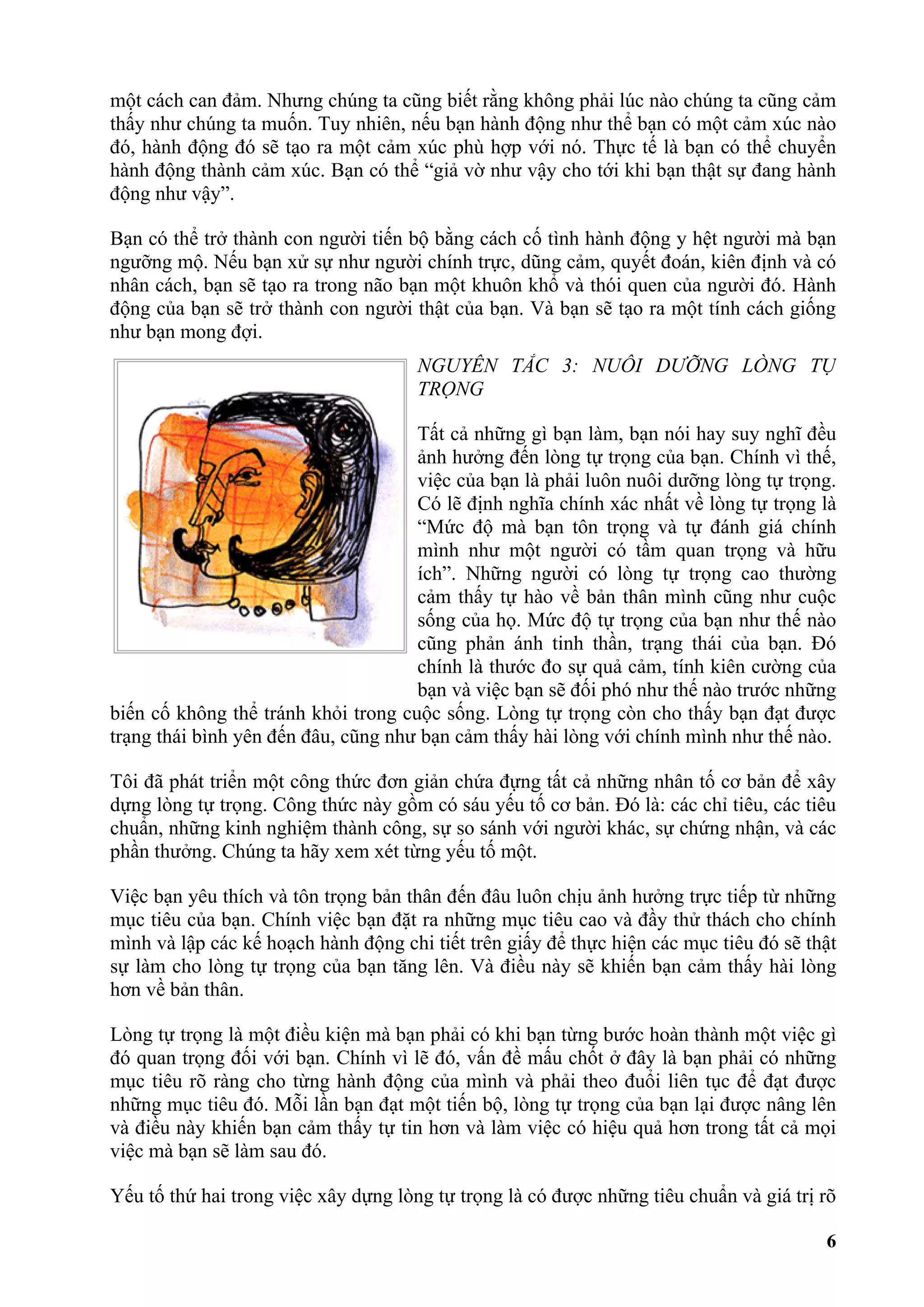 một cách can đảm. Nhưng chúng ta cũng biết rằng không phải lúc nào chúng ta cũng cảm
thấy như chúng ta muốn. Tuy nhiên, nếu bạn hành động như thể bạn có một cảm xúc nào
đó, hành động đó sẽ tạo ra một cảm xúc phù hợp với nó. Thực tế là bạn có thể chuyển
hành động thành cảm xúc. Bạn có thể “giả vờ như vậy cho tới khi bạn thật sự đang hành
động như vậy”.

Bạn có thể trở thành con người tiến bộ bằng cách cố tình hành động y hệt người mà bạn
ngưỡng mộ. Nếu bạn xử sự như người chính trực, dũng cảm, quyết đoán, kiên định và có
nhân cách, bạn sẽ tạo ra trong não bạn một khuôn khổ và thói quen của người đó. Hành
động của bạn sẽ trở thành con người thật của bạn. Và bạn sẽ tạo ra một tính cách giống
như bạn mong đợi.
                                      NGUYÊN TẮC 3: NUÔI DƯỠNG LÒNG TỰ
                                      TRỌNG

                                     Tất cả những gì bạn làm, bạn nói hay suy nghĩ đều
                                     ảnh hưởng đến lòng tự trọng của bạn. Chính vì thế,
                                     việc của bạn là phải luôn nuôi dưỡng lòng tự trọng.
                                     Có lẽ định nghĩa chính xác nhất về lòng tự trọng là
                                     “Mức độ mà bạn tôn trọng và tự đánh giá chính
                                     mình như một người có tầm quan trọng và hữu
                                     ích”. Những người có lòng tự trọng cao thường
                                     cảm thấy tự hào về bản thân mình cũng như cuộc
                                     sống của họ. Mức độ tự trọng của bạn như thế nào
                                     cũng phản ánh tinh thần, trạng thái của bạn. Đó
                                     chính là thước đo sự quả cảm, tính kiên cường của
                                     bạn và việc bạn sẽ đối phó như thế nào trước những
biến cố không thể tránh khỏi trong cuộc sống. Lòng tự trọng còn cho thấy bạn đạt được
trạng thái bình yên đến đâu, cũng như bạn cảm thấy hài lòng với chính mình như thế nào.

Tôi đã phát triển một công thức đơn giản chứa đựng tất cả những nhân tố cơ bản để xây
dựng lòng tự trọng. Công thức này gồm có sáu yếu tố cơ bản. Đó là: các chỉ tiêu, các tiêu
chuẩn, những kinh nghiệm thành công, sự so sánh với người khác, sự chứng nhận, và các
phần thưởng. Chúng ta hãy xem xét từng yếu tố một.

Việc bạn yêu thích và tôn trọng bản thân đến đâu luôn chịu ảnh hưởng trực tiếp từ những
mục tiêu của bạn. Chính việc bạn đặt ra những mục tiêu cao và đầy thử thách cho chính
mình và lập các kế hoạch hành động chi tiết trên giấy để thực hiện các mục tiêu đó sẽ thật
sự làm cho lòng tự trọng của bạn tăng lên. Và điều này sẽ khiến bạn cảm thấy hài lòng
hơn về bản thân.

Lòng tự trọng là một điều kiện mà bạn phải có khi bạn từng bước hoàn thành một việc gì
đó quan trọng đối với bạn. Chính vì lẽ đó, vấn đề mấu chốt ở đây là bạn phải có những
mục tiêu rõ ràng cho từng hành động của mình và phải theo đuổi liên tục để đạt được
những mục tiêu đó. Mỗi lần bạn đạt một tiến bộ, lòng tự trọng của bạn lại được nâng lên
và điều này khiến bạn cảm thấy tự tin hơn và làm việc có hiệu quả hơn trong tất cả mọi
việc mà bạn sẽ làm sau đó.

Yếu tố thứ hai trong việc xây dựng lòng tự trọng là có được những tiêu chuẩn và giá trị rõ

                                                                                        6
 