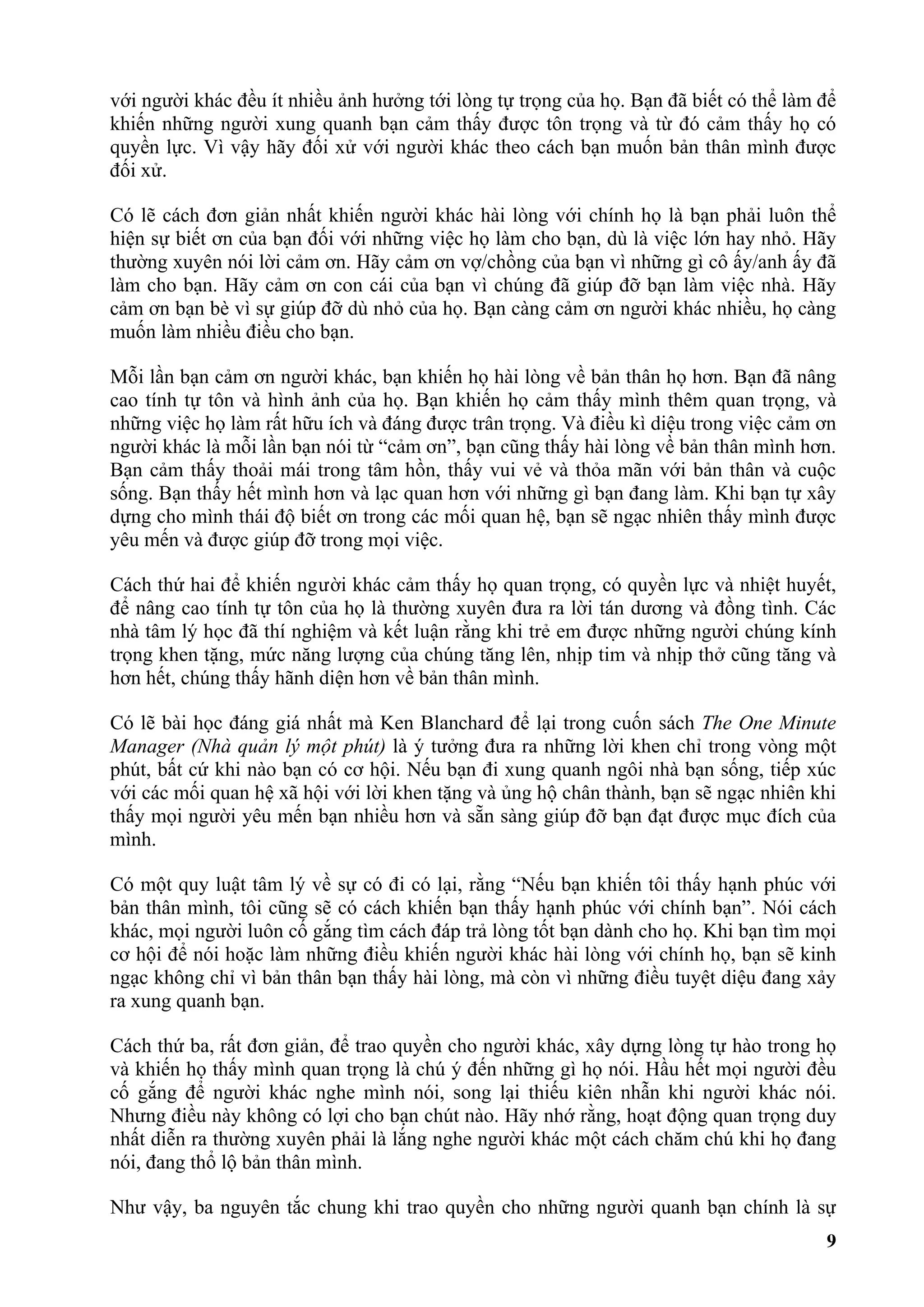 với người khác đều ít nhiều ảnh hưởng tới lòng tự trọng của họ. Bạn đã biết có thể làm để
khiến những người xung quanh bạn cảm thấy được tôn trọng và từ đó cảm thấy họ có
quyền lực. Vì vậy hãy đối xử với người khác theo cách bạn muốn bản thân mình được
đối xử.

Có lẽ cách đơn giản nhất khiến người khác hài lòng với chính họ là bạn phải luôn thể
hiện sự biết ơn của bạn đối với những việc họ làm cho bạn, dù là việc lớn hay nhỏ. Hãy
thường xuyên nói lời cảm ơn. Hãy cảm ơn vợ/chồng của bạn vì những gì cô ấy/anh ấy đã
làm cho bạn. Hãy cảm ơn con cái của bạn vì chúng đã giúp đỡ bạn làm việc nhà. Hãy
cảm ơn bạn bè vì sự giúp đỡ dù nhỏ của họ. Bạn càng cảm ơn người khác nhiều, họ càng
muốn làm nhiều điều cho bạn.

Mỗi lần bạn cảm ơn người khác, bạn khiến họ hài lòng về bản thân họ hơn. Bạn đã nâng
cao tính tự tôn và hình ảnh của họ. Bạn khiến họ cảm thấy mình thêm quan trọng, và
những việc họ làm rất hữu ích và đáng được trân trọng. Và điều kì diệu trong việc cảm ơn
người khác là mỗi lần bạn nói từ “cảm ơn”, bạn cũng thấy hài lòng về bản thân mình hơn.
Bạn cảm thấy thoải mái trong tâm hồn, thấy vui vẻ và thỏa mãn với bản thân và cuộc
sống. Bạn thấy hết mình hơn và lạc quan hơn với những gì bạn đang làm. Khi bạn tự xây
dựng cho mình thái độ biết ơn trong các mối quan hệ, bạn sẽ ngạc nhiên thấy mình được
yêu mến và được giúp đỡ trong mọi việc.

Cách thứ hai để khiến người khác cảm thấy họ quan trọng, có quyền lực và nhiệt huyết,
để nâng cao tính tự tôn của họ là thường xuyên đưa ra lời tán dương và đồng tình. Các
nhà tâm lý học đã thí nghiệm và kết luận rằng khi trẻ em được những người chúng kính
trọng khen tặng, mức năng lượng của chúng tăng lên, nhịp tim và nhịp thở cũng tăng và
hơn hết, chúng thấy hãnh diện hơn về bản thân mình.

Có lẽ bài học đáng giá nhất mà Ken Blanchard để lại trong cuốn sách The One Minute
Manager (Nhà quản lý một phút) là ý tưởng đưa ra những lời khen chỉ trong vòng một
phút, bất cứ khi nào bạn có cơ hội. Nếu bạn đi xung quanh ngôi nhà bạn sống, tiếp xúc
với các mối quan hệ xã hội với lời khen tặng và ủng hộ chân thành, bạn sẽ ngạc nhiên khi
thấy mọi người yêu mến bạn nhiều hơn và sẵn sàng giúp đỡ bạn đạt được mục đích của
mình.

Có một quy luật tâm lý về sự có đi có lại, rằng “Nếu bạn khiến tôi thấy hạnh phúc với
bản thân mình, tôi cũng sẽ có cách khiến bạn thấy hạnh phúc với chính bạn”. Nói cách
khác, mọi người luôn cố gắng tìm cách đáp trả lòng tốt bạn dành cho họ. Khi bạn tìm mọi
cơ hội để nói hoặc làm những điều khiến người khác hài lòng với chính họ, bạn sẽ kinh
ngạc không chỉ vì bản thân bạn thấy hài lòng, mà còn vì những điều tuyệt diệu đang xảy
ra xung quanh bạn.

Cách thứ ba, rất đơn giản, để trao quyền cho người khác, xây dựng lòng tự hào trong họ
và khiến họ thấy mình quan trọng là chú ý đến những gì họ nói. Hầu hết mọi người đều
cố gắng để người khác nghe mình nói, song lại thiếu kiên nhẫn khi người khác nói.
Nhưng điều này không có lợi cho bạn chút nào. Hãy nhớ rằng, hoạt động quan trọng duy
nhất diễn ra thường xuyên phải là lắng nghe người khác một cách chăm chú khi họ đang
nói, đang thổ lộ bản thân mình.

Như vậy, ba nguyên tắc chung khi trao quyền cho những người quanh bạn chính là sự
                                                                                       9
 