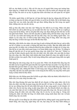 biết ơn, tán thành và chú ý. Hãy nói lời cảm ơn với người khác trong mọi trường hợp,
khen tặng họ vì thành tích họ đạt được, và thật chú ý khi họ muốn nói chuyện hay giao
tiếp với bạn. Ba cách xử sự này sẽ giúp bạn kiểm soát được các mối quan hệ với người
khác.
Tất nhiên, người khác có thể hợp tác với bạn nếu bạn đe dọa họ, nhưng như thế bạn chỉ
có được sự hợp tác tối thiểu, kết quả tối thiểu và sự hỗ trợ tối thiểu. Để có thể thành công
trong lĩnh vực của mình, bạn phải kêu gọi được những động lực bên trong của người
khác, những cảm xúc sâu sắc của họ.
Điều gì thúc đẩy nhân viên làm việc? Động lực lớn nhất là sự rõ ràng. Nhân viên phải
biết chính xác anh ta phải làm gì, tại sao phải làm như vậy và công việc đó có ý nghĩa gì
trong toàn bộ hệ thống. Anh ta cần phải biết công việc được đánh giá như thế nào và khi
nào phải hoàn thành. Anh ta cần biết cần phải có phẩm chất gì để làm được công việc đó
và nỗ lực của mình ảnh hưởng như thế nào đến công việc của những người khác. Các
nhiệm vụ của công việc và trình tự thực hiện chúng càng rõ ràng, nhân viên càng cảm
thấy hài lòng và thoải mái ngay từ khi bắt đầu thực hiện.
Mặt khác, điều khiến cho nhân viên nản lòng là anh ta không biết phải làm gì, anh ta thấy
mơ hồ về nhiệm vụ của mình và không biết phải làm gì trước. Bạn hãy dành nhiều thời
gian trao đổi với nhân viên và khuyến khích họ đưa ra phản hồi và nhận xét về công việc,
như thế họ sẽ cảm thấy mình quan trọng và sẽ hoàn thành công việc tốt hơn. Từ chúng ta
đang đề cập khi nói về sự trao quyền trong công việc chính là từ “làm chủ.” Nhiệm vụ
của bạn là phải chuyển quyền làm chủ cho nhân viên. Khi nhân viên cảm thấy họ được
làm chủ công việc, thấy được trách nhiệm phải hoàn thành tốt công việc nghĩa là anh ta
đã thật sự được trao quyền. Đây là một trong những khía cạnh quan trọng nhất của nghệ
thuật quản lý.
Một động lực nữa trong công việc là sự quan tâm. Nhân viên đã phát biểu rằng ông chủ
tốt nhất của họ là người biết quan tâm đến mọi người như bạn của mình. Các ông chủ này
đã dành thời gian hỏi thăm về cuộc sống của nhân viên và kiên nhẫn lắng nghe họ tâm sự
về những khúc mắc, những khó khăn và tình trạng cuộc sống gia đình của họ. Nhân viên
càng thấy cấp trên của mình quan tâm và tôn trọng họ bao nhiêu, họ càng thấy mình quan
trọng và được khích lệ bấy nhiêu.
Biểu hiện của việc không quan tâm là thiếu sự ghi nhận, thiếu tán thành, thiếu khích lệ và
thiếu chú ý tới cuộc sống của nhân viên.
Hãy nhớ rằng khoảng thời gian bạn dành để nói chuyện và lắng nghe nhân viên là tín
hiệu cho nhân viên thấy họ quan trọng như thế nào đối với bạn và với công ty. Đây là lý
do tại sao những ông chủ tốt luôn dành thời gian đi dạo xung quanh và nói chuyện với
nhân viên. Họ ăn trưa hay uống cà phê cùng nhân viên. Họ khuyến khích các nhận xét,
các cuộc thảo luận cởi mở và những bất đồng liên quan đến công việc. Họ tạo ra một môi
trường, trong đó nhân viên cảm thấy công việc là của họ và của công ty. Trong môi
trường đó, nhân viên thấy hài lòng với chính mình, mong muốn được làm việc và hoàn
thành công việc của mình.
Để trao quyền và tạo động lực cho nhóm người thứ ba, những người xung quanh bạn như
khách hàng, nhà cung ứng, ngân hàng vân vân, bạn cũng chỉ cần thực hành những gì
10
 