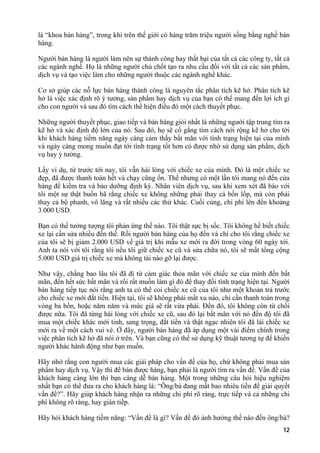 là “khoa bán hàng”, trong khi trên thế giới có hàng trăm triệu người sống bằng nghề bán
hàng.
Người bán hàng là người làm nên sự thành công hay thất bại của tất cả các công ty, tất cả
các ngành nghề. Họ là những người chủ chốt tạo ra nhu cầu đối với tất cả các sản phẩm,
dịch vụ và tạo việc làm cho những người thuộc các ngành nghề khác.
Cơ sở giúp các nỗ lực bán hàng thành công là nguyên tắc phân tích kẽ hở. Phân tích kẽ
hở là việc xác định rõ ý tưởng, sản phẩm hay dịch vụ của bạn có thể mang đến lợi ích gì
cho con người và sau đó tìm cách thể hiện điều đó một cách thuyết phục.
Những người thuyết phục, giao tiếp và bán hàng giỏi nhất là những người tập trung tìm ra
kẽ hở và xác định độ lớn của nó. Sau đó, họ sẽ cố gắng tìm cách nới rộng kẽ hở cho tới
khi khách hàng tiềm năng ngày càng cảm thấy bất mãn với tình trạng hiện tại của mình
và ngày càng mong muốn đạt tới tình trạng tốt hơn có được nhờ sử dụng sản phẩm, dịch
vụ hay ý tưởng.
Lấy ví dụ, từ trước tới nay, tôi vẫn hài lòng với chiếc xe của mình. Đó là một chiếc xe
đẹp, đã được thanh toán hết và chạy cũng ổn. Thế nhưng có một lần tôi mang nó đến cửa
hàng để kiểm tra và bảo dưỡng định kỳ. Nhân viên dịch vụ, sau khi xem xét đã báo với
tôi một sự thật buồn bã rằng chiếc xe không những phải thay cả bốn lốp, mà còn phải
thay cả bộ phanh, vô lăng và rất nhiều các thứ khác. Cuối cùng, chi phí lên đến khoảng
3.000 USD.
Bạn có thể tưởng tượng tôi phản ứng thế nào. Tôi thật sực bị sốc. Tôi không hề biết chiếc
xe lại cần sửa nhiều đến thế. Rồi người bán hàng của họ đến và chỉ cho tôi rằng chiếc xe
của tôi sẽ bị giảm 2.000 USD về giá trị khi mẫu xe mới ra đời trong vòng 60 ngày tới.
Anh ta nói với tôi rằng tôi nếu tôi giữ chiếc xe cũ và sửa chữa nó, tôi sẽ mất tổng cộng
5.000 USD giá trị chiếc xe mà không tài nào gỡ lại được.
Như vậy, chẳng bao lâu tôi đã đi từ cảm giác thỏa mãn với chiếc xe của mình đến bất
mãn, đến hết sức bất mãn và rồi rất muốn làm gì đó để thay đổi tình trạng hiện tại. Người
bán hàng tiếp tục nói rằng anh ta có thể coi chiếc xe cũ của tôi như một khoản trả trước
cho chiếc xe mới đắt tiền. Hiện tại, tôi sẽ không phải mất xu nào, chỉ cần thanh toán trong
vòng ba bốn, hoặc năm năm và mức giá sẽ rất vừa phải. Đến đó, tôi không còn từ chối
được nữa. Tôi đã từng hài lòng với chiếc xe cũ, sau đó lại bất mãn với nó đến độ tôi đã
mua một chiếc khác mới tinh, sang trọng, đắt tiền và thật ngạc nhiên tôi đã lái chiếc xe
mới ra về một cách vui vẻ. Ở đây, người bán hàng đã áp dụng một vài điểm chính trong
việc phân tích kẽ hở đã nói ở trên. Và bạn cũng có thể sử dụng kỹ thuật tương tự để khiến
người khác hành động như bạn muốn.
Hãy nhớ rằng con người mua các giải pháp cho vấn đề của họ, chứ không phải mua sản
phẩm hay dịch vụ. Vậy thì để bán được hàng, bạn phải là người tìm ra vấn đề. Vấn đề của
khách hàng càng lớn thì bạn càng dễ bán hàng. Một trong những câu hỏi hiệu nghiệm
nhất bạn có thể đưa ra cho khách hàng là: “Ông/bà đang mất bao nhiêu tiền để giải quyết
vấn đề?”. Hãy giúp khách hàng nhận ra những chi phí rõ ràng, trực tiếp và cả những chi
phí không rõ ràng, hay gián tiếp.
Hãy hỏi khách hàng tiềm năng: “Vấn đề là gì? Vấn đề đó ảnh hưởng thế nào đến ông/bà?
12
 