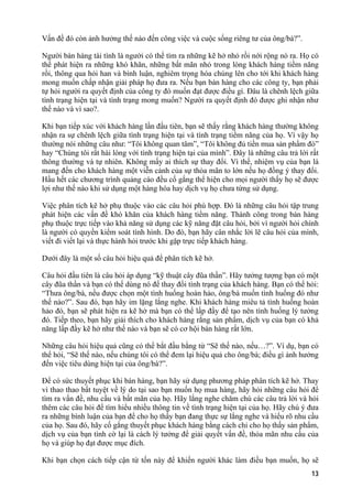 Vấn đề đó còn ảnh hưởng thế nào đến công việc và cuộc sống riêng tư của ông/bà?”.
Người bán hàng tài tình là người có thể tìm ra những kẽ hở nhỏ rồi nới rộng nó ra. Họ có
thể phát hiện ra những khó khăn, những bất mãn nhỏ trong lòng khách hàng tiềm năng
rồi, thông qua hỏi han và bình luận, nghiêm trọng hóa chúng lên cho tới khi khách hàng
mong muốn chấp nhận giải pháp họ đưa ra. Nếu bạn bán hàng cho các công ty, bạn phải
tự hỏi người ra quyết định của công ty đó muốn đạt được điều gì. Đâu là chênh lệch giữa
tình trạng hiện tại và tình trạng mong muốn? Người ra quyết định đó được ghi nhận như
thế nào và vì sao?.
Khi bạn tiếp xúc với khách hàng lần đầu tiên, bạn sẽ thấy rằng khách hàng thường không
nhận ra sự chênh lệch giữa tình trạng hiện tại và tình trạng tiềm năng của họ. Vì vậy họ
thường nói những câu như: “Tôi không quan tâm”, “Tôi không đủ tiền mua sản phẩm đó”
hay “Chúng tôi rất hài lòng với tình trạng hiện tại của mình”. Đây là những câu trả lời rất
thông thường và tự nhiên. Không mấy ai thích sự thay đổi. Vì thế, nhiệm vụ của bạn là
mang đến cho khách hàng một viễn cảnh của sự thỏa mãn to lớn nếu họ đồng ý thay đổi.
Hầu hết các chương trình quảng cáo đều cố gắng thể hiện cho mọi người thấy họ sẽ được
lợi như thế nào khi sử dụng một hàng hóa hay dịch vụ họ chưa từng sử dụng.
Việc phân tích kẽ hở phụ thuộc vào các câu hỏi phù hợp. Đó là những câu hỏi tập trung
phát hiện các vấn đề khó khăn của khách hàng tiềm năng. Thành công trong bán hàng
phụ thuộc trực tiếp vào khả năng sử dụng các kỹ năng đặt câu hỏi, bởi vì người hỏi chính
là người có quyền kiểm soát tình hình. Do đó, bạn hãy cân nhắc lời lẽ câu hỏi của mình,
viết đi viết lại và thực hành hỏi trước khi gặp trực tiếp khách hàng.
Dưới đây là một số câu hỏi hiệu quả để phân tích kẽ hở.
Câu hỏi đầu tiên là câu hỏi áp dụng “kỹ thuật cây đũa thần”. Hãy tưởng tượng bạn có một
cây đũa thần và bạn có thể dùng nó để thay đổi tình trạng của khách hàng. Bạn có thể hỏi:
“Thưa ông/bà, nếu được chọn một tình huống hoàn hảo, ông/bà muốn tình huống đó như
thế nào?”. Sau đó, bạn hãy im lặng lắng nghe. Khi khách hàng miêu tả tình huống hoàn
hảo đó, bạn sẽ phát hiện ra kẽ hở mà bạn có thể lấp đầy để tạo nên tình huống lý tưởng
đó. Tiếp theo, bạn hãy giải thích cho khách hàng rằng sản phẩm, dịch vụ của bạn có khả
năng lấp đầy kẽ hở như thế nào và bạn sẽ có cơ hội bán hàng rất lớn.
Những câu hỏi hiệu quả cũng có thể bắt đầu bằng từ “Sẽ thế nào, nếu…?”. Ví dụ, bạn có
thể hỏi, “Sẽ thế nào, nếu chúng tôi có thể đem lại hiệu quả cho ông/bà; điều gì ảnh hưởng
đến việc tiêu dùng hiện tại của ông/bà?”.
Để có sức thuyết phục khi bán hàng, bạn hãy sử dụng phương pháp phân tích kẽ hở. Thay
vì thao thao bất tuyệt về lý do tại sao bạn muốn họ mua hàng, hãy hỏi những câu hỏi để
tìm ra vấn đề, nhu cầu và bất mãn của họ. Hãy lắng nghe chăm chú các câu trả lời và hỏi
thêm các câu hỏi để tìm hiểu nhiều thông tin về tình trạng hiện tại của họ. Hãy chú ý đưa
ra những bình luận của bạn để cho họ thấy bạn đang thực sự lắng nghe và hiểu rõ nhu cầu
của họ. Sau đó, hãy cố gắng thuyết phục khách hàng bằng cách chỉ cho họ thấy sản phẩm,
dịch vụ của bạn tình cờ lại là cách lý tưởng để giải quyết vấn đề, thỏa mãn nhu cầu của
họ và giúp họ đạt được mục đích.
Khi bạn chọn cách tiếp cận từ tốn này để khiến người khác làm điều bạn muốn, họ sẽ
13
 