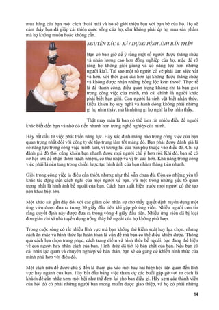 mua hàng của bạn một cách thoải mái và họ sẽ giới thiệu bạn với bạn bè của họ. Họ sẽ
cảm thấy bạn đã giúp cải thiện cuộc sống của họ, chứ không phải ép họ mua sản phẩm
mà họ không muốn hoặc không cần.
NGUYÊN TẮC 6: XÂY DỰNG HÌNH ẢNH BẢN THÂN
Bạn có bao giờ để ý rằng một số người được thăng chức
và nhận lương cao hơn đồng nghiệp của họ, mặc dù rõ
ràng họ không giỏi giang và có năng lực hơn những
người kia?. Tại sao một số người có vẻ phải làm việc vất
vả hơn, với thời gian dài hơn lại không được thăng chức
và không được nhận những bổng lộc kèm theo?. Thực tế
là để thành công, điều quan trọng không chỉ là bạn giỏi
trong công việc của mình, mà cái chính là người khác
phải biết bạn giỏi. Con người là sinh vật biết nhận thức.
Điều khiến họ suy nghĩ và hành động không phải những
gì họ nhìn thấy, mà là những gì họ nghĩ là họ nhìn thấy.
Thật may mắn là bạn có thể làm rất nhiều điều để người
khác biết đến bạn và nhờ đó tiến nhanh hơn trong nghề nghiệp của mình.
Hãy bắt đầu từ việc phát triển năng lực. Hãy xác định mảng nào trong công việc của bạn
quan trọng nhất đối với công ty để tập trung làm tốt mảng đó. Bạn phải được đánh giá là
có năng lực trong công việc mình làm, vì tương lai của bạn phụ thuộc vào điều đó. Chỉ sự
đánh giá đó thôi cũng khiến bạn nhanh được mọi người chú ý hơn rồi. Khi đó, bạn sẽ có
cơ hội lớn để nhận thêm trách nhiệm, có thu nhập và vị trí cao hơn. Khả năng trong công
việc phải là nền tảng trong chiến lược tạo hình ảnh của bạn nhằm thăng tiến nhanh.
Giỏi trong công việc là điều cần thiết, nhưng như thế vẫn chưa đủ. Còn có những yếu tố
khác tác động đến cách nghĩ của mọi người về bạn. Và một trong những yếu tố quan
trọng nhất là hình ảnh bề ngoài của bạn. Cách bạn xuất hiện trước mọi người có thể tạo
nên khác biệt lớn.
Một khảo sát gần đây đối với các giám đốc nhân sự cho thấy quyết định tuyển dụng một
ứng viên được đưa ra trong 30 giây đầu tiên khi gặp gỡ ứng viên. Nhiều người còn tin
rằng quyết định này được đưa ra trong vòng 4 giây đầu tiên. Nhiều ứng viên đã bị loại
đơn giản chỉ vì nhà tuyển dụng trông thấy bề ngoài của họ không phù hợp.
Trong cuộc sống có rất nhiều lĩnh vực mà bạn không thể kiểm soát hay lựa chọn, nhưng
cách ăn mặc và hình thức lại hoàn toàn là vấn đề mà bạn có thể điều khiển được. Thông
qua cách lựa chọn trang phục, cách trang điểm và hình thức bề ngoài, bạn đang thể hiện
về con người hay nhân cách của bạn. Hình thức đã tiết lộ bản chất của bạn. Nếu bạn có
cái nhìn lạc quan và chuyên nghiệp về bản thân, bạn sẽ cố gắng để khiến hình thức của
mình phù hợp với điều đó.
Một cách nữa để được chú ý đến là tham gia vào một hay hai hiệp hội liên quan đến lĩnh
vực hay ngành của bạn. Hãy bắt đầu bằng việc tham dự các buổi gặp gỡ với tư cách là
khách để cân nhắc xem một hội như thế đem lại cho bạn điều gì. Hãy xem các thành viên
của hội đó có phải những người bạn mong muốn được giao thiệp, và họ có phải những
14
 