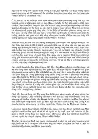 người uy tín trong lĩnh vực của mình không. Sau đó, nếu bạn thấy việc được những người
quan trọng trong hội đó biết đến có thể giúp bạn thăng tiến trong công việc, hãy tham gia
vào hội đó với tư cách thành viên.
Ở đó, bạn có cơ hội thể hiện mình trước những nhân vật quan trọng trong lĩnh vực của
bạn mà không sợ những con mắt xoi mói. Bạn có thể cho họ thấy khả năng và nhân cách
của bạn. Bạn có thể mở rộng các mối liên hệ quan trọng theo một trong những cách hiệu
quả nhất. Bạn cũng có thể tham gia vào một tổ chức từ thiện và hoạt động tích cực trong
các chương trình quyên góp hàng năm. Có thể hiện tại bạn chưa giàu có, nhưng bạn có
thời gian, và lòng nhiệt tình của bạn sẽ sớm được cấp trên chú ý. Nhiều người mặc dù
không có nhiều mối quan hệ và khả năng, nhưng vẫn trở nên nổi bật nhờ giao thiệp với
những người quan trọng trong các tổ chức từ thiện và hiệp hội.
Vài năm trước, tôi làm việc cho phòng thương mại của bang và tình nguyện tham gia vào
Ban Giáo dục kinh tế. Rất ít thành viên dành thời gian và công sức cho ban này nên
những người tham gia ban này có rất nhiều việc. Trong vòng một năm, tôi đã được thay
mặt cho hội phát biểu tại hội nghị thường niên. Trong số các thành viên hội nghị có một
số thương gia có sức ảnh hưởng trong toàn bang. Vài năm sau đó, tôi được mời đến một
cuộc họp báo quan trọng với ngài thống đốc và các phụ tá của ông. Tôi trở nên nổi tiếng
trong giới kinh doanh đến nỗi trong vòng sáu tháng sau đó tôi được mời điều hành một
công ty với mức lương gấp ba mức lương trước đó. Tất cả bắt đầu từ việc tham gia tích
cực vào hoạt động của phòng thương mại.
Bạn có thể làm nhiều điều khác để được biết đến - điều không phải ai cũng làm được. Ví
dụ, một công trình nghiên cứu 105 nhà quản trị đã kết luận rằng có hai phẩm chất giúp
tiến nhanh trong sự nghiệp. Thứ nhất là biết ưu tiên làm việc gì trước, khả năng phân biệt
việc quan trọng và không quan trọng trong cả núi công việc anh ta phải thực hiện trong
ngày. Thứ hai là tốc độ làm việc, khả năng hoàn thành công việc một cách nhanh chóng.
Nhà quản lý thường đánh giá cao những người biết sắp xếp công việc và hoàn thành công
việc nhanh chóng. Khả năng hoàn thành công việc chính là một trong những phẩm chất
được đánh giá cao nhất. Khi cấp trên của bạn giao việc cho bạn rồi bỏ đi mà không cần
phải lo lắng về nó, nghĩa là bạn đã đưa mình tới con đường sẽ đảm bảo chắc chắn việc
thăng chức và tăng lương của bạn.
Cách tiếp theo để được biết đến nhiều hơn là liên tục nâng cao các kỹ năng bổ trợ cho
công việc của bạn. Chắc chắn rằng cấp trên sẽ biết điều đó. Hãy tìm kiếm các khóa học
nâng cao và bàn bạc với cấp trên. Bạn có thể đề nghị ông ta đài thọ cho khóa học, nhưng
nhớ nhấn mạnh rằng bạn sẽ tham gia khóa học cho dù có được đài thọ hay không. Các
ông chủ thường rất ấn tượng với những người luôn cố gắng học tập để phục vụ công ty.
Cuối cùng, bạn sẽ được biết đến nhiều hơn nếu bạn có một thái độ suy nghĩ tích cực. Mọi
người đều thích ở bên cạnh và nói tốt về người mà họ thích. Một tinh thần vui vẻ, lạc
quan sẽ nhanh chóng được mọi người chú ý. Khi bạn cố gắng duy trì thái độ thân thiện
với mọi người, họ cũng sẽ cố gắng để tạo cơ hội cho bạn.
Tóm lại, cố gắng trở thành một người có nhân cách là cách tốt nhất giúp bạn được mọi
người biết đến và là cách gián tiếp để mở rộng các cơ hội thăng tiến cho bạn. Và bạn sẽ
làm được điều đó nếu bạn thật sự mong muốn.
Bizpro Group
15
 