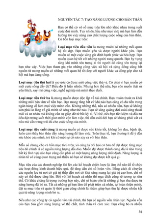 NGUYÊN TẮC 7: TẠO NĂNG LƯỢNG CHO BẢN THÂN
Bạn có thể có vô số mục tiêu lớn nhỏ khác nhau trong suốt
cuộc đời mình. Tuy nhiên, hầu như mọi việc mà bạn làm đều
hướng tới việc nâng cao chất lượng cuộc sống của bản thân.
Có bốn loại mục tiêu:
Loại mục tiêu đầu tiên là mong muốn có những mối quan
hệ tốt đẹp. Bạn muốn yêu và được người khác yêu. Bạn
muốn có một cuộc sống gia đình hạnh phúc và hòa hợp. Bạn
muốn quan hệ tốt với những người xung quanh. Bạn hy vọng
rằng khi mình tôn trọng ai thì người đó cũng tôn trọng lại
bạn như vậy. Việc bạn tham gia vào những công việc xã hội và cộng đồng cũng bắt
nguồn từ mong muốn có những mối quan hệ tốt đẹp với người khác và đóng góp cho xã
hội mà bạn đang sống.
Loại mục tiêu thứ hai là mơ ước có được một công việc thú vị. Có phải vì bạn muốn có
một cuộc sống đầy đủ? Điều đó là hiển nhiên. Nhưng hơn thế nữa, bạn còn muốn thật sự
yêu thích, say mê công việc, nghề nghiệp mà mình theo đuổi.
Loại mục tiêu thứ ba là mong muốn được độc lập về tài chính. Bạn muốn thoát ra khỏi
những mối bận tâm về tiền bạc. Bạn mong rằng bất cứ khi nào bạn cũng có đủ tiền trong
ngân hàng để làm mọi việc mình cần. Không những thế, nếu có nhiều tiền, bạn sẽ không
còn phải lo lắng về già mình sẽ sống như thế nào. Bạn sẽ sống quãng đời cuối cùng thoải
mái và an nhàn mà không cần sự giúp đỡ từ bất kỳ ai. Vì thế, nếu bạn tiết kiệm và đầu tư
đều đặn trong suốt thời gian mình còn làm việc, thì đến cuối đời bạn sẽ không phải vất vả
nữa mà vẫn trang trải đủ cho cuộc sống của mình.
Loại mục tiêu cuối cùng là mong muốn có được sức khỏe tốt, không ốm đau, bệnh tật,
luôn cảm thấy bản thân đầy năng lượng để làm việc. Trên thực tế, bạn thường ít để ý đến
sức khỏe của mình, trừ khi có một sự cố nào xảy ra với bản thân.
Mẫu số chung cho cả bốn mục tiêu trên, và cũng là đòi hỏi cơ bản để đạt được từng mục
tiêu đó chính là có nguồn năng lượng dồi dào. Muốn đạt được thành công dù là nhỏ trong
bất kỳ lĩnh vực nào bạn cũng cần phải có một lượng năng lượng nhất định. Năng lượng là
nhân tố vô cùng quan trọng mà thiếu nó bạn sẽ không đạt được kết quả gì.
Mục tiêu của các doanh nghiệp khi lên các kế hoạch chiến lược là làm thế nào để tổ chức
các hoạt động kinh doanh hiệu quả, để tăng dần chỉ số hoàn vốn. Bằng cách di chuyển
các nguồn lực từ nơi có giá trị thấp đến nơi có khả năng mang lại giá trị cao hơn, chỉ số
này có thể được tăng lên. Đối với kế hoạch cá nhân thì mục đích cũng sẽ tương tự như
thế. Có khác chăng là trong trường hợp này, chỉ số hoàn vốn là những gì bạn thu được từ
năng lượng đã bỏ ra. Tất cả những gì bạn làm để phát triển cá nhân, tự hoàn thiện mình,
đặt ra mục tiêu và quản lý thời gian cũng chính là nhằm giúp bạn thu lại được nhiều kết
quả từ năng lượng mình bỏ ra.
Nếu như các công ty có nguồn vốn tài chính, thì bạn có nguồn vốn nhân lực. Nguồn vốn
của bạn bao gồm năng lượng về thể chất, tinh thần và cảm xúc. Bạn càng bỏ ra nhiều
16
 