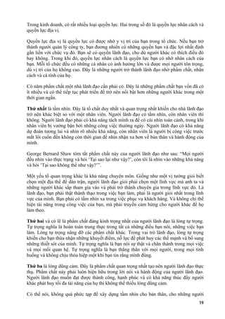 Trong kinh doanh, có rất nhiều loại quyền lực. Hai trong số đó là quyền lực nhân cách và
quyền lực địa vị.
Quyền lực địa vị là quyền lực có được nhờ y vị trí của bạn trong tổ chức. Nếu bạn trở
thành người quản lý công ty, bạn đương nhiên có những quyền hạn và đặc lợi nhất định
gắn liền với chức vụ đó. Bạn sẽ có quyền lãnh đạo, cho dù người khác có thích điều đó
hay không. Trong khi đó, quyền lực nhân cách là quyền lực bạn có nhờ nhân cách của
bạn. Mỗi tổ chức đều có những cá nhân có ảnh hưởng lớn và được mọi người tôn trọng,
dù vị trí của họ không cao. Đây là những người trở thành lãnh đạo nhờ phẩm chất, nhân
cách và cá tính của họ.
Có năm phẩm chất một nhà lãnh đạo cần phải có. Đây là những phẩm chất bạn vốn đã có
ít nhiều và có thể tiếp tục phát triển để trở nên nổi bật hơn những người khác trong một
thời gian ngắn.
Thứ nhất là tầm nhìn. Đây là tố chất duy nhất và quan trọng nhất khiến cho nhà lãnh đạo
trở nên khác biệt so với một nhân viên. Người lãnh đạo có tầm nhìn, còn nhân viên thì
không. Người lãnh đạo phải có khả năng tách mình ra để có cái nhìn toàn cảnh, trong khi
nhân viên bị vướng bận bởi những công việc thường ngày. Người lãnh đạo có khả năng
dự đoán tương lai và nhìn rõ nhiều khả năng, còn nhân viên là người bị công việc trước
mắt lôi cuốn đến không còn thời gian để nhìn nhận xa hơn về bản thân và hành động của
mình.
George Bernard Shaw tóm tắt phẩm chất này của người lãnh đạo như sau: “Mọi người
đều nhìn vào thực trạng và hỏi ‘Tại sao lại như vậy?’, còn tôi là nhìn vào những khả năng
và hỏi ‘Tại sao không thể như vậy?’”.
Một yếu tố quan trọng khác là khả năng chuyên môn. Giống như một vị tướng giỏi biết
chọn một địa thế để dàn trận, người lãnh đạo giỏi phải chọn một lĩnh vực mà anh ta và
những người khác sắp tham gia vào và phải trở thành chuyên gia trong lĩnh vực đó. Là
lãnh đạo, bạn phải thật thành thạo trong việc bạn làm, phải là người giỏi nhất trong lĩnh
vực của mình. Bạn phải có tầm nhìn xa trong việc phục vụ khách hàng. Và không chỉ thể
hiện tài năng trong công việc của bạn, mà phải truyền cảm hứng cho người khác để họ
làm theo.
Thứ hai và có lẽ là phẩm chất đáng kính trọng nhất của người lãnh đạo là lòng tự trọng.
Tự trọng nghĩa là hoàn toàn trung thực trong tất cả những điều bạn nói, những việc bạn
làm. Lòng tự trọng nâng đỡ các phẩm chất khác. Trong vai trò lãnh đạo, lòng tự trọng
khiến cho bạn thừa nhận những khuyết điểm, nỗ lực để phát huy các thế mạnh và bổ sung
những thiết sót của mình. Tự trọng nghĩa là bạn nói sự thật và chân thành trong mọi việc
và mọi mối quan hệ. Tự trọng nghĩa là bạn thẳng thắn với mọi người, trong mọi tình
huống và không chịu thỏa hiệp một khi bạn tin rằng mình đúng.
Thứ ba là lòng dũng cảm. Đây là phẩm chất quan trọng nhất tạo nên người lãnh đạo thực
thụ. Phẩm chất này phải luôn hiện hữu trong lời nói và hành động của người lãnh đạo.
Người lãnh đạo muốn đạt được thành công, hạnh phúc và có khả năng thúc đẩy người
khác phát huy tối đa tài năng của họ thì không thể thiếu lòng dũng cảm.
Có thể nói, không quá phức tạp để xây dựng tầm nhìn cho bản thân, cho những người
19
 