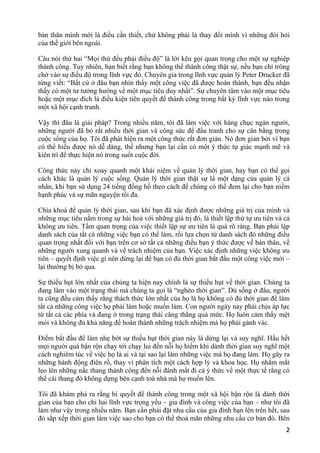 bản thân mình mới là điều cần thiết, chứ không phải là thay đổi mình vì những đòi hỏi
của thế giới bên ngoài.
Câu nói thứ hai “Mọi thứ đều phải điều độ” là lời kêu gọi quan trọng cho một sự nghiệp
thành công. Tuy nhiên, bạn biết rằng bạn không thể thành công thật sự, nếu bạn chỉ trông
chờ vào sự điều độ trong lĩnh vực đó. Chuyên gia trong lĩnh vực quản lý Peter Drucker đã
từng viết: “Bất cứ ở đâu bạn nhìn thấy một công việc đã được hoàn thành, bạn đều nhận
thấy có một tư tưởng hướng về một mục tiêu duy nhất”. Sự chuyên tâm vào một mục tiêu
hoặc một mục đích là điều kiện tiên quyết để thành công trong bất kỳ lĩnh vực nào trong
một xã hội cạnh tranh.
Vậy thì đâu là giải pháp? Trong nhiều năm, tôi đã làm việc với hàng chục ngàn người,
những người đã bỏ rất nhiều thời gian và công sức để đấu tranh cho sự cân bằng trong
cuộc sống của họ. Tôi đã phát hiện ra một công thức rất đơn giản. Nó đơn giản bởi vì bạn
có thể hiểu được nó dễ dàng, thế nhưng bạn lại cần có một ý thức tự giác mạnh mẽ và
kiên trì để thực hiện nó trong suốt cuộc đời.
Công thức này chỉ xoay quanh một khái niệm về quản lý thời gian, hay bạn có thể gọi
cách khác là quản lý cuộc sống. Quản lý thời gian thật sự là một dạng của quản lý cá
nhân, khi bạn sử dụng 24 tiếng đồng hồ theo cách để chúng có thể đem lại cho bạn niềm
hạnh phúc và sự mãn nguyện tối đa.
Chìa khoá để quản lý thời gian, sau khi bạn đã xác định được những giá trị của mình và
những mục tiêu nằm trong sự hài hoà với những giá trị đó, là thiết lập thứ tự ưu tiên và cả
không ưu tiên. Tầm quan trọng của việc thiết lập sự ưu tiên là quá rõ ràng. Bạn phải lập
danh sách của tất cả những việc bạn có thể làm, rồi lựa chọn từ danh sách đó những điều
quan trọng nhất đối với bạn trên cơ sở tất cả những điều bạn ý thức được về bản thân, về
những người xung quanh và về trách nhiệm của bạn. Việc xác định những việc không ưu
tiên – quyết định việc gì nên dừng lại để bạn có đủ thời gian bắt đầu một công việc mới –
lại thường bị bỏ qua.
Sự thiếu hụt lớn nhất của chúng ta hiện nay chính là sự thiếu hụt về thời gian. Chúng ta
đang lâm vào một trạng thái mà chúng ta gọi là “nghèo thời gian”. Dù sống ở đâu, người
ta cũng đều cảm thấy rằng thách thức lớn nhất của họ là họ không có đủ thời gian để làm
tất cả những công việc họ phải làm hoặc muốn làm. Con người ngày nay phải chịu áp lực
từ tất cả các phía và đang ở trong trạng thái căng thẳng quá mức. Họ luôn cảm thấy mệt
mỏi và không đủ khả năng để hoàn thành những trách nhiệm mà họ phải gánh vác.
Điểm bắt đầu để làm nhẹ bớt sự thiếu hụt thời gian này là dừng lại và suy nghĩ. Hầu hết
mọi người quá bận rộn chạy tới chạy lui đến nỗi họ hiếm khi dành thời gian suy nghĩ một
cách nghiêm túc về việc họ là ai và tại sao lại làm những việc mà họ đang làm. Họ gây ra
những hành động điên rồ, thay vì phân tích một cách hợp lý và khoa học. Họ nhắm mắt
leo lên những nấc thang thành công đến nỗi đánh mất đi cả ý thức về một thực tế rằng có
thể cái thang đó không dựng bên cạnh toà nhà mà họ muốn lên.
Tôi đã khám phá ra rằng bí quyết để thành công trong một xã hội bận rộn là dành thời
gian của bạn cho chỉ hai lĩnh vực trọng yếu – gia đình và công việc của bạn – như tôi đã
làm như vậy trong nhiều năm. Bạn cần phải đặt nhu cầu của gia đình bạn lên trên hết, sau
đó sắp xếp thời gian làm việc sao cho bạn có thể thoả mãn những nhu cầu cơ bản đó. Bên
2
 