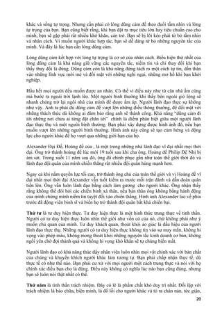 khác và sống tự trọng. Nhưng cần phải có lòng dũng cảm để theo đuổi tầm nhìn và lòng
tự trọng của bạn. Bạn cũng biết rằng, khi bạn đặt ra mục tiêu lớn hay tiêu chuẩn cao cho
mình, bạn sẽ gặp phải rất nhiều khó khăn, cản trở. Bạn sẽ bị lôi kéo phải từ bỏ tầm nhìn
và nhân cách. Vì muốn người khác hợp tác, bạn sẽ dễ dàng từ bỏ những nguyên tắc của
mình. Và đây là lúc bạn cần lòng dũng cảm.
Lòng dũng cảm kết hợp với lòng tự trọng là cơ sở của nhân cách. Biểu hiện thứ nhất của
lòng dũng cảm là khả năng giữ vững các nguyên tắc, niềm tin và chỉ thay đổi khi bạn
thấy thay đổi là đúng. Dũng cảm còn là khả năng đứng tách ra một cách tự tin, dấn thân
vào những lĩnh vực mới mẻ và đối mặt với những nghi ngại, những mơ hồ khi bạn khởi
nghiệp.
Hầu hết mọi người đều muốn được an nhàn. Có thể ví điều này như từ căn nhà ấm cúng
mà bước ra ngoài trời lạnh lẽo. Một người bình thường khi thấy bên ngoài gió lộng sẽ
nhanh chóng trở lại ngôi nhà của mình để được ấm áp. Người lãnh đạo thực sự không
như vậy. Anh ta phải đủ dũng cảm để vượt lên những điều thông thường, để đối mặt với
những thách thức dù không ai đảm bảo rằng anh sẽ thành công. Khả năng “dũng cảm đi
tới những nơi chưa ai từng đặt chân tới” chính là điểm phân biệt giữa một người lãnh
đạo thực thụ và một người bình thường. Bạn phải xây dựng được hình ảnh đó, nếu bạn
muốn vượt lên những người bình thường. Hình ảnh này cũng sẽ tạo cảm hứng và động
lực cho người khác để họ vượt qua những giới hạn của họ.
Alexander Đại Đế, Hoàng đế của , là một trong những nhà lãnh đạo vĩ đại nhất mọi thời
đại. Ông trở thành hoàng đế lúc mới 19 tuổi sau khi cha ông, Hoàng đế Philip Đệ Nhị bị
ám sát. Trong suốt 11 năm sau đó, ông đã chinh phục gần như toàn thế giới thời đó và
lãnh đạo đội quân của mình chiến thắng rất nhiều đội quân hùng mạnh hơn.
Ngay cả khi nắm quyền lực tối cao, trở thành ông chủ của toàn thế giới và vị Hoàng đế vĩ
đại nhất mọi thời đại Alexander vẫn tuốt kiếm ra trước mỗi trận đánh và dẫn đoàn quân
tiến lên. Ông vẫn luôn lãnh đạo bằng cách làm gương cho người khác. Ông nhận thấy
rằng không thể đòi hỏi các chiến binh xả thân, nếu bản thân ông không bằng hành động
của mình chứng minh niềm tin tuyệt đối vào chiến thắng. Hình ảnh Alexander lao về phía
trước đã động viên binh sĩ và biến họ trở thành đội quân bất khả chiến bại.
Thứ tư là tư duy hiện thực. Tư duy hiện thực là một hình thức trung thực về tinh thần.
Người có tư duy hiện thực luôn nhìn thế giới như vốn có của nó, chứ không phải như ý
muốn chủ quan của mình. Tư duy khách quan, thoát khỏi ảo giác là dấu hiệu của người
lãnh đạo thực thụ. Những người có tư duy hiện thực không tin vào sự may mắn, không hi
vọng vào phép màu, không mong thoát khỏi những nguyên tắc kinh doanh cơ bản, không
ngồi yên chờ đợi thành quả và không hi vọng khó khăn sẽ tự chúng biến mất.
Người lãnh đạo có khả năng thúc đẩy nhân viên luôn nhìn mọi vật chính xác với bản chất
của chúng và khuyến khích người khác làm tương tự. Bạn phải chấp nhận thực tế, dù
thực tế có như thế nào. Bạn phải cư xử với mọi người một cách trung thực và nói với họ
chính xác điều bạn cho là đúng. Điều này không có nghĩa lúc nào bạn cũng đúng, nhưng
bạn sẽ luôn nói thật nhất có thể.
Thứ năm là tinh thần trách nhiệm. Đây có lẽ là phẩm chất khó duy trì nhất. Đối lập với
trách nhiệm là bào chữa, biện minh, là đổ lỗi cho người khác và tỏ ra chán nản, tức giận,
20
 