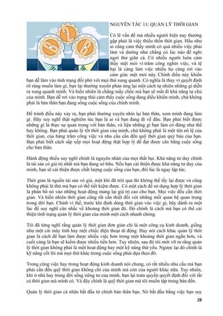 NGUYÊN TẮC 11: QUẢN LÝ THỜI GIAN
Có lẽ vấn đề mà nhiều người hiện nay thường
gặp phải là việc thiếu thốn thời gian. Hầu như
ai cũng cảm thấy mình có quá nhiều việc phải
làm và dường như chẳng có lúc nào để nghỉ
ngơi thư giãn cả. Có nhiều người luôn cảm
thấy mệt mỏi vì trăm công nghìn việc, và tệ
hại là càng làm việc nhiều họ càng rơi vào
cảm giác mệt mỏi này. Chính điều này khiến
bạn dễ lâm vào tình trạng đối phó với mọi thứ xung quanh. Có nghĩa là thay vì quyết định
rõ ràng muốn làm gì, bạn lại thường xuyên phản ứng lại một cách tự nhiên những gì diễn
ra xung quanh mình. Và hiển nhiên là chẳng mấy chốc mà bạn sẽ mất đi khả năng tự chủ
của mình. Bạn dễ rơi vào trạng thái cảm thấy cuộc sống đang điều khiển mình, chứ không
phải là bản thân bạn đang sống cuộc sống của chính mình.
Để tránh điều này xảy ra, bạn phải thường xuyên nhìn lại bản thân, xem mình đang làm
gì. Hãy suy nghĩ thật nghiêm túc bạn là ai và bạn đang đi về đâu. Bạn phải biết được
những gì là thực sự quan trọng với bản thân, và liệu những gì bạn làm có đúng như thế
hay không. Bạn phải quản lý tốt thời gian của mình, chứ không phải là một tên nô lệ của
thời gian, của hàng trăm công việc và nhu cầu cần đến quỹ thời gian quý báu của bạn.
Bạn phải biết cách sắp xếp mọi hoạt động thật hợp lý để đạt được cân bằng cuộc sống
cho bản thân.
Hành động thiếu suy nghĩ chính là nguyên nhân của mọi thất bại. Khả năng tư duy chính
là tài sản có giá trị nhất mà bạn đang sở hữu. Nếu bạn cải thiện được khả năng tư duy của
mình, bạn sẽ cải thiện được chất lượng cuộc sống của bạn, đôi lúc là ngay lập tức.
Thời gian là nguồn tài sản vô giá, một khi đã trôi qua thì không thể lấy lại được và cũng
không phải là thứ mà bạn có thể tiết kiệm được. Có một cách để sử dụng hợp lý thời gian
là phân bổ nó vào những hoạt động mang lại giá trị cao cho bạn. Mọi việc đều cần thời
gian. Và hiển nhiên thời gian cũng rất cần thiết đối với những mối quan hệ quan trọng
trong đời bạn. Chính vì thế, trước khi định dùng thời gian vào việc gì, hãy dành ra một
lúc để suy nghĩ cân nhắc về khoảng thời gian đó. Đó chính là cách mà bạn có thể cải
thiện tình trạng quản lý thời gian của mình một cách nhanh chóng.
Tôi đã từng nghĩ rằng quản lý thời gian đơn giản chỉ là một công cụ kinh doanh, giống
như một cái máy tính hay một chiếc điện thoại di động. Hay nói cách khác quản lý thời
gian là cách để bạn làm được nhiều việc hơn trong một khoảng thời gian ngắn hơn, và
cuối cùng là bạn sẽ kiếm được nhiều tiền hơn. Tuy nhiên, sau đó tôi mới vỡ ra rằng quản
lý thời gian không phải là một hoạt động hay một kỹ năng thứ yếu. Ngược lại đó chính là
kỹ năng cốt lõi mà mọi thứ khác trong cuộc sống phải dựa theo đó.
Trong công việc hay trong hoạt động kinh doanh nói chung, có rất nhiều nhu cầu mà bạn
phải cần đến quỹ thời gian không chỉ của mình mà còn của người khác nữa. Tuy nhiên,
khi ở nhà hay trong đời sống riêng tư của mình, bạn lại toàn quyền quyết định đối với tất
cả thời gian mà mình có. Và đây chính là quỹ thời gian mà tôi muốn tập trung bàn đến.
Quản lý thời gian cá nhân bắt đầu từ chính bản thân bạn. Nó bắt đầu bằng việc bạn suy
28
 