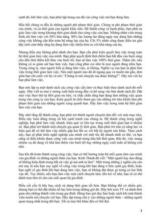 cạnh đó, khi làm việc, bạn phải tập trung cao độ vào công việc mà bạn đang làm.
Hầu hết chúng ta đều là những người phí phạm thời gian. Chúng ta phí phạm thời gian
của mình, và cả thời gian của người khác nữa. Để thành công và hạnh phúc, bạn phải tự
giác làm việc trong khoảng thời gian dành cho công việc của bạn. Những nhân viên trung
bình chỉ làm việc với 50% khả năng. 80% lực lượng lao động ngày nay đang làm những
công việc không cần đến toàn bộ năng lực của họ. Chỉ 5% nhân công được điều tra gần
đây mới cảm thấy rằng họ đang làm việc nhiều hơn so với khả năng của họ.
Nhưng điều này không phải dành cho bạn. Bạn cần phải kiên quyết làm việc trong toàn
bộ thời gian làm việc của mình. Bạn phải quyết định thời điểm bạn bắt đầu vào buổi sáng
cho đến thời điểm kết thúc vào buổi tối, bạn sẽ làm việc 100% thời gian. Thậm chí, nếu
không có ai giám sát bạn làm việc, bạn cũng phải coi như là mọi người đang nhìn bạn.
Trong công ty, mọi người biết ai đang làm việc, ai không. Nghĩa vụ của bạn là phải làm
việc trong thời gian làm việc. Nếu một người nào đó đi ngang qua và muốn tán gẫu, đơn
giản bạn chỉ cười với họ và nói: “Chúng ta nói chuyện sau được không?”. Hãy nói với họ
bạn phải làm việc.
Bạn nên lập ra một danh sách các công việc cần làm và thực hiện theo danh sách đó mỗi
ngày. Hãy viết ra mọi ý tưởng xuất hiện trong đầu và bổ sung vào bản danh sách đó. Đặt
mọi việc theo thứ tự thời gian ưu tiên, và chắc chắn rằng bạn đang làm những việc quan
trọng cho công ty của bạn. Kiên quyết từ chối tham gia vào những trò tiêu khiển làm phí
phạm thời gian của những người xung quanh bạn. Hãy làm việc trong toàn bộ thời gian
làm việc của bạn.
Hãy nhớ rằng để thành công, bạn phải trở thành người chuyên tâm đối với một mục tiêu.
Điều này luôn đúng trong xã hội cạnh tranh của chúng ta. Để thành công trong nghề
nghiệp, bạn phải làm việc nhanh, hiệu quả và liên tục trong suốt thời gian bạn ở nhiệm
sở. Bạn phải trở thành một chuyên gia quản lý thời gian. Bạn phải trở nên có năng lực và
hiệu quả để có thể làm việc nhiều gấp hai lần so với bất kỳ người nào khác. Theo cách
này, bạn sẽ phát triển nghề nghiệp của mình với một tốc độ nhanh nhất có thể, và bạn
cũng sẽ điều khiển được công việc của mình trong hầu hết thời gian. Khi đó, việc mang
nhiệm vụ dở dang về nhà làm thêm vào buổi tối hay những ngày cuối tuần sẽ không còn
nữa.
Sau khi đã hoàn thành xong công việc, bạn có thể hướng toàn bộ mối quan tâm của mình
vào gia đình và những người thân của bạn. Kinh Thánh đã viết: “Một người hay dao động
sẽ không kiên định trong bất cứ việc gì mà anh ta làm”. Một trong những ý nghĩa của câu
nói này là nếu bạn suy nghĩ về công việc trong khi bạn đang ở bên cạnh gia đình, hoặc
bạn nghĩ về gia đình khi bạn đang làm việc, bạn sẽ không đạt được gì trong cả hai lĩnh
vực đó. Tuy nhiên, nếu bạn làm việc một cách chuyên tâm, khi trở về nhà, bạn sẽ có thể
dành trọn tâm trí cho các mối quan hệ gia đình.
Điều cốt yếu là hãy học cách sử dụng thời gian tốt hơn. Bạn không thể có nhiều giờ,
nhưng bạn có thể đặt nhiều nỗ lực hơn trong những giờ đó. Hãy bớt xem TV và dành thời
gian cho những thành viên trong gia đình. Đừng bao giờ đọc báo hoặc sách khi một thành
viên muốn nói chuyện với bạn. Hãy tập trung chú ý vào những người thân – những người
quan trọng nhất trong đời bạn. Tất cả mọi thứ khác đều có thể đợi.
3
 