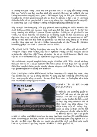 là khoảng thời gian “cứng”, ví dụ như thời gian làm việc, sẽ tác động đến những khoảng
thời gian “mềm”, như thời gian bạn dành cho gia đình. Điều này có nghĩa là nếu bạn
không hoàn thành công việc ở cơ quan vì đã không sử dụng tốt thời gian của mình ở đó,
bạn phải lấy bớt thời gian mình dành cho gia đình. Và kết quả là bạn sẽ dễ rơi vào trạng
thái mâu thuẫn, vì với bạn gia đình là quan trọng, nhưng bạn cũng không muốn công việc
bị ảnh hưởng. Bạn sẽ dễ bực tức và tưởng chừng như phải chịu rất nhiều sức ép.
Hãy suy nghĩ theo hướng này. Mỗi giây phút mà bạn đang lãng phí từ lúc bạn thức dậy
chính là khoảng thời gian mà cuối cùng chính gia đình bạn thiếu thốn. Vì thế hãy tập
trung vào công việc khi bạn ở cơ quan để cuối ngày bạn có thời gian với gia đình khi bạn
về nhà. Có ba câu hỏi mấu chốt mà bạn có thể thường xuyên hỏi bản thân mình để giữ
được cân bằng trong cuộc sống. Câu hỏi thứ nhất là: “Cái gì thực sự quan trọng với tôi?”
Bất kỳ lúc nào bạn cảm thấy mình có quá nhiều việc phải làm trong khi lại có rất ít thời
gian, hãy dừng ngay mọi việc lại và hỏi bản thân mình câu hỏi này. Và sau đó, phải đảm
bảo những gì bạn làm chính là câu trả lời cho câu hỏi đó.
Câu hỏi thứ hai là: “Những hoạt động nào mang lại cho tôi những giá trị cao nhất?”
Trong đời sống cá nhân của bạn, điều này có nghĩa là “Những việc nào mang lại cho tôi
sự thỏa mãn và hài lòng nhất? Trong số những việc mà tôi có thể làm được, đâu là công
việc mà tôi có thể tạo ra nhiều giá trị nhất cho cuộc sống của mình?”
Và câu hỏi cuối cùng mà bạn phải thường xuyên hỏi đi hỏi lại là: “Hiện tại cách sử dụng
thời gian nào của tôi là có giá trị nhất?” Bởi vì bạn chỉ có thể làm được một việc tại một
thời điểm, bạn phải thường xuyên sắp xếp lại cuộc sống của mình để có thể làm được một
việc quan trọng nhất vào bất kỳ thời điểm nào.
Quản lý thời gian cá nhân khiến bạn có thể lựa chọn công việc nào để làm trước, công
việc nào làm sau, và việc gì không nên làm. Nó cũng giúp bạn có thể sắp xếp hợp lý mọi
khía cạnh trong đời sống của mình. Làm sao để có được niềm vui, hạnh phúc và sự thỏa
mãn lớn nhất từ những việc mà bạn làm.
NGUYÊN TẮC 12: SỨC MẠNH
CỦA QUYỀN UY
Có thể hiểu khái quát rằng quyền uy
là một tố chất riêng có của một nhà
lãnh đạo. Một lãnh tụ có quyền uy là
người có sức thu hút đặc biệt, có thể
có được lòng trung thành đặc biệt và
nhiệt huyết của công chúng. Tuy
nhiên trong một số trường hợp,
quyền uy cũng thể hiện sức thu hút
của một người nào đó, và họ thể hiện
nó đến mức độ nào. Bạn sẽ có quyền
uy đối với những người kính trọng bạn, tôn trọng hay khâm phục bạn. Đó có thể là những
thành viên trong gia đình bạn, bạn bè của bạn hay là những người đồng nghiệp. Bất kỳ
lúc nào và ở bất cứ nơi đâu, nếu một người luôn cảm thấy mình chủ động trước người
khác thì họ trở nên có quyền uy hay nói cách khác là có sức quyến rũ rồi.
30
 