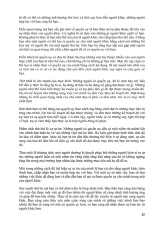 từ đó có thể có những ảnh hưởng lớn hơn và tích cực hơn đến người khác, những người
hợp tác với bạn, ủng hộ bạn…
Điều quan trọng mà bạn cần ghi nhớ về quyền uy là bản thân nó lại phụ thuộc rất lớn vào
sự nhận thức của người khác. Có nghĩa là nó dựa vào những gì người khác nghĩ về bạn.
Không phải là thực tế bạn như thế nào mà là người khác cho rằng bạn như thế nào. Chẳng
hạn như một người có thể tạo ra quyền uy cho một người khác bằng cách nói những lời
hoa mỹ về người đó với một người thứ ba. Nếu bạn tin rằng bạn sắp sửa gặp một người
nổi bật và quan trọng, thì chắc chắn người đó sẽ có quyền uy với bạn.
Hiển nhiên là quyền uy có duy trì được lâu hay không còn tùy thuộc nhiều vào con người
thực chất của bạn là như thế nào, chứ không chỉ là những gì bạn làm. Mặc dù vậy, bạn có
thể tạo ra nhận thức về quyền uy của mình bằng cách lợi dụng 10 sức mạnh lớn nhất của
cá tính mà có vẻ sẽ có tác động chủ yếu đến cách người khác suy nghĩ và cảm giác về
bạn.
Thứ nhất là sức mạnh của mục đích. Những người có quyền uy, dù là nam hay nữ, hầu
hết đều ý thức rõ ràng họ là ai, họ đang đi đâu và họ đang cố gắng đạt được cái gì. Những
người như thế luôn biết được họ muốn gì và họ phải làm gì để đạt được mong muốn đó.
Họ lên kế hoạch cho những công việc của mình và làm việc theo kế hoạch đó. Một trong
những tố chất quan trọng nhất của nhà lãnh đạo là phải có tầm nhìn, tức là có mục đích
nhất định.
Bản thân bạn có thể nâng cao quyền uy theo cách này bằng cách đặt ra những mục tiêu rõ
ràng cho mình, lên các kế hoạch để đạt được chúng, và làm theo những kế hoạch đó với
kỷ luật và sự quyết tâm mỗi ngày. Có như vậy, người khác sẽ có những suy nghĩ tốt đẹp
về bạn, họ sẽ cảm thấy bạn thực sự là một người đáng nể phục.
Phẩm chất thứ hai là sự tự tin. Những người có quyền uy đều có một niềm tin mãnh liệt
vào chính bản thân họ và vào những việc mà họ làm. Họ luôn giữ được bình tĩnh, thái độ
ôn hòa và điềm đạm. Mức độ bạn tự tin đến đâu thường thể hiện ở sự dũng cảm, sự sẵn
sàng của bạn để làm bất cứ điều gì cần thiết để đạt được mục tiêu mà bạn tin tưởng vào
đó.
Theo một lẽ thường tình, mọi người thường bị thuyết phục bởi những người luôn tỏ ra tự
tin, những người luôn có một niềm tin vững chắc rằng khả năng của họ sẽ không ngừng
tăng lên trong mọi trường hợp nhằm đạt được những mục tiêu mà họ đã đề ra.
Một trong những cách để thể hiện sự tự tin của mình là bạn cứ cho rằng người khác luôn
thích bạn, chấp nhận bạn và muốn hợp tác với bạn. Với một cơ sở như vậy, bạn sẽ làm
những việc khác dễ dàng hơn và dần dần bạn sẽ tạo ra được quyền uy cho mình trong mắt
của người khác.
Sức mạnh thứ ba mà bạn có thể phát triển là lòng nhiệt tình. Bản thân bạn càng hào hứng
với việc đạt được một việc gì đó bao nhiêu thì người khác sẽ càng nhiệt tình hưởng ứng
và giúp đỡ bạn bấy nhiêu. Thực tế là cảm xúc rất dễ lây truyền từ người này sang người
khác. Bạn càng cảm thấy yêu mến cuộc sống của mình và những việc mình làm bao
nhiêu thì bạn sẽ càng trở nên có quyền uy hơn, và bạn càng dễ nhận được sự hợp tác từ
người khác hơn.
32
 