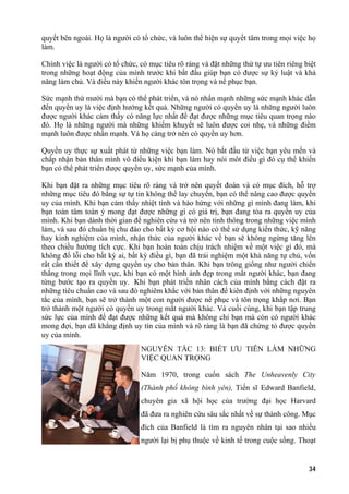 quyết bên ngoài. Họ là người có tổ chức, và luôn thể hiện sự quyết tâm trong mọi việc họ
làm.
Chính việc là người có tổ chức, có mục tiêu rõ ràng và đặt những thứ tự ưu tiên riêng biệt
trong những hoạt động của mình trước khi bắt đầu giúp bạn có được sự kỷ luật và khả
năng làm chủ. Và điều này khiến người khác tôn trọng và nể phục bạn.
Sức mạnh thứ mười mà bạn có thể phát triển, và nó nhấn mạnh những sức mạnh khác dẫn
đến quyền uy là việc định hướng kết quả. Những người có quyền uy là những người luôn
được người khác cảm thấy có năng lực nhất để đạt được những mục tiêu quan trọng nào
đó. Họ là những người mà những khiếm khuyết sẽ luôn được coi nhẹ, và những điểm
mạnh luôn được nhấn mạnh. Và họ càng trở nên có quyền uy hơn.
Quyền uy thực sự xuất phát từ những việc bạn làm. Nó bắt đầu từ việc bạn yêu mến và
chấp nhận bản thân mình vô điều kiện khi bạn làm hay nói môt điều gì đó cụ thể khiến
bạn có thể phát triển được quyền uy, sức mạnh của mình.
Khi bạn đặt ra những mục tiêu rõ ràng và trở nên quyết đoán và có mục đích, hỗ trợ
những mục tiêu đó bằng sự tự tin không thể lay chuyển, bạn có thể nâng cao được quyền
uy của mình. Khi bạn cảm thấy nhiệt tình và hào hứng với những gì mình đang làm, khi
bạn toàn tâm toàn ý mong đạt được những gì có giá trị, bạn đang tỏa ra quyền uy của
mình. Khi bạn dành thời gian để nghiên cứu và trở nên tinh thông trong những việc mình
làm, và sau đó chuẩn bị chu đáo cho bất kỳ cơ hội nào có thể sử dụng kiến thức, kỹ năng
hay kinh nghiệm của mình, nhận thức của người khác về bạn sẽ không ngừng tăng lên
theo chiều hướng tích cực. Khi bạn hoàn toàn chịu trách nhiệm về một việc gì đó, mà
không đổ lỗi cho bất kỳ ai, bất kỳ điều gì, bạn đã trải nghiệm một khả năng tự chủ, vốn
rất cần thiết để xây dựng quyền uy cho bản thân. Khi bạn trông giống như người chiến
thắng trong mọi lĩnh vực, khi bạn có một hình ảnh đẹp trong mắt người khác, bạn đang
từng bước tạo ra quyền uy. Khi bạn phát triển nhân cách của mình bằng cách đặt ra
những tiêu chuẩn cao và sau đó nghiêm khắc với bản thân để kiên định với những nguyên
tắc của mình, bạn sẽ trở thành một con người được nể phục và tôn trọng khắp nơi. Bạn
trở thành một người có quyền uy trong mắt người khác. Và cuối cùng, khi bạn tập trung
sức lực của mình để đạt được những kết quả mà không chỉ bạn mà còn có người khác
mong đợi, bạn đã khẳng định uy tín của mình và rõ ràng là bạn đã chứng tỏ được quyền
uy của mình.
NGUYÊN TẮC 13: BIẾT ƯU TIÊN LÀM NHỮNG
VIỆC QUAN TRỌNG
Năm 1970, trong cuốn sách The Unheavenly City
(Thành phố không bình yên), Tiến sĩ Edward Banfield,
chuyên gia xã hội học của trường đại học Harvard
đã đưa ra nghiên cứu sâu sắc nhất về sự thành công. Mục
đích của Banfield là tìm ra nguyên nhân tại sao nhiều
người lại bị phụ thuộc về kinh tế trong cuộc sống. Thoạt
34
 