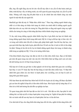 đầu, ông vẫn nghĩ rằng câu trả lời cho vấn đề này nằm ở các yếu tố như hoàn cảnh gia
đình, trình độ học vấn, trí thông minh, các mối quan hệ quan trọng hoặc các yếu tố cụ thể
khác. Nhưng cuối cùng ông đã phát hiện ra lý do chính làm nên thành công của một
người là một thái độ của người đó.
Banfield gọi thái độ này là “Nhận thức chiến lược.” Theo ông, những người thành công
nhất và có khả năng cải thiện tình trạng tài chính của mình nhất là những người quyết
định dựa trên các suy tính cho tương lai. Ông phát hiện ra rằng một người càng suy nghĩ
nhiều cho tương lai càng có khả năng đạt được nhiều thành công trong sự nghiệp.
Ví dụ, một trong những nguyên nhân khiến ông bác sĩ gia đình của bạn trở thành một
trong những người được kính trọng nhất nước Mỹ là vì ông ta đã học tập và làm việc vất
vả trong suốt nhiều năm liền để có được giấy phép hành nghề. Sau khi học đại học, trải
qua quá trình thực tập, huấn luyện, phải đến hơn 30 tuổi các bác sĩ mới có thể có thu nhập
ổn định. Nhưng từ lúc đó trở đi, họ trở thành những người được tôn trọng và thành công
nhất trong sự nghiệp tại Mỹ. Vì họ có tư tưởng chiến lược.
Chìa khoá thành công trong việc đặt ưu tiên là có tầm nhìn chiến lược. Bạn có thể đánh
giá mức độ quan trọng của một việc nào đó ở thời điểm hiện tại bằng cách xem xét mức
độ ảnh hưởng của nó với bạn trong tương lai.
Nếu bạn trở về nhà sau giờ làm và đùa nghịch với lũ trẻ hay dành thời gian cho vợ/chồng
bạn thay vì xem TV hoặc đọc báo thì bạn đang có một tầm nhìn chiến lược. Vì Bạn biết
dành thời gian chăm sóc sức khoẻ và hạnh phúc cho vợ/chồng, con cái bạn là cách sử
dụng thời gian khôn ngoan.
Nếu bạn tham dự một khoá học thêm buổi tối để rèn luyện các kỹ năng, để được sếp đánh
giá cao hơn thì nghĩa là bạn đã có tầm nhìn chiến lược. Rèn luyện một kỹ năng thực tế và
hữu ích có thể ảnh hưởng lâu dài đến sự nghiệp của bạn.
Từ quan trọng phải nhớ khi bạn đặt ưu tiên là hi sinh. Khi đặt ưu tiên, bạn phải hi sinh
những thú vui hiện tại để có được hạnh phúc trong tương lai. Nghĩa là bạn phải bỏ những
thú vui trước mắt để sau này bạn sẽ có hạnh phúc lớn lao và lâu dài hơn.
Các nhà kinh tế học cho rằng thiếu khả năng hạn chế chi tiêu, nghĩa là khả năng kiềm chế
35
 