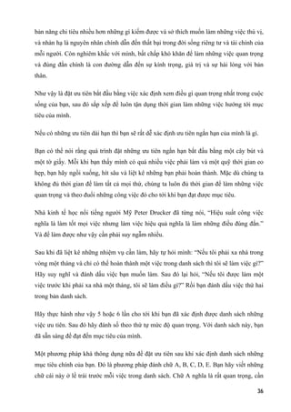 bản năng chi tiêu nhiều hơn những gì kiếm được và sở thích muốn làm những việc thú vị,
và nhàn hạ là nguyên nhân chính dẫn đến thất bại trong đời sống riêng tư và tài chính của
mỗi người. Còn nghiêm khắc với mình, bất chấp khó khăn để làm những việc quan trọng
và đúng đắn chính là con đường dẫn đến sự kính trọng, giá trị và sự hài lòng với bản
thân.
Như vậy là đặt ưu tiên bắt đầu bằng việc xác định xem điều gì quan trọng nhất trong cuộc
sống của bạn, sau đó sắp xếp để luôn tận dụng thời gian làm những việc hướng tới mục
tiêu của mình.
Nếu có những ưu tiên dài hạn thì bạn sẽ rất dễ xác định ưu tiên ngắn hạn của mình là gì.
Bạn có thể nói rằng quá trình đặt những ưu tiên ngắn hạn bắt đầu bằng một cây bút và
một tờ giấy. Mỗi khi bạn thấy mình có quá nhiều việc phải làm và một quỹ thời gian eo
hẹp, bạn hãy ngồi xuống, hít sâu và liệt kê những bạn phải hoàn thành. Mặc dù chúng ta
không đủ thời gian để làm tất cả mọi thứ, chúng ta luôn đủ thời gian để làm những việc
quan trọng và theo đuổi những công việc đó cho tới khi bạn đạt được mục tiêu.
Nhà kinh tế học nổi tiếng người Mỹ Peter Drucker đã từng nói, “Hiệu suất công việc
nghĩa là làm tốt mọi việc nhưng làm việc hiệu quả nghĩa là làm những điều đúng đắn.”
Và để làm được như vậy cần phải suy ngẫm nhiều.
Sau khi đã liệt kê những nhiệm vụ cần làm, hãy tự hỏi mình: “Nếu tôi phải xa nhà trong
vòng một tháng và chỉ có thể hoàn thành một việc trong danh sách thì tôi sẽ làm việc gì?”
Hãy suy nghĩ và đánh dấu việc bạn muốn làm. Sau đó lại hỏi, “Nếu tôi được làm một
việc trước khi phải xa nhà một tháng, tôi sẽ làm điều gì?” Rồi bạn đánh dấu việc thứ hai
trong bản danh sách.
Hãy thực hành như vậy 5 hoặc 6 lần cho tới khi bạn đã xác định được danh sách những
việc ưu tiên. Sau đó hãy đánh số theo thứ tự mức độ quan trọng. Với danh sách này, bạn
đã sẵn sàng để đạt đến mục tiêu của mình.
Một phương pháp khá thông dụng nữa để đặt ưu tiên sau khi xác định danh sách những
mục tiêu chính của bạn. Đó là phương pháp đánh chữ A, B, C, D, E. Bạn hãy viết những
chữ cái này ở lề trái trước mỗi việc trong danh sách. Chữ A nghĩa là rất quan trọng, cần
36
 