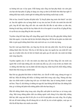 xu hướng tích cực và lạc quan. Chất lượng cuộc sống của bạn phụ thuộc vào cảm giác
của bạn nên bạn phải cố gắng sử dụng các công cụ tâm lý để khiến bản thân bạn nghĩ về
những điều bạn muốn, tránh nghĩ tới những điều bạn không muốn hoặc sợ hãi.
Nhà sử học Arnold Toynbee đã phát triển “lý thuyết phản ứng trước thử thách” của lịch
sử. Sau khi nghiên cứu sự hưng thịnh và suy tàn của hơn 20 nền văn minh lớn trên thế
giới, ông đã kết luận rằng mỗi nền văn minh đều bắt đầu từ một nhóm cư dân nhỏ,
thường là một làng, một bộ tộc hay thậm chí chỉ có ba người và sau đó họ cố gắng để duy
trì sự tồn tại của cộng đồng bé nhỏ của mình.
Toynbee cũng kết luận rằng mỗi cộng đồng người nhỏ bé này đều gặp phải những thách
thức bên ngoài, ví dụ như một bộ tộc thù địch chẳng hạn. Để tồn tại họ phải xác định tinh
thần và giải quyết những thách thức một cách tích cực và có tính xây dựng.
Sau khi vượt qua thách thức, các làng hay bộ tộc nhỏ này phát triển. Sau đó họ lại gặp
những thách thức lớn hơn. Nếu họ có thể tiếp tục dựa vào nguồn lực của mình để vượt
qua, họ sẽ phát triển cho tới khi trở thành một quốc gia rồi một nền văn minh trải khắp
một vùng rộng lớn.
Toynbee nghiên cứu 21 nền văn minh của nhân loại, kết thúc bằng nền văn minh của
người Mỹ và kết luận những nền văn minh này đều suy yếu và tan rã khi các thành viên
và những nhà lãnh đạo của họ đánh mất khả năng hay nhiệt huyết để chiến thắng những
thách thức bên trong của chính mình.
Bạn liên tục gặp phải khó khăn và thách thức, các vấn đề và thất vọng, nhưng trở ngại và
thất bại. Điều đó không thể thiếu và không tránh khỏi trong cuộc sống. Nhưng nếu bạn
dựa vào chính mình và phản ứng tích cực với thách thức, bạn sẽ trưởng thành và mạnh
mẽ hơn. Thực tế, nếu không có những trở ngại đó, bạn không thể biết bạn cần những kiến
thức gì và không thể phát triển những phẩm chất như bạn đang có.
Hầu hết những thành công trong cuộc sống đều xuất phát từ cách bạn cư xử trong cuộc
sống. Một trong những phẩm chất của những người xuất chúng là họ nhận thấy những
thất bại, thất vọng tạm thời là tất yếu và coi đó là một phần của cuộc sống. Họ cố gắng
hết sức để tránh những vấn đề nhưng khi có vấn đề, họ rút ra kinh nghiệm, vượt qua và
tiến lên để đạt được ước muốn của mình.
39
 