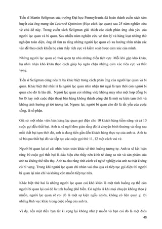 Tiến sĩ Martin Seligman của trường Đại học Pennsylvania đã hoàn thành cuốn sách tâm
huyết của ông mang tên Learned Optimism (Học cách lạc quan) sau 25 năm nghiên cứu
về chủ đề này. Trong cuốn sách Seligman giải thích các cách phản ứng chủ yếu của
người lạc quan và bi quan. Sau nhiều năm nghiên cứu về tâm lý và hàng loạt những thử
nghiệm toàn diện, ông đã tìm ra rằng những người lạc quan có xu hướng nhìn nhận các
vấn đề theo cách khiến họ cảm thấy tích cực và kiểm soát được cảm xúc của mình.
Những người lạc quan có thói quen tự nhủ những điều tích cực. Mỗi khi gặp khó khăn,
họ nhìn nhận khó khăn theo cách giúp họ ngăn chặn những cảm xúc tiêu cực và thất
vọng.
Tiến sĩ Seligman cũng nêu ra ba khác biệt trong cách phản ứng của người lạc quan và bi
quan. Khác biệt thứ nhất là là người lạc quan nhìn nhận trở ngại là tạm thời còn người bi
quan cho đó là lâu dài. Người lạc quan coi những việc không may như một hợp đồng bị
bỏ lỡ hay một cuộc điện thoại bán hàng không thành công chỉ là một sự kiện tạm thời và
không ảnh hưởng gì tới tương lai. Ngược lại, người bi quan cho đó là tất yếu của cuộc
sống, là số phận.
Giả sử một nhân viên bán hàng lạc quan gọi điện cho 10 khách hàng tiềm năng và cả 10
cuộc gọi đều thất bại. Anh ta sẽ nghĩ đơn giản rằng đó là chuyện bình thường và rằng sau
mỗi thất bại tạm thời đó, anh ta đang tiến gần đến khách hàng thực sự của anh ta. Anh ta
sẽ bỏ qua thất bại đó và tiếp tục các cuộc gọi thứ 11, 12 một cách vui vẻ.
Người bi quan lại có cái nhìn hoàn toàn khác về tình huống tương tự. Anh ta sẽ kết luận
rằng 10 cuộc gọi thất bại là dấu hiệu cho thấy nên kinh tế đang sa sút và sản phẩm của
anh ta không thể tiêu thụ. Anh ta cho rằng tình cảnh và nghề nghiệp của anh ta thật không
có hi vọng. Trong khi người lạc quan chỉ nhún vai cho qua và tiếp tục gọi điện thì người
bi quan lại nản chí và không còn muốn tiếp tục nữa.
Khác biệt thứ hai là những người lạc quan coi khó khăn là một tình huống cụ thể còn
người bi quan lại coi đó là tình huống phổ biến. Có nghĩa là khi mọi chuyện không theo ý
muốn, người lạc quan sẽ coi đó là một sự kiện ngẫu nhiên, không có liên quan gì tới
những lĩnh vực khác trong cuộc sống của anh ta.
Ví dụ, nếu một điều bạn rất kì vọng lại không như ý muốn và bạn coi đó là một điều
40
 