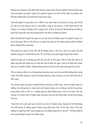 không may nhưng là một điều bình thường trong cuộc sống thì nghĩa là bạn đã phản ứng
như một người lạc quan. Ngược lại, người bi quan sẽ coi đó là biểu hiện của những vấn
đề hoặc những điểm yếu phổ biến trong cuộc sống.
Nếu một người bi quan phải vất vả đầu tư cho một công việc làm ăn và công việc đó đổ
bể, anh ta sẽ cho rằng lý do là vì sản phẩm, công ty của anh ta, vì tình hình kinh tế nói
chung và cả công ty không còn hi vọng gì nữa. Anh ta sẽ nản chí, không thể tạo ra điều gì
khác biệt cũng như cảm thấy không kiểm soát được số phận của mình.
Khác biệt thứ ba là người lạc quan coi sự việc xảy ra là khách quan còn người bi quan coi
đó là chủ quan. Khi có vấn đề xảy ra, người lạc quan sẽ cho rằng nguyên nhân là khách
quan, không kiểm soát được.
Nếu người lạc quan bị chen lấn khi đi đường, thay vì bực tức, anh ta sẽ giảm mức độ
nghiêm trọng của vấn đề nhờ tự nhủ “Ờ, có lẽ hôm nay anh ta gặp chuyện bực mình.”
Người bi quan có xu hướng quy kết cho các yếu tố chủ quan. Nếu bị chen lấn, anh ta sẽ
phản ứng như thể người kia cố tình làm anh ta phải tức giận. Anh ta sẽ thấy bực mình,
tiêu cực và muốn trả đũa. Thông thường anh ta sẽ tuýt còi để cảnh cáo người lái xe kia.
Tất cả chúng ta đều có xu hướng phản ứng theo cảm xúc khi mọi điều không như mong
muốn. Khi điều chúng ta muốn lại không thành sự thật, chúng ta sẽ cảm thất buồn bã và
thất vọng.
Tuy nhiên, người lạc quan sẽ nhanh chóng vượt qua sự thất vọng. Anh ta sẽ phản ứng với
những việc không theo ý muốn một cách nhanh chóng và coi những việc đó là tạm thời,
trong hoàn cảnh cụ thể và vì những nguyên nhân khách quan. Anh ta sẽ kiểm soát câu
chuyện với chính mình và ngăn chặn cảm giác tiêu cực nhờ nhìn nhận vấn đề theo hướng
tích cực.
Trước khi viết cuốn sách giá trị nhất của mình về thành công, Napoleon Hill đã phòng
vấn 500 trong số những người thành công nhất nước Mỹ và kết luận rằng “Trải qua
những trở ngại hay thất vọng là động lực của những thuận lợi và lợi ích.” Và đây chính là
một trong những bí quyết của thành công.
41
 