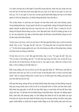 Vì ý thức của bạn chỉ có thể nghĩ về một điều trong một lúc, hoặc tích cực, hoặc tiêu cực
nên nếu bạn cố tình lựa chọn cách nghĩ tích cực, bạn sẽ có tâm trí lạc quan và cảm xúc
tích cực. Và vì suy nghĩ và cảm xúc của bạn quyết định hành động nên bạn sẽ trở thành
người có tính xây dựng hơn, sẽ nhanh chóng đạt được mục tiêu đặt ra.
Tất cả phụ thuộc và cách bạn nói chuyện với bản thân mình một cách thường xuyên.
Trong những khoá học về giải quyết vấn đề và ra quyết định, chúng tôi khuyến khích mọi
người chuyển từ phản ứng tiêu cực sang tích cực với vấn đề. Thay vì dùng từ vấn đề,
chúng tôi khuyến khích dùng từ hoàn cảnh. Bạn phải hiểu vấn đề là những gì bạn sẽ xử
lý. Sự việc cũng như vậy. Bạn có thể nhìn nhận vấn đề theo cách để khiến chúng trở nên
ổn thoả một cách khác thường.
Từ hay hơn cả từ hoàn cảnh là từ thử thách. Khi bạn gặp khó khăn, hãy coi đó là một thử
thách. Hay vì nói, “Tôi gặp vấn đề,” hãy nói, “Tôi đang đối mặt với một thử thách thú
vị.” Từ thử thách mang nghĩa tích cực. Các tình huống xảy đến có thể giống nhau, nhưng
cách bạn miêu tả chúng có thể khác.
Từ hay hơn cả là từ cơ hội. Khi gặp khó khăn, thay vì nói, “Tôi gặp vấn đề,” hãy nói,
“Tôi có một cơ hội không ngờ tới.” Và nếu bạn tập trung tìm hiểu xem cơ hội đó là gì,
cho dù đó chỉ là một bài học, thì bạn sẽ tìm ra. Tục ngữ có câu, “Hãy tìm và bạn sẽ tìm
thấy, vì tất cả những ai tìm đều thấy cả.”
Một trong những câu nói ưa thích của tôi khi gặp khó khăn là: “Mỗi hoàn cảnh đều là
một hoàn cảnh tích cực nếu ta coi đó là một cơ hội để phát triển và kiểm soát bản thân
mình.” Khi có chuyện không như ý muốn xảy ra, tôi đều giảm nhẹ những cảm giác tiêu
cực nhờ nhắc lại câu nói này.
Nếu bạn bán hàng, nhưng nỗ lực tìm kiếm khách hàng tiềm năng của bạn không mang lại
hiệu quả mong muốn, bạn có thể coi đó là cơ hội phát triển và kiểm soát bản thân mình.
Khó khăn bạn gặp phải có thể để cho bạn thấy rằng có cách khác tốt hơn để thực hiện
công việc này. Có thể bạn nên tìm khách hàng ở địa điểm khác, tiếp cận với những người
khác, hoặc thay đổi phương pháp. Có thể những khó khăn đó chỉ là một phần của quá
trình bạn rèn luyện tính kiên định để thành công trên thương trường. Sự khác nhau giữa
người chiến thắng và chiến bại là người chiến thắng xử lý tình huống một cách tích cực
42
 