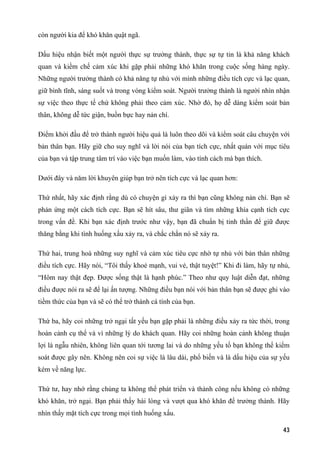 còn người kia để khó khăn quật ngã.
Dấu hiệu nhận biết một người thực sự trưởng thành, thực sự tự tin là khả năng khách
quan và kiềm chế cảm xúc khi gặp phải những khó khăn trong cuộc sống hàng ngày.
Những người trưởng thành có khả năng tự nhủ với mình những điều tích cực và lạc quan,
giữ bình tĩnh, sáng suốt và trong vòng kiểm soát. Người trưởng thành là người nhìn nhận
sự việc theo thực tế chứ không phải theo cảm xúc. Nhờ đó, họ dễ dàng kiểm soát bản
thân, không dễ tức giận, buồn bực hay nản chí.
Điểm khởi đầu để trở thành người hiệu quả là luôn theo dõi và kiểm soát câu chuyện với
bản thân bạn. Hãy giữ cho suy nghĩ và lời nói của bạn tích cực, nhất quán với mục tiêu
của bạn và tập trung tâm trí vào việc bạn muốn làm, vào tính cách mà bạn thích.
Dưới đây và năm lời khuyên giúp bạn trở nên tích cực và lạc quan hơn:
Thứ nhất, hãy xác định rằng dù có chuyện gì xảy ra thì bạn cũng không nản chí. Bạn sẽ
phản ứng một cách tích cực. Bạn sẽ hít sâu, thư giãn và tìm những khía cạnh tích cực
trong vấn đề. Khi bạn xác định trước như vậy, bạn đã chuẩn bị tinh thần để giữ được
thăng bằng khi tình huống xấu xảy ra, và chắc chắn nó sẽ xảy ra.
Thứ hai, trung hoà những suy nghĩ và cảm xúc tiêu cực nhờ tự nhủ với bản thân những
điều tích cực. Hãy nói, “Tôi thấy khoẻ mạnh, vui vẻ, thật tuyệt!” Khi đi làm, hãy tự nhủ,
“Hôm nay thật đẹp. Được sống thật là hạnh phúc.” Theo như quy luật diễn đạt, những
điều được nói ra sẽ để lại ấn tượng. Những điều bạn nói với bản thân bạn sẽ được ghi vào
tiềm thức của bạn và sẽ có thể trở thành cá tính của bạn.
Thứ ba, hãy coi những trở ngại tất yếu bạn gặp phải là những điều xảy ra tức thời, trong
hoàn cảnh cụ thể và vì những lý do khách quan. Hãy coi những hoàn cảnh không thuận
lợi là ngẫu nhiên, không liên quan tới tương lai và do những yếu tố bạn không thể kiểm
soát được gây nên. Không nên coi sự việc là lâu dài, phổ biến và là dấu hiệu của sự yếu
kém về năng lực.
Thứ tư, hay nhớ rằng chúng ta không thể phát triển và thành công nếu không có những
khó khăn, trở ngại. Bạn phải thấy hài lòng và vượt qua khó khăn để trưởng thành. Hãy
nhìn thấy mặt tích cực trong mọi tình huống xấu.
43
 