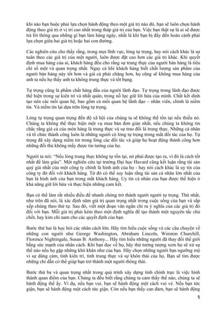 khi nào bạn buộc phải lựa chọn hành động theo một giá trị nào đó, bạn sẽ luôn chọn hành
động theo giá trị ở vị trí cao nhất trong tháp giá trị của bạn. Việc bạn thật sự là ai sẽ được
trả lời thông qua những gì bạn làm hàng ngày, nhất là khi bạn bị đẩy đến hoàn cảnh phải
lựa chọn giữa hai giá trị hoặc hai con đường.
Các nghiên cứu cho thấy rằng, trong mọi lĩnh vực, lòng tự trọng, hay nói cách khác là sự
tuân theo các giá trị của một người, luôn được đặt cao hơn các giá trị khác. Khi quyết
định mua hàng của ai, khách hàng đều cho rằng sự trung thực của người bán hàng là tiêu
chí số một và quan trọng nhất. Ngay cả khi khách hàng biết chất lượng sản phẩm của
người bán hàng này tốt hơn và giá cả phải chăng hơn, họ cũng sẽ không mua hàng của
anh ta nếu họ thấy anh ta không trung thực và tốt bụng.
Tự trọng cũng là phẩm chất hàng đầu của người lãnh đạo. Tự trọng trong lãnh đạo được
thể hiện trong sự kiên trì và nhất quán, trong nỗ lực giữ lời hứa của mình. Chất kết dính
tạo nên các mối quan hệ, bao gồm cả mối quan hệ lãnh đạo – nhân viên, chính là niềm
tin. Và niềm tin lại dựa trên lòng tự trọng.
Lòng tự trọng quan trọng đến độ xã hội của chúng ta sẽ không thể tồn tại nếu thiếu nó.
Chúng ta không thể thực hiện một vụ mua bán đơn giản nhất, nếu chúng ta không tin
chắc rằng giá cả của món hàng là trung thực và sự trao đổi là trung thực. Những cá nhân
và tổ chức thành công luôn là những người có lòng tự trọng trong mắt đối tác của họ. Tự
trọng đã xây dựng niềm tin trong lòng các đối tác và giúp họ hoạt động thành công hơn
những đối thủ không mấy được tin tưởng của họ.
Người ta nói: “Nếu lòng trung thực không tự tồn tại, nó phải được tạo ra, vì đó là cách tốt
nhất để làm giàu”. Một nghiên cứu tại trường Đại học Havard cũng kết luận rằng tài sản
quý giá nhất của một công ty chính là hình ảnh của họ - hay nói cách khác là uy tín của
công ty đó đối với khách hàng. Từ đó có thể suy luận rằng tài sản cá nhân lớn nhất của
bạn là hình ảnh của bạn trong mắt khách hàng. Uy tín cá nhân của bạn được thể hiện ở
khả năng giữ lời hứa và thực hiện những cam kết.
Bạn có thể làm rất nhiều điều để nhanh chóng trở thành người người tự trọng. Thứ nhất,
như trên đã nói, là xác định năm giá trị quan trọng nhất trong cuộc sống của bạn và sắp
xếp chúng theo thứ tự. Sau đó, viết một đoạn văn ngắn chỉ ra ý nghĩa của các giá trị đó
đối với bạn. Mỗi giá trị phải kèm theo một định nghĩa để tạo thành một nguyên tắc chủ
chốt, hay kim chỉ nam cho các quyết định của bạn.
Bước thứ hai là học hỏi các nhân cách lớn. Hãy tìm hiểu cuộc sống và các câu chuyện về
những con người như George Washington, Abraham Lincoln, Winston Churchill,
Florence Nightingale, Susan B. Anthony... Hãy tìm hiểu những người đã thay đổi thế giới
bằng sức mạnh của nhân cách. Khi bạn đọc về họ, hãy thử tưởng tượng xem họ sẽ xử sự
thế nào nếu họ gặp những khó khăn như của bạn. Hãy chọn những người bạn ngưỡng mộ
vì sự dũng cảm, tính kiên trì, tính trung thực và sự khôn thái của họ. Bạn sẽ tìm được
những chỉ dẫn có thể giúp bạn trở thành một người thông thái.
Bước thứ ba và quan trọng nhất trong quá trình xây dựng tính chính trực là việc hình
thành quan điểm của bạn. Chúng ta đều biết rằng chúng ta cảm thấy thế nào, chúng ta sẽ
hành động thế ấy. Ví dụ, nếu bạn vui, bạn sẽ hành động một cách vui vẻ. Nếu bạn tức
giận, bạn sẽ hành động một cách tức giận. Còn nếu bạn thấy can đảm, bạn sẽ hành động
5
 