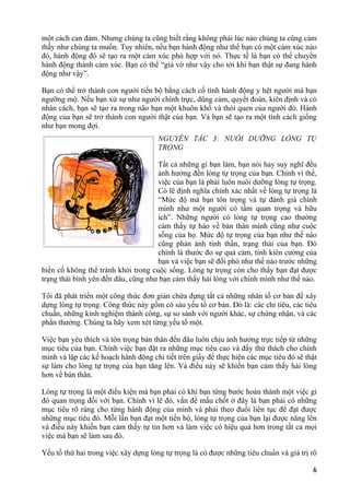 một cách can đảm. Nhưng chúng ta cũng biết rằng không phải lúc nào chúng ta cũng cảm
thấy như chúng ta muốn. Tuy nhiên, nếu bạn hành động như thể bạn có một cảm xúc nào
đó, hành động đó sẽ tạo ra một cảm xúc phù hợp với nó. Thực tế là bạn có thể chuyển
hành động thành cảm xúc. Bạn có thể “giả vờ như vậy cho tới khi bạn thật sự đang hành
động như vậy”.
Bạn có thể trở thành con người tiến bộ bằng cách cố tình hành động y hệt người mà bạn
ngưỡng mộ. Nếu bạn xử sự như người chính trực, dũng cảm, quyết đoán, kiên định và có
nhân cách, bạn sẽ tạo ra trong não bạn một khuôn khổ và thói quen của người đó. Hành
động của bạn sẽ trở thành con người thật của bạn. Và bạn sẽ tạo ra một tính cách giống
như bạn mong đợi.
NGUYÊN TẮC 3: NUÔI DƯỠNG LÒNG TỰ
TRỌNG
Tất cả những gì bạn làm, bạn nói hay suy nghĩ đều
ảnh hưởng đến lòng tự trọng của bạn. Chính vì thế,
việc của bạn là phải luôn nuôi dưỡng lòng tự trọng.
Có lẽ định nghĩa chính xác nhất về lòng tự trọng là
“Mức độ mà bạn tôn trọng và tự đánh giá chính
mình như một người có tầm quan trọng và hữu
ích”. Những người có lòng tự trọng cao thường
cảm thấy tự hào về bản thân mình cũng như cuộc
sống của họ. Mức độ tự trọng của bạn như thế nào
cũng phản ánh tinh thần, trạng thái của bạn. Đó
chính là thước đo sự quả cảm, tính kiên cường của
bạn và việc bạn sẽ đối phó như thế nào trước những
biến cố không thể tránh khỏi trong cuộc sống. Lòng tự trọng còn cho thấy bạn đạt được
trạng thái bình yên đến đâu, cũng như bạn cảm thấy hài lòng với chính mình như thế nào.
Tôi đã phát triển một công thức đơn giản chứa đựng tất cả những nhân tố cơ bản để xây
dựng lòng tự trọng. Công thức này gồm có sáu yếu tố cơ bản. Đó là: các chỉ tiêu, các tiêu
chuẩn, những kinh nghiệm thành công, sự so sánh với người khác, sự chứng nhận, và các
phần thưởng. Chúng ta hãy xem xét từng yếu tố một.
Việc bạn yêu thích và tôn trọng bản thân đến đâu luôn chịu ảnh hưởng trực tiếp từ những
mục tiêu của bạn. Chính việc bạn đặt ra những mục tiêu cao và đầy thử thách cho chính
mình và lập các kế hoạch hành động chi tiết trên giấy để thực hiện các mục tiêu đó sẽ thật
sự làm cho lòng tự trọng của bạn tăng lên. Và điều này sẽ khiến bạn cảm thấy hài lòng
hơn về bản thân.
Lòng tự trọng là một điều kiện mà bạn phải có khi bạn từng bước hoàn thành một việc gì
đó quan trọng đối với bạn. Chính vì lẽ đó, vấn đề mấu chốt ở đây là bạn phải có những
mục tiêu rõ ràng cho từng hành động của mình và phải theo đuổi liên tục để đạt được
những mục tiêu đó. Mỗi lần bạn đạt một tiến bộ, lòng tự trọng của bạn lại được nâng lên
và điều này khiến bạn cảm thấy tự tin hơn và làm việc có hiệu quả hơn trong tất cả mọi
việc mà bạn sẽ làm sau đó.
Yếu tố thứ hai trong việc xây dựng lòng tự trọng là có được những tiêu chuẩn và giá trị rõ
6
 